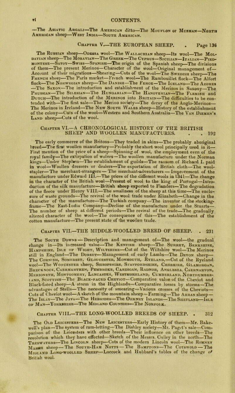 —The Asiatic Argai.!—The American ditto—The Mouflon or Musman—North American sheep—West India—South American. Chapter V.—THE EUROPEAN SHEEP. . Page 136 The Russian sheep—Odessa wool—The Wai.i.achian sheep—Its wool—The Mol- davian sheep—^The Moravian—The Greek—The Cvprus—Sicilian—Italian—Pied- montese—Savoy—Swiss—Spanish—The origin of the Spanish sheep—-The divisions of them—The present Merinos—Character of the wool—Original management of— Account of their migrations—Shearing—Cuts of the wool—The Swedish sheep—The French sheep—The Paris market—French wool—The Rambouillet flock—The Alfort flock—The Norwegian sheep—The Danish—The Feroe—The Iceland—The Azores —The Saxon—The introduction and establishment of the Merinos in Saxony—The Prussian—The Silesian—The Hungarian—The Hanoverian—The Flemish and Dutch—^The introduction of the Merinos into Britain—The difficulties to be con- tended with—The first sale—The Merino society—The decay of the Anglo-Merinos— The Merinos in Ireland—The New South Wales sheep—History of the establishment of the colony—Cuts of the wool—Western and Southern Australia—The Van Diemen’s Land sheep—Cuts of the wool. Chapter VI.—A CHRONOLOGICAL HISTORY OF THE BRITISH SHEEP AND WOOLLEN MANUFACTURES. . . 192 The early commerce of the Britons—They traded in skins—The probably aboriginal breed—The first woollen manufactory—Probably the short wool principally used in it— First mention of the price of a sheep—Spinning of wool, the employment even of the royal family—The extirpation of wolves—The woollen manufacture under the Norman kings—Under Stephen—The establishment of guilds—The ransom of Richard I. paid in wool—Woollen dressers or dealers—^The exportation of British cloth—The wool- stapler— The merchant-strangers—The merchant-adventurers — Improvement of the manufacture under Edwaid III.—The prices of the different wools in 1341—The change in the character of the British wool—Present of wool to the king of Portugal—Intro- duction of the silk manufacture—British sheep exported to Flanders—The degradation of the fleece under Henry VIII.—The smallness of the sheep at this time—The enclo- sure of waste grounds—The revival of the wool trade under Elizabeth—Change in the character of the manufacture—The Turkish company—The inventor of the stocking- frame—The East-India Company—Decline of the manufacture under the Stuarts—^ The number of sheep at different periods—The revival of the trade—The gradually altered character of the wool—The consequence of this—The establishment of the cotton manufacture—The present state of the woollen trade. Chapter VII.—THE MIDDLE-WOOLLED BREED OF SHEEP. . 231 The South Downs — Description and management of—The wool—the gradual change in—Its increased value—The Kentish sheep—The Surrey, Berkshire, Hampshire, Isle of Wight, Wiltshire—Cut Of the Wiltshire wool—The Merinos still in England—The Dorset—Management of early Lambs—The Devon sheep— The Cornish, Somerset, Gloucester, Monmouth, Ryeland,—Cut of the Ryeland woo!—The WoncESTER sheep, Shropshire, Staffordshire, Cheshire, Glamorgan, Brecknock, Caermarthen, Pembroke, Cardigan, Radnor, Anglesea, Caernarvon, Merioneth, Montgomery, Lancaster, Westmoreland, Cumberland, Northumber- land, Scottish—The Black-faced Cheviot—Comparative value of the Cheviot and Black-faced sheep—A storm in the Highlands—Comparative losses by storms—The advantages of Stells—The necessity of smearing—Various crosses of the Cheviots— Cuts of Cheviot wool—A sketch of the mountain sheep^Farming-^The Arran sheep — The Islay—The Java—The Hebrides—The Orkney Islands—The Shetland—Isle OF Man—Yorkshire—The Midland Counties—The Norfolk. Chapter Vlll.—THE LONG-WOOLLED BREEDS OF SHEEP. . 312 The Old Leicesters—The New Leicesters—Early History of them—Mr. Bake- weU”s plan—The system of ram-letting—The Dishley society—Mr. Paget’s sale—Com- parison of the Leicesteis with other breeds—Their influence on other breeds—The revolution which they have effected—Sketch of the Messrs. Culley in the north—The Treswateks—The Lincoln sheep—Cuts of the modern Lincoln wool—The Romney Mah«h sheep—The South-Ham Notts — The Bamptons—The Cotswold — The Midland Long-woolled Sheep—Luccock and Hubbard’s tables of the change British wool.