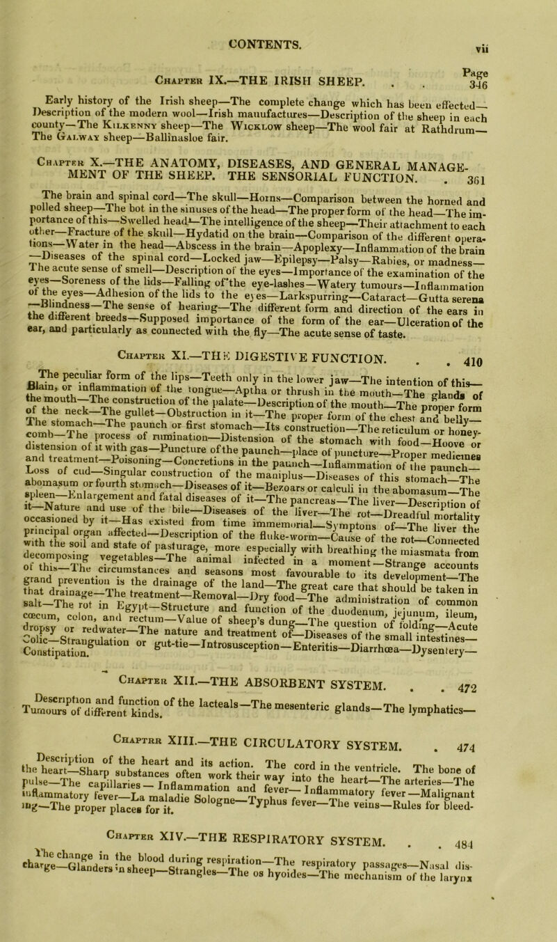 Chapter IX.—THE IRISH SHEEP. Page 346 Early history of the Irish sheep—The complete change which has been effected— Description of the modern wool—Irish manufactures—Description of the sheep in each county—The Kilkenny sheep—The Wicklow sheep—The wool fair at Rathdmm— The Galway sheep—Ballinasloe fair. Chapter X.—THE ANATOMY, DISEASES, AND GENERAL MANAGE- MENT OF THE SHEEP. THE SENSORIAL FUNCTION. . 351 The l^ain and spinal cord—The skull—Horns—Comparison between the horned and polled sheep—The bot in the sinuses of the head—The proper form of the head—The im- portance of this—S\yelled head^The intelligence of the sheep—Their attachment to each otlier Fracture of the skull—Hydatid on the brain—Comparison of the different opera- tions Water in the head—Abscess in the brain—Apoplexy—Inflammation of the brain —Diseases of the spinal cord—Locked jaw—Epilepsy—Palsy—Rabies, or madness- 1 he acute sense of smell—Description or the eyes—Importance of the examination of the lids—Falling ofthe eye-lashes—Wateiy tumours—Inflammation of the eyes—Adhesion of the hds to the e) es-Larkspurring—Cataract-Gutta serena hearing—The different form and direction of the ears in the different breeds—Supposed importance of the form of the ear—Ulceration of the ear, and particularly as connected with the fly—The acute sense of taste. Chapter XL—THE DIGESTIV E FUNCTION. . . 410 ^e peculiar form of the lips—Teeth only in the lower jaw—The intention of this— or inflammation of the tongue—Aptha or thrush in the mouth-The glands of of palate—Description of the mouth_The proper form Obstruction m it—The proper form of the chest Inlbellv— The stomach—The paunch or first stomach—Its construction—The reticulum or honey- comb The process of nmination—Distension of the stomach with food—Hoove L istension of it with gas—Puncture ofthe paunch—place of puncture—Proper medicines and treatment—Poisonmg-Concretious in the paunch—Inflammation of fhe paunch— Loss of cud--Smgular construction of the maniplus—Diseases of this stnmLh 'TL abomasum or fourth stomach-D.seases of it-Be/oars or cafculfiii the abomasu^ spW--Enlargement and fatal diseases of it-The pancreas-The liver--SZbI o^^ t Nature and use of the bile—Diseases of the liver—The rot Dreadful f r+ salt The rrif in r c* a j / luuu A ne administration of common ^-I.a.er-The nature and trealSrent of-Dialrof fte Con«tip!lleu5 ^‘■‘‘®“'“‘“''““P‘‘““-E“'“itis-Diarrhffia-Dysentery_ Chapter XII.—THE ABSORBENT SYSTEM. . . 472 Turoours^o°diff«ei!^t kfndl°^ lacteals—The mesenteric glands—The lymphatics— Chaptrr XIIL—the circulatory SYSTEM. 474 “■ ?• Ss.'t;s Chapter XIV.—THE RESPIRATORY SYSTEM. 484