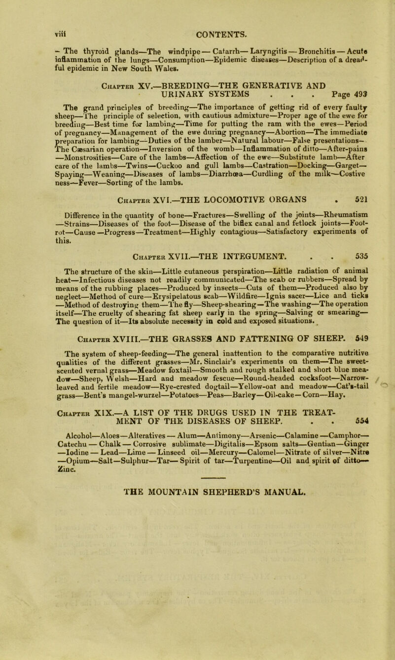 — The thyroid glands—The windpipe—Catarrh—Laryngitis — Bronchitis — Acute iafiaminatiun of the lungs—Consumption—Epidemic diseases—Description of a dread- ful epidemic in New South Wales. Chapter XV.—BREEDING—THE GENERATIVE AND URINARY SYSTEMS . . . Page 493 The grand principles of breeding—The importance of getting rid of every faulty sheep—The principle of selection, with cautious admixture—Proper age of the ewe for breeding—Best time for lambing—Time for putting the ram with the ewes—Period of pregnancy—Management of the ewe during pregnancy—Abortion—The immediate preparation for lambing—Duties of the lamber—Natural labour—False presentations— The Caesarian operation—Inversion of the womb—Inflammation of ditto—After-pains —Monstrosities—Care of the lambs—Affection of the ewe—Substitute lamb—After care of the lambs—^Twins—Cuckoo and gull lambs—Castration—Docking—Garget— Spaying—Weaning—Diseases of lambs—Diarrhma—Curdling of the milk^Costive ness—Fever—Sorting of the lambs. Chapter XVI.—THE LOCOMOTIVE ORGANS . 521 Difference in the quantity of bone—Fractures—Swelling of the joints—Rheumatism —Strains—Diseases of the foot—Disease of the biflex canal and fetlock joints—Foot- rot—Cause—Progress—Treatment—Highly contagious—Satisfactory experiments of this. Chapter XVII.—THE INTEGUMENT. . . 535 The structure of the skin—Little cutaneous perspiration—Little radiation of animal heat—Infectious diseases not readily communicated—The scab or rubbers—Spread by means of the rubbing places—Produced by insects—Cuts of them—Produced also by neglect—Method of cure—’Erysipelatous scab—Wildfire—Ignis sacer—Lice and ticks —Method of destroying them—The fly—Sheep-shearing—The washing—The operation itself—The cruelty of shearing fat sheep early in the spring—Salving or smearing— The question of it—Its absolute necessity in cold and exposed situations. ^ Chapter XVIII.—THE GRASSES AND FATTENING OF SHEEP. 649 The system of sheep-feeding—^The general inattention to the comparative nutritive qualities of the different grasses—Mr. Sinclair’s experiments on them—^The sweet- scented vernal grass—Meadow foxtaU—Smooth and rough stalked and short blue mea- dow—Sheep, Welsh—Hard and meadow fescue—Round-headed cocksfoot—Narrow- leaved and fertile meadow—Rye-crested dogtail—Yellow-oat and meadow—Cat’s-tail grass—Bent’s mangel-wurzel—Potatoes—Peas—Barley—Oil-cake—Corn—Hay. Chapter XIX.—A LIST OF THE DRUGS USED IN THE TREAT- MENT OF THE DISEASES OF SHEEP. . . 554 Alcohol—Aloes—Alteratives — Alum—Antimony—Arsenic—Calamine —Camphor- Catechu — Chalk— Corrosive sublimate—Digitalis—Epsom salts—Gentian—Ginger —Iodine — Lead—Lime — Linseed oil—Mercury—Calomel—Nitrate of silver—Nitre —Opium—Salt—Sulphur—Tar— Spirit of tar—Turpentine—Oil and spirit of ditto— Zinc. THE MOUNTAIN SHEPHERD’S MANUAL.