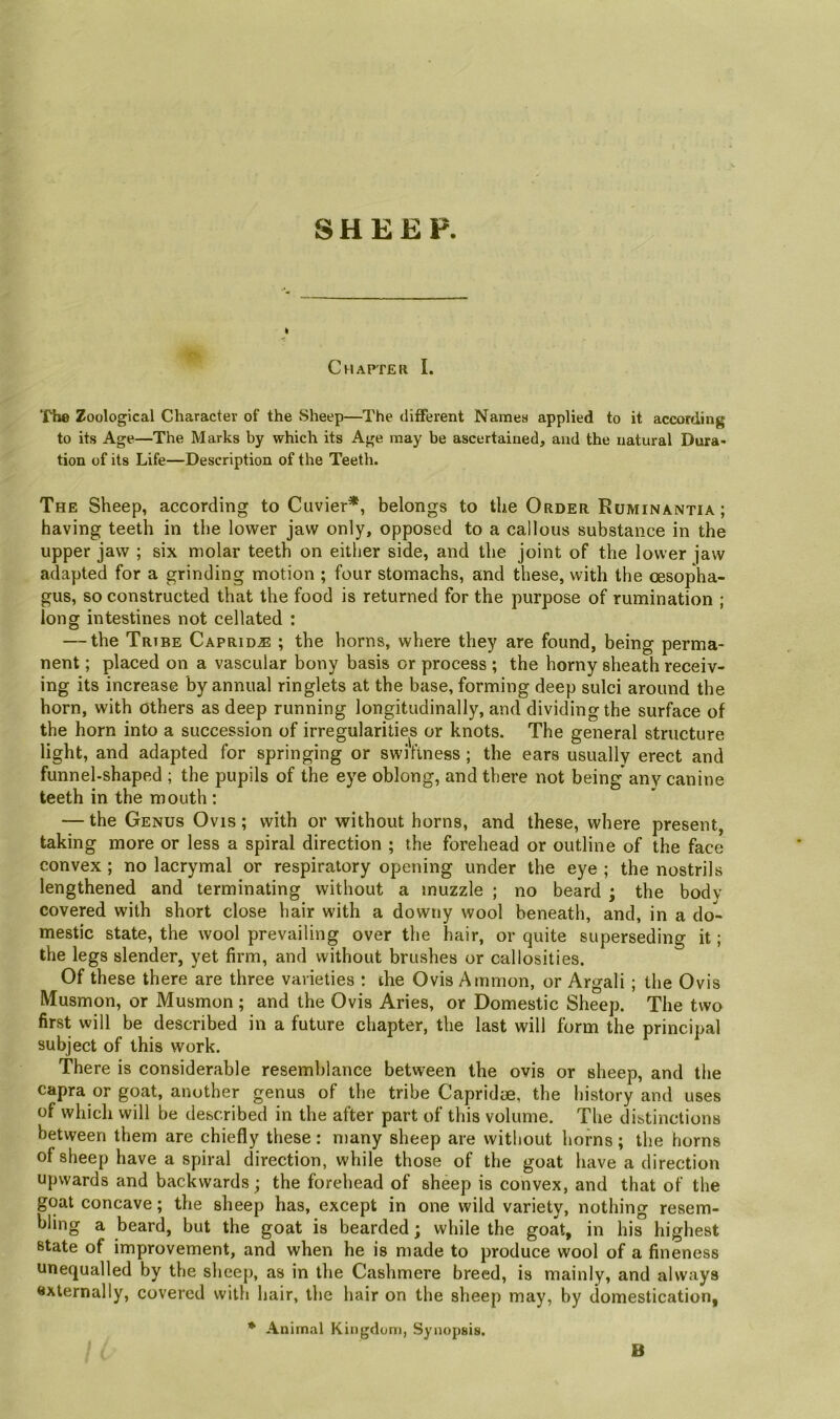 SHEEP. Chapter I. Tho Zoological Character of the vSheep—The different Names applied to it according to its Age—The Marks by which its Age may be ascertained, and the natural Dura* tion of its Life—Description of the Teeth. The Sheep, according to Cuvier*, belongs to the Order Ruminantia ; having teeth in the lower jaw only, opposed to a callous substance in the upper jaw ; six molar teeth on either side, and the joint of the lower jaw adapted for a grinding motion ; four stomachs, and these, with the oesopha- gus, so constructed that the food is returned for the purpose of rumination ; long intestines not cellated : — the Tribe Caprid^ ; the horns, where they are found, being perma- nent ; placed on a vascular bony basis or process ; the horny sheath receiv- ing its increase by annual ringlets at the base, forming deep sulci around the horn, with others as deep running longitudinally, and dividing the surface of the horn into a succession of irregularities or knots. The general structure light, and adapted for springing or swiftness ; the ears usually erect and funnel-shaped ; the pupils of the eye oblong, and there not being* any canine teeth in the mouth : — the Genus Ovis ; with or without horns, and these, where present, taking more or less a spiral direction ; the forehead or outline of the face convex ; no lacrymal or respiratory opening under the eye ; the nostrils lengthened and terminating without a muzzle ; no beard ; the body covered with short close hair with a downy wool beneath, and, in a do- mestic state, the wool prevailing over the hair, or quite superseding it; the legs slender, yet firm, and without brushes or callosities. Of these there are three varieties : ihe Ovis Amnion, or Argali ; the Ovis Musmon, or Musmon ; and the Ovis Aries, or Domestic Sheep. The two first will be described in a future chapter, the last will form the principal subject of this work. There is considerable resemblance between the ovis or sheep, and the Capra or goat, another genus of the tribe Capridye, the history and uses of which will be described in the after part of this volume. The distinctions between them are chiefly these : many sheep are without horns ; the horns of sheep have a spiral direction, while those of the goat have a direction upwards and backwards; the forehead of sheep is convex, and that of the goat concave; the sheep has, except in one wild variety, nothing resem- bling a beard, but the goat is bearded; while the goat, in his highest state of improvement, and when he is made to produce wool of a fineness unequalled by the sheej), as in the Cashmere breed, is mainly, and always externally, covered with hair, the hair on the sheep may, by domestication, * Animal Kingdom, Synopsis. B