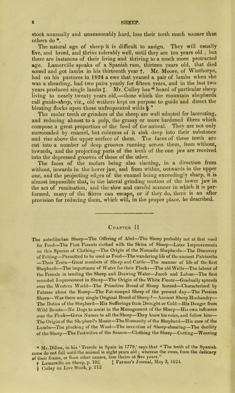 stock miusually and unseasonably hard, lose their teeth much sooner than others do *. The natural age of sheep it is difficult to assign. They will usually Rve, and breed, and thrive tolerably well, until they are ten years old ; but there are instances of their living and thriving to a much more protracted age. Lamerville speaks of a Spanish ram, thirteen years old, that died souvnd and got lambs in his thirteenth year f. Mr. Moore, of Winthorpe, had on his pastures in 1824 a ewe that yeaned a pair of lambs when she was a shearling, had two pairs yearly for fifteen years, and in the last two years produced single lambs Mr. Culley has “ heard of particular sheep living to nearly twenty years old,—those which the mountain shepherds call giiide~sheep, viz., old wethers kept on purpose to guide and direct the bleating flocks upon those unfrequented wilds §.” The molar teeth or grinders of the sheep are well adapted for lacerating, and reducing almost to a pulp, the grassy or more hardened fibres which compose a great proportion of the food of the animal. They are not only surrounded by enamel, but columns of it sink deep into their substance and rise above the upper surface of them. The faces of these teeth are cut into a number of deep grooves running across them, from without, inwards, and the projecting parts of the teeth of the one jaw are received into the depressed grooves of those of the other. The faces of the molars being also slanting, in a direction from without, inwards in the lower jaw, and from within, outwards in the upper one, and the projecting edges of the enamel being exceedingly sharp, it is almost impossible that, in the lateral grinding motion of the lower jaw in the act of rumination, and the slow and careful manner in which it is per- formed, many of the fibres can escape, or if they do, there is an^ after provision for reducing them, which will, in the proper place, be described. Chapter II The antediluvian Sheep—The Offering of Abel—The Sheep probably not at first used for Food—The First Parents clothed with the Skins of Sheep—Later Improvements on this Species of Clothing—The Origin of the Nomadic Shepherds—The Discovery of Felting—Permitted to be used as Food—The wandering life of the ancient Patriarchs —Their Tents—Great numbers of Sht ep and Cattle—The manner of life of the first Shepherds—The importance of Water for their Flocks—The old Wells—The labour of the Female in tending the Sheep and Drawing Water—Jacob and Laban—The first recorded Improvement in Sheep—The Origin of the White Fleece—Gradually spreads over the Western World—The Primitive Breed of Sheep horned—Characterized by Fatness about the Rump—The Fat-rumped Sheep of the present day—The Persian Sheep—Was there any single Original Breed of Sheep ?—Ancient Sheep Husbandry— The Duties of the Shepherd—His Sufferings from Drought or Cold—His Danger from Wild Beasts—No Dogs to assist in the Management of the Sheep—His own influence over the Flock—Gives Names to all the Sheep—They know his voice, and follow him— The Origin of the Shepherd’s Music—The Humanity of the Shepherd—His care of the Lambs—The plucking of the Wool—^The invention of Sheep-shearing—The docility of the Sheep—The Festivities of the Season—Clothing the Sheep—Cutting—Weaving * Mr.Dillon, in his ‘ Travels in Spain in 1779,’ says that “The teeth of the Spanish rams do not fall until the animal is eight years old ; whereas the ewes, from the delicacy of their frame, or from other causes, lose theirs at five years.” t Lamerville on Sheep, p. 102. J Farmer’s Journal, May 3, 1824. J Culley on Live Stock, p. 212.