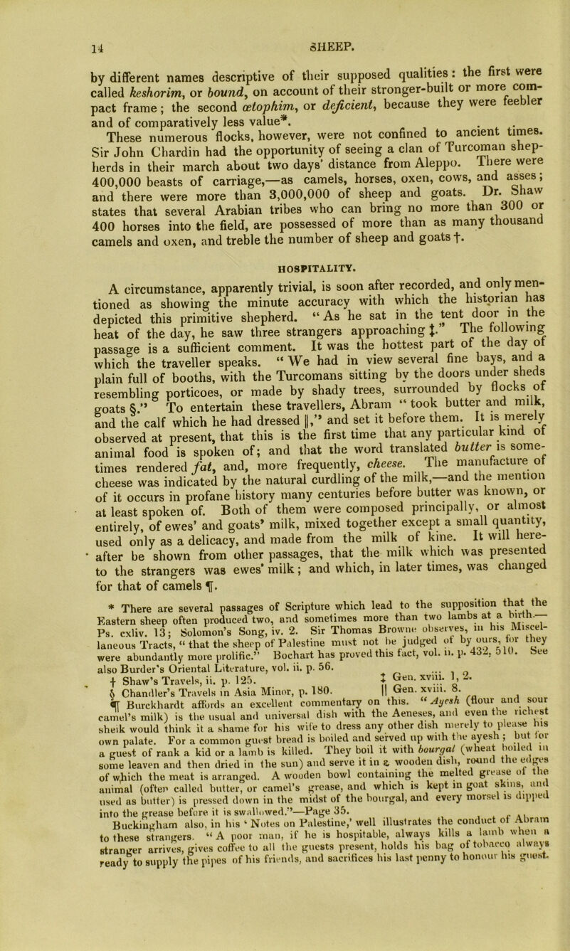 by different names descriptive of their supposed qualities: the first were called keshorinif or hound^ on account of their stronger-built or more pact frame; the second cetophifn^ or dejicient^ because they were ee er and of comparatively less value*. . . These numerous flocks, however, were not confined to ancient times. Sir John Chardin had the opportunity of seeing a clan of Turcoman shep- herds in their march about two days’ distance from Aleppo, ihere were 400,000 beasts of carriage,—as camels, horses, oxen, cows, and asses; and there were more than 3,000,000 of sheep and goats. Dr. Shaw states that several Arabian tribes who can bring no more than 300 or 400 horses into the field, are possessed of more than as many thousand camels and oxen, and treble the number of sheep and goats f. HOSPITALITY. A circumstance, apparently trivial, is soon after recorded, and only men- tioned as showing the minute accuracy with which the historian has depicted this primitive shepherd. “ As he sat in the ® heat of the day, he saw three strangers approaching The tollowing passage is a sufficient comment. It was the hottest part of the day or which the traveller speaks. “ We had in view several fine bays, and a plain full of booths, with the Turcomans sitting by the doors under sheds resembling porticoes, or made by shady trees, surrounded by flocks ot goats S.’* To entertain these travellers, Abram “ took butter and milk, and the calf which he had dressed \\y* and set it before them. It is merely observed at present, that this is the first time that any particular kind ot animal food is spoken of; and that the word translated butter is some- times rendered fat, and, more frequently, cheese. The manufacture ot cheese was indicated by the natural curdling of the milk,—and the mention of it occurs in profane history many centuries before butter was known, or at least spoken of. Both of them were composed principally, or almost entirely, of ewes’ and goats’ milk, mixed together except a small quantity, used only as a delicacy, and made from the milk of kine. It will here- after be shown from other passages, that the^ milk which was presented to the strangers was ewes* milk; and which, in later times, was changed for that of camels * There are several passages of Scripture which lead to the supposition that the Eastern sheep often produced two, and sometimes more than two lambs at a birth. Ps. cxliv. 13; Solomon’s Song, iv. 2. Sir Thomas Browner observes, lu his Miscel- laneous Tracts, » that the sheep of Palestine must not be judged ot by ours, tor they were abundantly more prolific.” Bochart has proved this tact, vol. u. p. 432, 5 lU. See also Border’s Oriental Literature, vol. ii. p. 56. Shaw’s Travels, ii. p. 125. f Gen. xviii. I, -. 5 Chandler’s Travels in Asia Minor, p. 180. |I Oen. xviii. o. Burckhardt affords an excellent commentary on this. «Ayesh (flour and sour camel’s milk) is the usual and universal dish with the Aeneses, and even tne richest sheik would think it a shame for his wife to dress any other dish merely o p own palate. For a common guest bread is boiled and seirved up with tne ayesh; but lor a guest of rank a kid or a lamb is killed. They boil it with bourgal (wheat boiled in some leaven and then dried in the sun) and serve it in a wooden dish, round the edges of which the meat is arranged. A wooden bowl containing the melted grease ol the animal (often called butter, or camel’s grease, and which is kept in goat skms, and used as butter) is pressed down in the midst of the bourgal, and every morsel is i ippec into the grease before it is swallowed.”—Page 35. , . r ai Buckingham also, in his ‘ Notes on Palestine,’ well illustrates the conduct of Abram to these strangers. “A poor man, if he is hospitable, always kills a iamb when a stranger arrives, gives coffee to all tlie guests present, holds his bag of tobacco always read)t to supply the pipes of his friends, and sacrifices his last jicnny to honour his guo.st