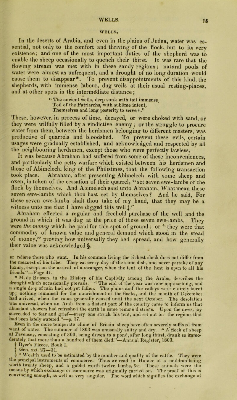 WELLS. Ifi WELLS?, In the deserts of Arabia, and even in the plains of Judea, water was es- sential, not only to the comfort and thriving of the flock, but to its very existence; and one of the most important duties of the sliepherd was to enable the sheep occasionally to quench their thirst. It was rare that the flowing stream was met with in these sandy regions ; natural pools of water were almost as unfrequent, and a drought of no long duration would cause them to disappear*. To prevent disappointments of this kind, the shepherds, with immense labour, dug wells at their usual resting-places, and at other spots in the interme’diate distance; “ The ancient wells, deep sunk with toil immense. Toil of the Patriarchs, with sublime intent, Themselves and long posterity to serve t.” These, however, in process of time, decayed, or were choked with sand, or they were wilfully filled by a vindictive enemy; or the struggle to procure water from them, between the herdsmen belonging to different masters, was productive of quarrels and bloodshed. To prevent these evils, certain usages were gradually established, and acknowledged and respected by all the neighbouring herdsmen, except those who were perfectly lawless. It was because Abraham had suffered from some of these inconveniences, and particularly the petty warfare which existed between his herdsmen and those of Abimelech, king of the Philistines, that the following transaction took place. Abraham, after presenting Abimelech with some sheep and oxen, in token of the cessation of their quarrel, “ set seven ewe-lambs of the flock by themselves. And Abimelech said unto Abraham, What mean these seven ewe-lambs which thou hast set by themselves? And he said, Tor these seven ewe-lambs shalt thou take of my hand, that they may be a witness unto me that I have digged this well|.’’ Abraham effected a regular and freehold purchase of the well and the ground in which it was dug at the price of these seven ewe-lambs. They were the money which he paid for this spot of ground ; or “ they were that commodiiy of known value and general demand which stood in the stead of money,” proving how universally they had spread, and how generally their value was acknowledged §. or relieve those who want. In his common living the richest sheik does not differ from the meanest of his tribe. They eat every day of the same dish, and never partake of any luxury, except on the arrival of a stranger, when the tent of the host is open to all his friends.”—Paged!. * M. de Brisson, in the History of his Captivity among the Arabs, describes the drought which occasionally prevails. “ The end of the year was now approacliing, and a single drop of rain had not yet fallen. The plains and the valleys were entirely burnt up; nothing remained for the nourishment of the flocks, and the month of December had airived, when the rains generally ceased until the next October. The desolation was universal, when an Arab Irom a distant part of the couotry came to inform us tliat abundant showers had refreshed the earth in some remote districts. Upon the news, joy succeeded to fear and grief—every one struck his tent, and set out for the regions that bad been lately watered.”—p. .'17. Even in the more temperate clime of Britain sheep have often severely suffered from want of water The summer of 1803 was unusually sultry and dry. A flock of sheep at Pevensey, consisting of 300, being driven to a pond,after long thirst, drank so imirto* derately that more than a hundred of them died.”—Annual Register, 1803. f Dyer’s Fleece, Book 1. J Gen, xxi. 27—31. ^ “ M’'ealth used to be estimated by the number and tpiality of the cattle. They were the principal instruments of commerce. Thus we read in Homer of a cauldron being worth twenty sheep, and a goblet worth twelve lambs, &c. These animals were the means by which exchange or commerce was originally carried on. The proof of this is convincing enough, as well as very singular. The word which signifies the exchange of