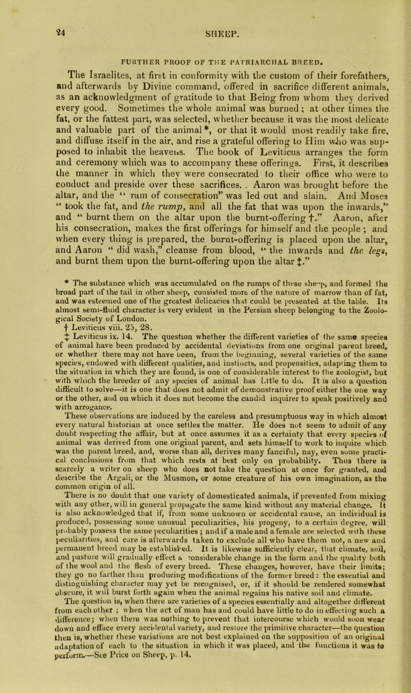 SHKCP. FURTHER PROOF OF THE PATRIARCHAL BREED, The Israelites, at first in conformity with the custom of their forefathers, and afterwards by Divine command, offered in sacrifice different animals, as an acknowledgment of gratitude to that Being from whom they derived every good. Sometimes the whole animal was burned ; at other times the fat, or the fattest part, was selected, whether because it was the most delicate and valuable part of the animal*, or that it would most readily take fire, and diffuse itself in the air, and rise a grateful offering to Him wJio was sup- posed to inhabit the heavens. The book of Leviticus arranges the form and ceremony which was to accompany these offerings. First, it describes the manner in which they were consecrated to their office who were to conduct and preside over these sacrifices. Aaron was brought before the altar, and the “ rum of consecration” was led out and slain. And Moses “ took the fat, and the rump, and all the fat that was upon the inwards,” and “ burnt them on the altar upon the burnt-offering f.” Aaron, after his consecration, makes the first offerings for himself and the people ; and when every thing is prepared, the burnt-offering is placed upon the altar, and Aaron “ did wash,” cleanse from blood, “ the inwards and the. legs, and burnt them upon the burnt-offering upon the altar J.” * The substance which was accumulated on the rumps of these she-'p, and formed the broad part of the tail in other sheep, consisted more of the nature of marrow than of fat, and was esteemed one of the greatest delicacies that could be presented at the table. Its almost semi-fluid character is very evident in the Persian sheep belonging to the Zoolo- gical Society of London, f Leviticus viii. 25, 28. 4: Leviticus ix. 14. The question whether the different varieties of the same species of animal have been produced by accidental deviations from one original parent breed, or whether there may not have been, from the beginning, several varieties of the same species, endowed with different qualities, and instincts, and propensities, adapting them to the situation in which they are found, is one of considerable interest to the zoologist, but with which the breeder of any species of animal has l.ttle to do. It is also a question difficult to solve—it is one that does not admit of demonstrative proof either the one way or the other, and on which it does not become the candid inquirer to speak positively and with arrogance. These observations are induced by the careless and presumptuous way in which almc»t every natural historian at once settles the matter. He does not seem to admit of any doubt respecting the affair, but at once assumes it as a certainty that every sjiecies of animal was derived from one original parent, and sets himself to work to inquire which was the parent breed, and, worse than all, derives many fanciful, nay, even some practi- cal conclusions fri)in that which rests at best only on probability. Thus there is scarcely a writer on sheep who does not take the question at once for granted, and describe the Argali, or the Musmon, or some creature of his own imagination, as the common origin of all. There is no doubt that one variety of domesticated animals, if prevented from mixing with any other, will in general propagate the same kind without any material change. It is also acknowledged that if, from some unknown or accidental cause, an individual is produced, possessing some unusual peculiarities, his progeny, to a certain degree, will probably possess the same peculiarities ; and if a male and a female are selected with these peculiarities, and care is afterwards taken to exclude all who have them not, a new and permanent breed may be established. It is likewise sufficiently clear, that climate, soil, and pasture will gradually effect a considerable change in the form and the quality both of the wool and the flesh of every breed. These changes, however, have tlieir limits; they go no farther than producing modifications of the former breed : the essential and distinguishing character may yet be recognised, or, if it should be rendered somewhat obscure, it will burst forth again when the animal regains his native soil and climate. The question is, when there are varieties of a species essentially and altogether different from each other ; when the act of man has and could have little to do in effecting such a difference; when there was nothing to prevent that intercourse which would soon wear down and efface every accidental variety, and restore the primitive character—the question then is, whether these variations are not best explained on the supposition of an original adaptation of each to the situation in which it was placed, and the functions it was to perform.—See Price on Sheep, p. 14.