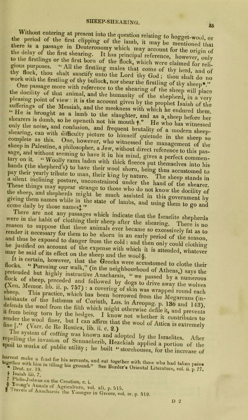 SHEEP-SHEARING. o5 Without entering at present into ti.e question relating to ho<rget-wool or he period of the first clipping of the lamb, it may be m?nUorel t’ha there is a passage m Deuteronomy which may account for the ori.rin of he delay of the first shearing. It has principal reference, hovveve '’o^v to the firstlings or the first born of the flock, which were claimed for re i gious purposes. All the firstling males that come of thy Terd and of thy flock, thou shalt sanctify unto the Lord thv God • tlmn cli- u ^ work with the firstling of thy bullock, nor shear the^fi?stli;g of thy steep* One passage more with reference to the shearing of the sheen will nl t ie dochty of that animal, and the humanity of the sheterd ^ pleasing point of view : it is the account given bv the nrouh^t T«’' k , ,7^ sufferings of the Messiah, and the meekLs with which L Ldu ed tern shfa^;: isXifb so h: 5”nth°nm hffe- complete as this. One, however, who witnessed the management of heep m Palestine, a philosopher, a Jew, without direct referen”thifna sage, and without seeming to have it in his mind aivp« ^ I ^ ^ 2r;,tSHHS These things may appear strange to those who do not know the docilitv of the sheep, and shepherds might be much assisted in , 7 “ocility of  uJSrmrgraSj we?e'7nthrhabrLrc'loX|:hJr'^L;af^^^^^ reason to suppose that these animals L becanm o ex sheen Tl I *• ’ ! ^ covering of skin was wrapped round each i?'n' V'“«' sr;s- defends the wool from the filth which might otherwise*^defife it It from beincr torn Etr tivo i.r, i t i ^ uuicrwise cienie it, and prevents rendeMhe woo) nner'^ but 1 ffi ,kT contributes to «ne ,... (C.' de R:; RtiUTib T™. 3 )‘ repelhnl^tlelvasTof’o^ Sen^7kAfter joil to works of public utility rhTUilt‘‘Xeho7fefforetcrele^ f Isaiah liii. 7. f Philo-Judatus on the Creation, c, i. II 'l ra3 P- Anacharsis the Vounger in Greece, vol. iv. p. 519, I> 2