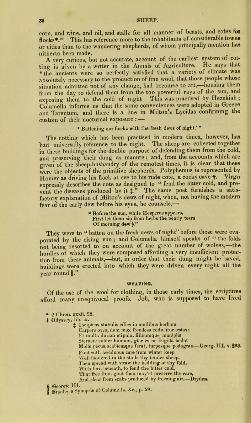 corn, and wine, and oil, and stalls for all manner of beasts, and cotes fot flocks*.*’ This has reference more to the inhabitants of considerable towns or cities than to the wandering shepherds, of whom principally mention has nitherto been made. A very curious, but not accurate, account of the earliest system of cot- ting is given bv a writer in the Annals of Agriculture. He says that “the ancients were so perfectly satisfied that a variety of climate was absolutely necessary to the production of fine wool, that those people whose situation admitted not of any change, had recourse to art,—housing them from the day to defend them from the too powerful rays of the sun, and exposing them to the cold of night This was practised by Hezekiah ; Columella informs us that the same conveniences were adopted in Greece and Tarentum, and there is a line in Milton’s Lycidas confirming the custom of their nocturnal exposure : — ‘ Battening our flocks with the fresh dews of night.’ ” The cutting which has been practised in modern times, however, has had universally reference to the night. The sheep are collected together in these buildings for the double purpose of defending them from the cold, and preserving their dung as manure; and, from the accounts which are given of the sheep-husbandry of the remotest times, it is clear that these were the objects of the primitive shepherds. Polyphemus is represented by Homer as driving his flock at eve to his rude cote, a rocky cave f. Virgu expressly describes the cote as designed to “ fend the bitter cold, and pre- vent the diseases produced by it The same poet furnishes a satis- factory explanation of Milton’s dews of night, when, not having the modern fear of the early dew before his eyes, he counsels,— Before the sun, while Hesperus appears, First let them sip from herbs the pearly tears Of morning dew They were to “ batten on the fresh dews of night” before these were eva- porated by the rising sun; and Columella himself speaks of “ the folds not being resorted to on account of the great number of wolves,—the hurdles of which they were composed affording a very insufficient protec- tion from these animals,—but, in order that their dung might be saved, buildings were erected into which they were driven every night all the year round ||.” WBAVINQ. Of the use of the wool for clothing, in those early times, the scriptures afford many unequivocal proofs. Job, who is supposed to have lived * 2 Chron. xxxii. 28. \ Odyssey, lib. ix. J Incipiens stabulis edico in mollibus hevbam Carpere oves, dum mox frondosa reducitur aestas: Et multa duram stipula, filicumque, maniplis Sternere subter humum, glacies ne frigida Isedat Molle pecus, scabiemque ferat, turpesque podagras.—Georg. HI. v.293- First with assiduous care from winter keep Well foddered in the stalls thy tender sheep. Then spread with straw the bedding of thy fold, fern beneath, to fend the bitter cold. That free from gout thou may’st preserve thy care, An<l clear from scabs produced by freezing air.—Dryden. & fjreoro'ic 111. j] Bradley s Synojisis of Columella, Ac., p. 59.