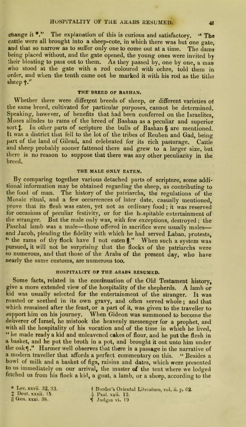 HOSPITALITY OF THE ARABS RESUMED. change it The explanation of this is curious and satisfactory. “ The cattle were all brought into a sheep-cote, in which there was but one gate, and that so narrow as to suffer only one to come out at a time. The dams being placed without, and the gate opened, the young ones were invited by their bleating to pass out to them. As they passed by, one by one, a man who stood at the gate with a rod coloured with ochre, told them in order, and when the tenth came out he marked it with his rod as the tithe sheep t*” THE-BREED OF BASHAN. Whether there were differ,ent breeds of sheep, or different varieties of the same breed, cultivated for particular purposes, cannot be determined. Speaking, however, of benefits that had been conferred on the Israelites, Moses alludes to rams of the breed of Bashan as a peculiar and superior sort|. In other parts of scripture the bulls of Bashan § are mentioned. It was a district that fell to the lot of the tribes of Reuben and Gad, being part of the land of Gilead, and celebrated for its rich pasturage. Cattle and sheep probably sooner fattened there and grew to a larger size, but there is no reason to suppose that there was any other peculiarity in the breed. THE MALE ONLY EATEN. By comparing together various detached parts of scripture, some addi- tional information may be obtained regarding the sheep, as contributing to the food of man. The history of the patriarchs, the regulations of the Mosaic ritual, and a few occurrences of later date, casually mentioned, prove that its flesh was eaten, yet not as ordinary food; it was reserved for occasions of peculiar festivity, or for the hi,spitable entertainment of the stranger. But the male only was, with few exceptions, destroyed ; the Paschal lamb was a male—those offered in sacrifice were usually males— and Jacob, pleading the fidelity with which he had served Laban, protests, “ the rams of thy flock have I not eaten |j.'’ When such a system was pursued, it will not be surprising that the flocks of the patriarchs were so numerous, and that those of the Arabs of the present day, who have nearly the same customs, are numerous too. HOSPITALITY OF THE ARAIUi RESUMED. Some facts, related in the continuation of the Old Testament history, give a more extended view of the hospitality of the shepherds. A lamb or kid was usually selected for the entertainment of the stranger. It was roasted or seethed in its own gravy, and often served whole; and that which remained after the feast, or a part of it, w’as given to the traveller to support him on his journey. When Gideon was summoned to become the deliverer of Israel, he mistook the heavenly messenger for a prophet, and with all the hospitality of his vocation and of the time in which he lived, “ he made ready a kid and unleavened cakes of flour, and he put the flesh in a basket, and he put the broth in a pot, and brought it out unto him under the oak^.” Harmer well observes that there is a passage in the narrative of a modern traveller that affords a perfect commentary on this. “ Besides a bowl of milk and a basket of figs, raisins and dates, which were presented to us immediately on our arrival, the master of the tent where we lodged fetched us from his flock a kid, a goat, a lamb, or a sheep, according to the * Lev. xxvii. 32, 33. f Binder’s Orieiifal Literature, vol. ii. p. G2- Deut. xxxii. 15. ^ Psal. xxii. 12. II Gen. xxxi. 38. Judges vi. 19