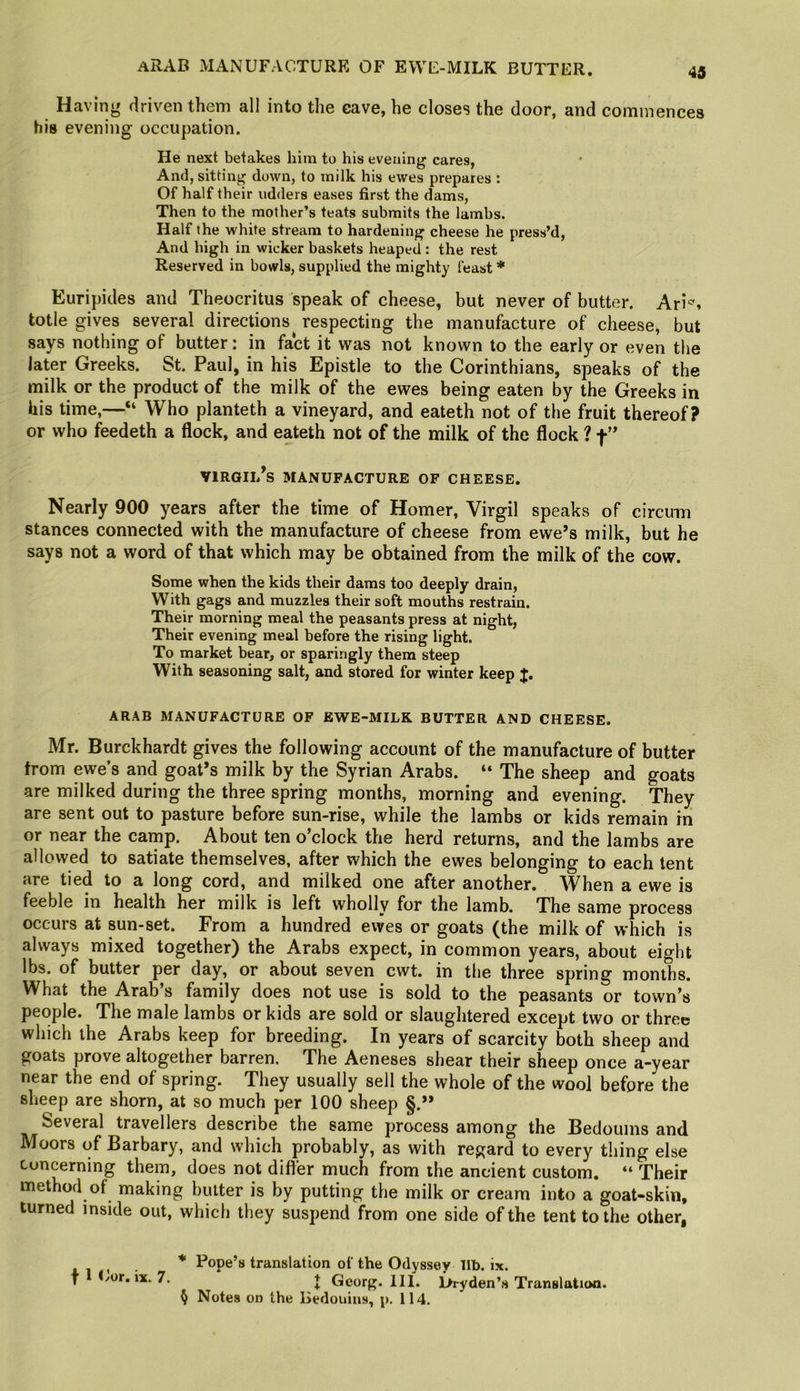 ARAB MANUFACTURE OF EWE-MILK BUTTER. Having driven them all into the eave, he closes the door, and commences his evening occupation. He next betakes him to his evening cares, And, sitting down, to milk his ewes prepares : Of half their udders eases first the dams, Then to the mother’s teats submits the lambs. Half the white stream to hardening cheese he press’d. And high in wicker baskets heaped: the rest Reserved in bowls, supplied the mighty feast * Euripides and Theocritus speak of cheese, but never of butter. Ari*, totle gives several directions^ respecting the manufacture of cheese, but says nothing of butter: in fact it was not known to the early or even the later Greeks. St. Paul, in his Epistle to the Corinthians, speaks of the milk or the product of the milk of the ewes being eaten by the Greeks in his time,—“ Who planteth a vineyard, and eateth not of the fruit thereof? or who feedeth a flock, and eateth not of the milk of the flock ? f ” VlRGIl/s MANUFACTURE OF CHEESE. Nearly 900 years after the time of Homer, Virgil speaks of circuin stances connected with the manufacture of cheese from ewe’s milk, but he says not a word of that which may be obtained from the milk of the cow. Some when the kids their dams too deeply drain. With gags and muzzles their soft mouths restrain. Their morning meal the peasants press at night, Their evening meal before the rising light. To market bear, or sparingly them steep With seasoning salt, and stored for winter keep J. ARAB MANUFACTURE OF EWE-MILK BUTTER AND CHEESE. Mr. Burckhardt gives the following account of the manufacture of butter from ewe’s and goat’s milk by the Syrian Arabs. “ The sheep and goats are milked during the three spring months, morning and evening. They are sent out to pasture before sun-rise, while the lambs or kids remain in or near the camp. About ten o’clock the herd returns, and the lambs are allowed to satiate themselves, after which the ewes belonging to each tent are tied to a long cord, and milked one after another. When a ewe is feeble in health her milk is left wholly for the lamb. The same process occurs at sun-set. From a hundred ewes or goats (the milk of which is always mixed together) the Arabs expect, in common years, about eight lbs. of butter per day, or about seven cwt. in the three spring months. What the Arab’s family does not use is sold to the peasants or town’s people. The male lambs or kids are sold or slaughtered except two or three which the Arabs keep for breeding. In years of scarcity both sheep and goats prove altogether barren. The Aeneses shear their sheep once a-year near the end of spring. They usually sell the whole of the wool before the sheep are shorn, at so much per 100 sheep §.” Several travellers describe the same process among the Bedouins and Moors of Barbary, and which probably, as with regard to every thing else Concerning them, does not differ much from the ancient custom. “ Their method of making butter is by putting the milk or cream into a goat-skin, turned inside out, which they suspend from one side of the tent to the other, . * Pope’s translation of the Odyssey lib. ix. f Lor. ix. 7. t Georg. 111. Hryden’s Translation. § Notes on the Bedouins, p. 114.