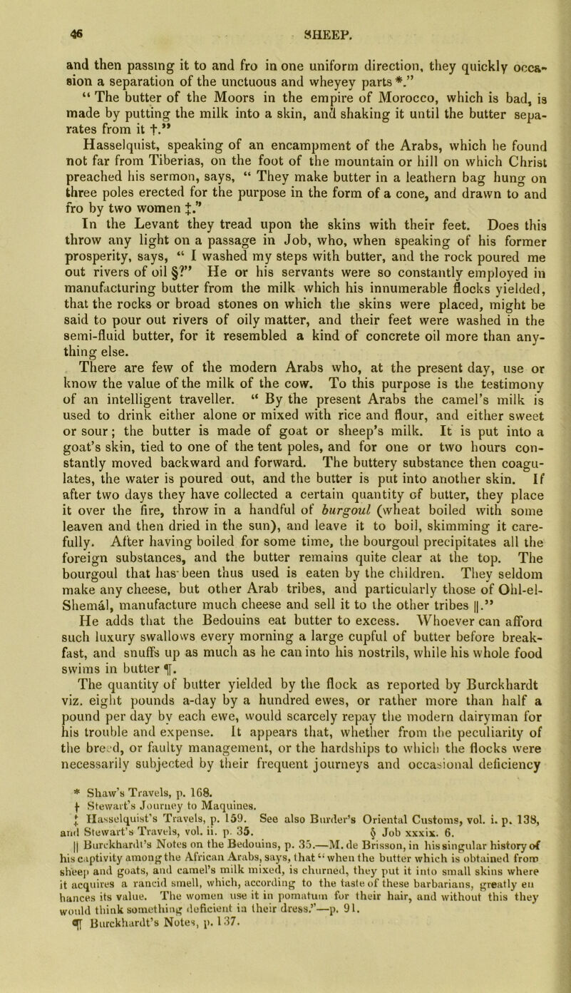 and then passing it to and fro in one uniform direction, they quickly occa- sion a separation of the unctuous and wheyey parts “ The butter of the Moors in the empire of Morocco, which is bad, is made by putting the milk into a skin, and shaking it until the butter sepa- rates from it t.* ** Hasselquist, speaking of an encampment of the Arabs, which he found not far from Tiberias, on the foot of the mountain or hill on which Christ preached his sermon, says, “ They make butter in a leathern bag hung on three poles erected for the purpose in the form of a cone, and drawn to and fro by two women J.” In the Levant they tread upon the skins with their feet. Does this throw any light on a passage in Job, who, when speaking of his former prosperity, says, “ 1 washed my steps with butter, and the rock poured me out rivers of oil §?” He or his servants were so constantly employed in manufacturing butter from the milk which his innumerable flocks yielded, that the rocks or broad stones on which the skins were placed, might be said to pour out rivers of oily matter, and their feet were washed in the semi-fluid butter, for it resembled a kind of concrete oil more than any- thing else. There are few of the modern Arabs who, at the present day, use or know the value of the milk of the cow. To this purpose is the testimony of an intelligent traveller. “ By the present Arabs the camel’s milk is used to drink either alone or mixed with rice and flour, and either sweet or sour; the butter is made of goat or sheep’s milk. It is put into a goat’s skin, tied to one of the tent poles, and for one or two hours con- stantly moved backward and forward. The buttery substance then coagu- lates, the water is poured out, and the butter is put into another skin. If after two days they have collected a certain quantity of butter, they place it over the fire, throw in a handful of burgoul (wheat boiled with some leaven and then dried in the sun), and leave it to boil, skimming it care- fully. After having boiled for some time, the bourgoul precipitates all the foreign substances, and the butter remains quite clear at the top. The bourgoul that has-been thus used is eaten by the children. They seldom make any cheese, but other Arab tribes, and particularly those of Ohl-el- Shemal, manufacture much cheese and sell it to the other tribes I].” He adds that the Bedouins eat butter to excess. Whoever can afford such luxury swallows every morning a large cupful of butter before break- fast, and snuffs up as much as he can into his nostrils, while his whole food swims in butter 1|. The quantity of butter yielded by the flock as reported by Burckhardt viz. eight pounds a-day by a hundred ewes, or rather more than half a pound per day by each ewe, would scarcely repay the modern dairyman for his trouble and expense. It appears that, whether from the peculiarity of the breed, or fiiulty management, or the hardships to which the flocks were necessarily subjected by their frequent journeys and occasional deficiency * Shaw’s Travels, p. 168. f Stewart’s Journey to Maquines. ^ Hasselquist’s Travels, p. 159. See also Border’s Oriental Customs, vol. i. p. 138, and Stewart’s Travels, vol. ii. p. 35. ^ Job xxxix. 6. II Burckhardt’s Notes on the Bedouins, p. 35.—M. de Brisson, in his singular history of his captivity among the African Arabs, says, that “ when the butter which is obtained from slVeeit and goats, and camel’s milk mixed, is churned, they put it into small skins where it acquires a rancid smell, which, according to the taste of these barbarians, greatly en hances its value. The women use it in pomatum for their hair, and without this they would think something doficient in their dress.’’—p. 91. ^ Burckhardt’s Notes, p. 137.