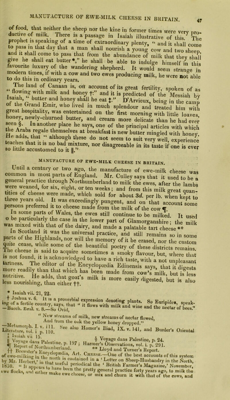of food, that neither tlie sheep nor the kine in former times were very pro- ductive of milk There is a passage in Isaiah illustrative of this/ The prophet IS speaking of a time of extraordinary plenty, “ and it shall com^ to pass m that day that a man shall nourish a young cow and two sheep an It shall come to pass that from the abundance of milk that they shall give he shall eat butter*,” he shall be able to indulge himself in this favourite luxury of the wandering shepherd. It would seem strange in modern times, if with a cow and two ewes producing milk, he were not able to do this in ordinary years. ,, The land of Canaan is, on account of its great fertility, spoken of as T milk and hone^ f:” and it is predicted of the Messiah by oMheV being in the camp of the Grand Emir, who lived in much splendour and treated him with peat hospitohty, was entertained on the first morning with little loaves oney, newly-churned butt^er, and cream more delicate than he had ever spn §. Inanpher place he says, one of the principal articles with which the Arabs reple themselves at breakfast is new butter mingled with honey. He adds, that ‘ although these do not seem to suit very well, experience teaches that it is no bad mixture, nor disagreeable in its taste if one is ever so little accustomed to it ||.” MANUFACTURE OF EWE-MILK CHEESE IN BRITAIN. ^ Until a century or two ago, the manufacture of ewe-milk che'^se was common m most parts of England. Mr. Culley says that it used“to be a general practice through Northumberland to milk the ewes, after the lambs were weaned, for six, eight, or ten weeks; and from this milk great quan- tities of cheese were made, which sold for about 3d per lb. when kL to three years old. It was exceedingly pungent, and onhhat account some persons preferred it to cheese made from the milk of the cow T In some parts of Wales, the ewes still continue to be milked. It used 0 be particularly the case in the lower part of Glamorganshire- the milk was mixed with that of the dairy, and made a palatable tart cheese** In Scotland it was the universal practice, and still remains so in some parts of the Highlands, nor will the memory of it be erased, nor the custom qmte cease, while some of the beautiful poetry of these districts remains Ihe cheese IS said to acquire sometimes a smoky flavour, but where tli-it IS not found. It is acknowledged to have a rich taste, with a not unpleasant tartness. Ihe editor of the Encyclopedia Ediuensis says, that it Ss more readily than that which has been made from cow’s milk, but is°less 1 ri ive. He adds, that goat’s milk is more easily digested, but is also less nourishing, than either ft. ^ Sesmu, out is also * Isaiah vii. 21, 22. So Euripide., speak- -Bacch. EsrdJ. v. 8.-S0 Ovi.l ^ New streams of milk, new streams of nectar flowed the oak the yellow honey dropped.” ’ Liw'utrervol. [ p! nj; “-I Oriental 4. l.saiah viil5 sxr tt ^ *• Lloyd .-ind Turner’s Report. ofewe-mUkiiivinlhe^n.mht’ of the best accounts of this system by Mr. Herbert > i„ eoutainoil m a ‘ Letter on Sheep-Husbandry in the North, IS30. “ It app’ca™ ‘ s Magazine,’ November, fcwe flocks, and^either make general practice forty years ago, to milk the e cheese, or mnc and churn it with that of the cows, and
