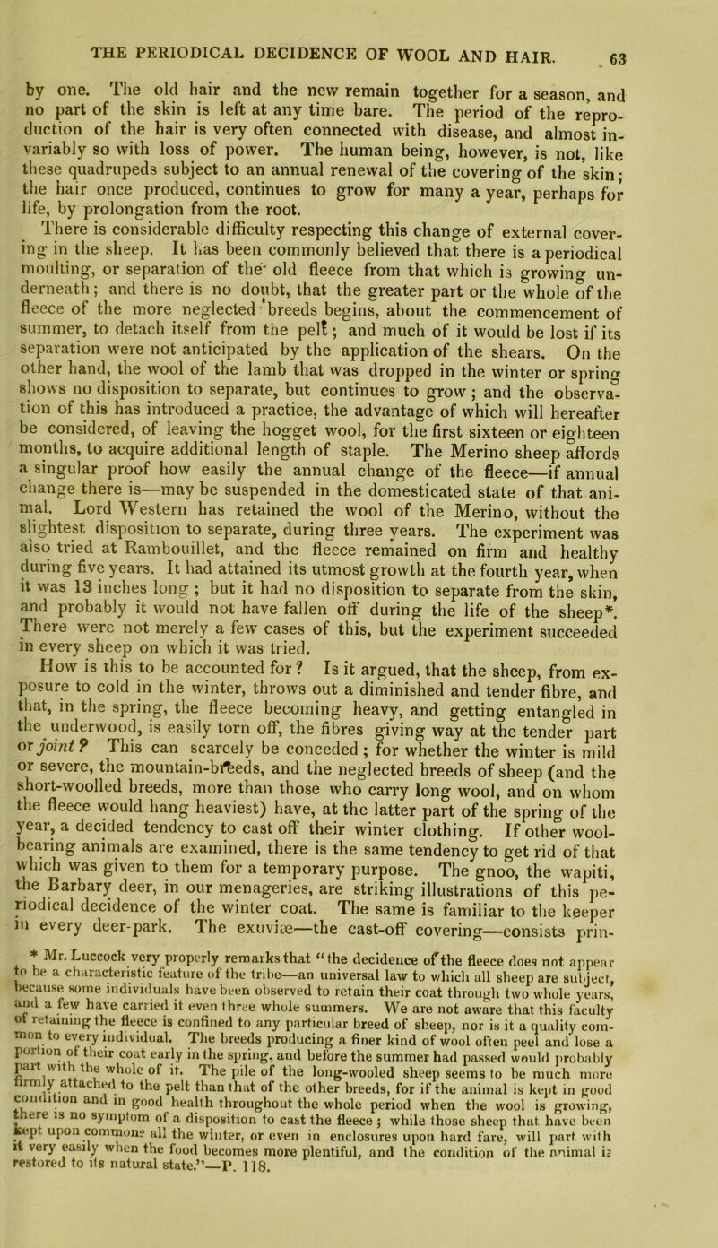 by one. Tlie old hair and the new remain together for a season, and no part of the skin is left at any time bare. The period of the repro- duction of the hair is very often connected with disease, and almost in- variably so with loss of power. The human being, however, is not, like these quadrupeds subject to an annual renewal of the covering of the skin • the hair once produced, continues to grow for many a year, perhaps for life, by prolongation from the root. There is considerable difficulty respecting this change of external cover- ing in the sheep. It has been commonly believed that there is a periodical moulting, or separation of the- old fleece from that which is growing un- derneath; and there is no doubt, that the greater part or the whole of the fleece of the more neglected‘breeds begins, about the commencement of summer, to detach itself from the pel!; and much of it would be lost if its separation were not anticipated by the application of the shears. On the other hand, the wool of the lamb that was dropped in the winter or sprino- shows no disposition to separate, but continues to grow ; and the observa- tion of this has introduced a practice, the advantage of which will hereafter be considered, of leaving the hogget wool, for the first sixteen or eighteen months, to acquire additional length of staple. The Merino sheep affords a singular proof how easily the annual change of the fleece—if annual change there is—may be suspended in the domesticated state of that ani- mal. Lord Western has retained the wool of the Merino, without the slightest disposition to separate, during three years. The experiment was also tried at Rambouillet, and the fleece remained on firm and healthy during five years. It had attained its utmost growth at the fourth year, when it was 13 inches long ; but it had no disposition to separate from the skin, and probably it would not have fallen off during the life of the sheep*! There were not merely a few cases of this, but the experiment succeeded in every sheep on which it was tried. How is this to be accounted for? Is it argued, that the sheep, from ex- posure to cold in the winter, throws out a diminished and tender fibre, and that, in the spring, the fleece becoming heavy, and getting entangled in the underwood, is easily torn off, the fibres giving way at the tender part QX joint 9 This can scarcely be conceded ; for whether the winter is mild or severe, the mountain-bipeds, and the neglected breeds of sheep (and the short-woolled breeds, more than those who carry long wool, and on whom the fleece would hang heaviest) have, at the latter part of the spring of the year, a decided tendency to cast off their winter clothing. If other wool- bearing animals are examined, there is the same tendency to get rid of that which was given to them for a temporary purpose. The gnoo, the wapiti, the Barbary deer, in our menageries, are striking illustrations of this pe- riodical decidence of the winter coat. The same is familiar to the keeper in every deer-park. Ihe exuviie—the cast-off covering—consists prin- * buccock very properly remarks that “the decidence of the fleece does not appear to be a characteristic feature of the tribe—an universal law to which all sheep are subject, because some individuals have been observed to retain their coat through two whole years, and a few have carried it even three whole summers. We are not aware that this faculty ot retaining the fleece is confined to any particular breed of sheep, nor is it a quality com- mon to every hidividual. The breeds producing a finer kind of wool often peel and lose a portion of their coat early in the spring, and before the summer had passed would probably par wi the whole of it. The pile of the long-wooled sheep seems to be much more to the pelt than that ot the other breeds, for if the animal is kept in good condition and in good health throughout the whole period when the wool is growing, there is no symptom of a disposition to cast the fleece ; while those sheep that have been kep upon common? all the winter, or even in enclosures upon hard fare, will part with it very easily when the food becomes more plentiful, and the condition of the nnimal i3 restored to its natural state.” P. 118.