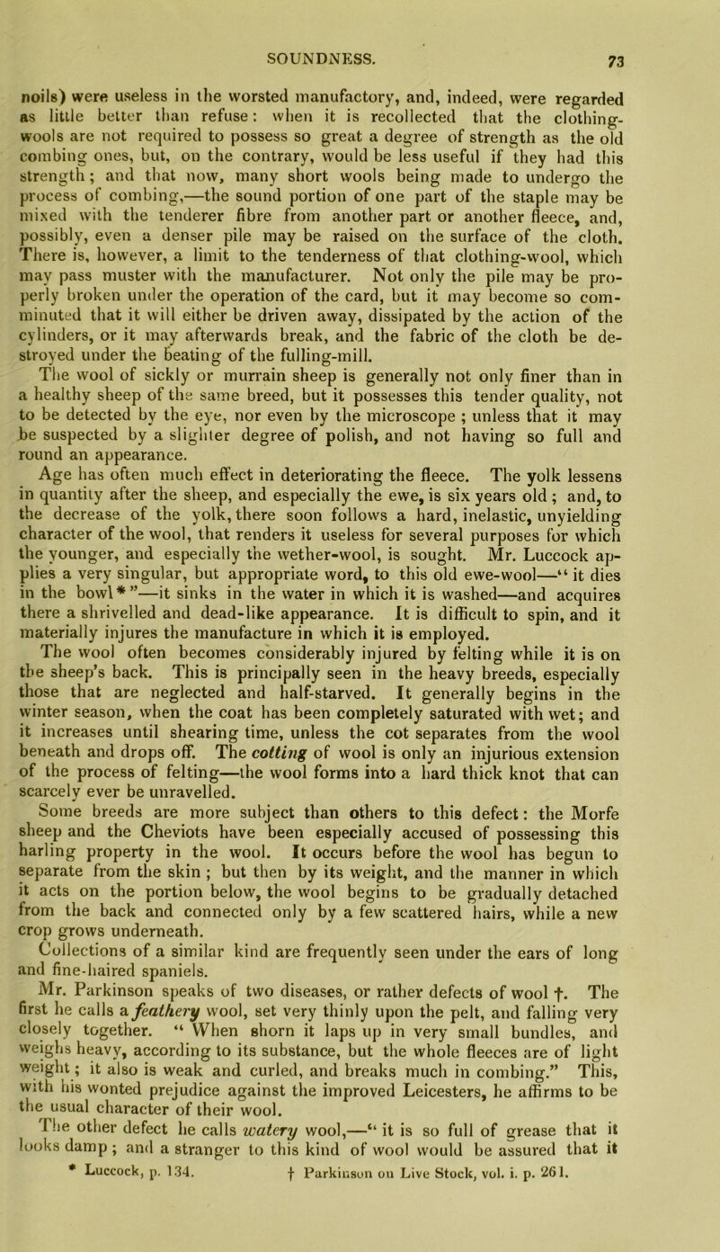 SOUNDNESS. noils) were useless in the worsted manufactory, and, indeed, were regarded as little belter than refuse: when it is recollected that the clothing- wools are not required to possess so great a degree of strength as the old combing ones, but, on the contrary, would be less useful if they had this strength ; and that now, many short wools being made to undergo the process of combing,—the sound portion of one part of the staple may be mixed with the tenderer fibre from another part or another fleece, and, possibly, even a denser pile may be raised on the surface of the cloth. There is, however, a limit to the tenderness of that clothing-wool, which may pass muster with the manufacturer. Not only the pile may be pro- perly broken under the operation of the card, but it may become so com- minuted that it will either be driven away, dissipated by the action of the cylinders, or it may afterwards break, and the fabric of the cloth be de- stroyed under the Beating of the fulling-mill. The wool of sickly or murrain sheep is generally not only finer than in a healthy sheep of the same breed, but it possesses this tender quality, not to be detected by the eye, nor even by the microscope ; unless that it may be suspected by a slighter degree of polish, and not having so full and round an appearance. Age has often much effect in deteriorating the fleece. The yolk lessens in quantity after the sheep, and especially the ewe, is six years old ; and, to the decrease of the yolk, there soon follows a hard, inelastic, unyielding character of the wool, that renders it useless for several purposes for which the younger, and especially the wether-wool, is sought. Mr. Luccock ap- plies a very singular, but appropriate word, to this old ewe-wool—“ it dies in the bowl*”—it sinks in the water in which it is washed—and acquires there a shrivelled and dead-like appearance. It is difficult to spin, and it materially injures the manufacture in which it is employed. The wool often becomes considerably injured by felting while it is on the sheep’s back. This is principally seen in the heavy breeds, especially those that are neglected and half-starved. It generally begins in the winter season, when the coat has been completely saturated with wet; and it increases until shearing time, unless the cot separates from the wool beneath and drops off. The cotting of wool is only an injurious extension of the process of felting—the wool forms into a hard thick knot that can scarcely ever be unravelled. Some breeds are more subject than others to this defect: the Morfe sheep and the Cheviots have been especially accused of possessing this harling property in the wool. It occurs before the wool has begun to separate from the skin ; but then by its weiglit, and the manner in which it acts on the portion below, the wool begins to be gradually detached from the back and connected only by a few scattered hairs, while a new crop grows underneath. Collections of a similar kind are frequently seen under the ears of long and fine-haired spaniels. Mr. Parkinson speaks of two diseases, or rather defects of wool f- The first he calls dt, feathery wool, set very thinly upon the pelt, and falling very closely together. “ When shorn it laps up in very small bundles, and weighs heavy, according to its substance, but the whole fleeces are of light weight; it also is weak and curled, and breaks much in combing.” This, with his wonted prejudice against the improved Leicesters, he affirms to be the usual character of their wool. The other defect he calls watery wool,—“ it is so full of grease that it looks damp ; and a stranger to this kind of wool would be assured that it * Luccock, p. 134. I Parkinson ou Live Stock, vol. i. p. 261.
