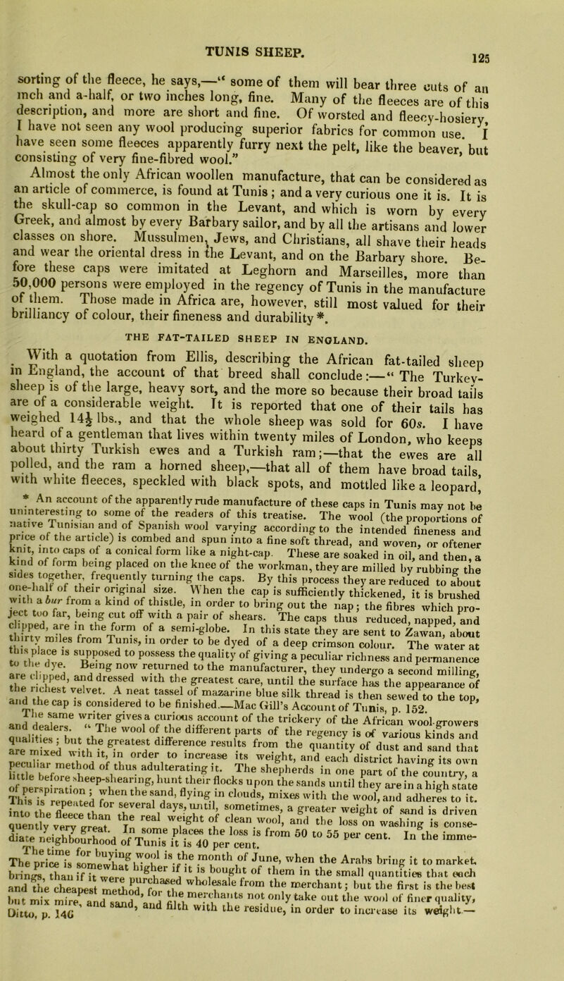 125 sorting of the fleece, he says,—“ some of them will bear three cuts of an inch and a-half or two inches long, fine. Many of the fleeces are of this description, and more are short and fine. Of worsted and fleecy-hosierv I have not seen any wool producing superior fabrics for common use I have seen some fleeces apparently furry next the pelt, like the beaver but consisting of very fine-fibred wool.” ’ Almost the only African woollen manufacture, that can be considered as an article of commerce, is found at Tunis ; and a very curious one it is It is ^e skull-cap so common in the Levant, and which is worn by every Greek, and almost by every Barbary sailor, and by all the artisans and lower classes on shore. Mussulmen^ Jews, and Christians, all shave tiieir heads and wear the oriental dress in the Levant, and on the Barbary shore Be fore these caps were imitated at Leghorn and Marseilles, more than 50,000 persons were employed in the regency of Tunis in the manufacture ot them. Those made in Africa are, however, still most valued for their brilliancy of colour, their fineness and durability*. THE FAT-TAILED SHEEP IN ENGLAND. ^ With a quotation from Ellis, describing the African fat-tailed sheep in England, the account of that breed shall conclude:—“The Turkev- sheep is of the large, heavy sort, and the more so because their broad tails are of a considerable weight. It is reported that one of their tails has weighed 14^ lbs., and that the whole sheep was sold for 60s. I have heard of a gentlernan that lives within twenty miles of London, who keeps about thirty lurkish ewes and a Turkish ram;—that the ewes are all polled, and the ram a horned sheep,—that all of them have broad tails with white fleeces, speckled with black spots, and mottled like a leopard] * An account of the apparently rude manufacture of these caps in Tunis may not he uninteresting to some of the readers of this treatise. The wool (the proportions of native Tunisian and of Spanish wool varying according to the intended fineness and price of the article) is combed and spun into a fine soft thread, and woven, or oftener knit into caps of a conical form like a night-cap. These are soaked in oil, and then, a kind of foim being placed on the knee of the workman, they are milled by rubbing the sides together frequently turning the caps. By this process they are reduced to about wit^« i f sufficiently thickened, it is brushed iprft nr ^ thistle, in order to bring out the nap; the fibres which pro- ject too far, being cut off with a pair of shears. The caps thus reduced, napped, and dipped, are in the form of a semi-globe. In this state they are sent to Zawan, about 1^ co^ftir. The water at to fhp ri' ^ '‘^^^tie.ss and permanence IVdionS manufacturer, they undergo a seccmd milling, aie clipped and dressed with the greatest care, until tlie surface hi the appearance S the 1 idlest velvet. A neat tassel of mazarine blue silk thread is then sewed^to the top and the cap is considered to be finished._Mac Gill’s Account of Tunis p 152 and deal^s tT c^ous ^count of the trickery of the African wod-growers oualitL hot different parts of the regency is of various kinds and ai mixed difference results from the quantity of dust and sand that pecuh-LrleTind i tb mu having its own peculiar method of thus adulterating it. The shepherds in one part of the countiw a of I'unt their flocks upon the sands until they are in a high s7a’te This is renered fcr . “i n ’ mixes with tlie wool, and adherls to it. into ^LTee^rthlr ihT''! , tifiven quentiv verv trreat T ^ ^ weig t of clean wool, and the loss on washing is conse- Siar^K'od ote iSVSeV-h The pricTTs som!p^h«f month of June, when the Arabs bring it to market, biings than if it wpr<> vf ^ bought of them in the small quantities that each and die cheapest wholesale from the merchant; but the first is the best hut mix mire and sand ’ f>*dy take out the wool of finer quality. Ditto, p. 14C ' ’ ^ with the residue, in order to inertase its weJgbt.—