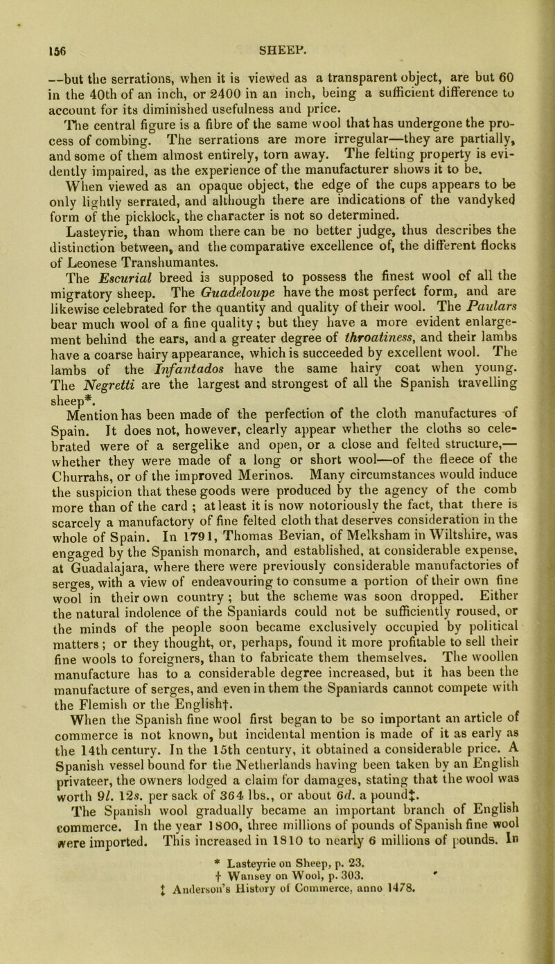 —but the serrations, when it is viewed as a transparent object, are but 60 in the 40th of an inch, or 2400 in an inch, being a sufficient difference to account for its diminished usefulness and price. 'File central figure is a fibre of the same wool that has undergone the pro- cess of combing. The serrations are more irregular—they are partially, and some of them almost entirely, torn away. The felting property is evi- dently impaired, as the experience of the manufacturer shows it to be. When viewed as an opaque object, the edge of the cups appears to be only lightly serrated, and although there are indications of the vandyked form of the picklock, the character is not so determined. Lasteyrie, than whom there can be no better judge, thus describes the distinction between, and the comparative excellence of, the different flocks of Leonese Transhumantes. The Escurial breed is supposed to possess the finest wool of all the migratory sheep. The Guadeloupe have the most perfect form, and are likewise celebrated for the quantity and quality of their wool. The Paulars bear much wool of a fine quality; but they have a more evident enlarge- ment behind the ears, and a greater degree of throatiness, and their lambs have a coarse hairy appearance, which is succeeded by excellent wool. The lambs of the Infantados have the same hairy coat when young. The Negretti are the largest and strongest of all the Spanish travelling sheep*. Mention has been made of the perfection of the cloth manufactures of Spain. It does not, however, clearly appear whether the cloths so cele- brated were of a sergelike and open, or a close and felted structure,— whether they were made of a long or short wool—of the fleece of the Churrahs, or of the improved Merinos. Many circumstances would induce the suspicion that these goods were produced by the agency of the comb more than of the card ; at least it is now notoriously the fact, that there is scarcely a manufactory of fine felted cloth that deserves consideration in the whole of Spain. In 1791, Thomas Bevian, of Melksham in Wiltshire, was engaged by the Spanish monarch, and established, at considerable expense, at Guadalajara, where there were previously considerable manufactories of serges, with a view of endeavouring to consume a portion of their own fine wool in their own country ; but the scheme was soon dropped. Either the natural indolence of the Spaniards could not be sufficiently roused, or the minds of the people soon became exclusively occupied by political matters; or they thought, or, perhaps, found it more profitable to sell their fine wools to foreigners, than to fabricate them themselves. The woollen manufacture has to a considerable degree increased, but it has been the manufacture of serges, and even in them the Spaniards cannot compete with the Flemish or the English!. When the Spanish fine wool first began to be so important an article of commerce is not known, but incidental mention is made of it as early as the 14th century. In the 15th century, it obtained a considerable price. A Spanish vessel bound for the Netherlands having been taken by an English privateer, the owners lodged a claim for damages, stating that the wool was worth 9/. 12s. per sack of 364 lbs., or about 6d. a poundj. The Spanish wool gradually became an important branch of English commerce. In the year 1800, three millions of pounds of Spanish fine wool were imported. This increased in 1810 to nearly 6 millions of pounds. In * Lasteyrie on Sheep, p. 23. f Waiisey on Wool, p. 303. * J Anderson’s History ol Commerce, anno 1478.