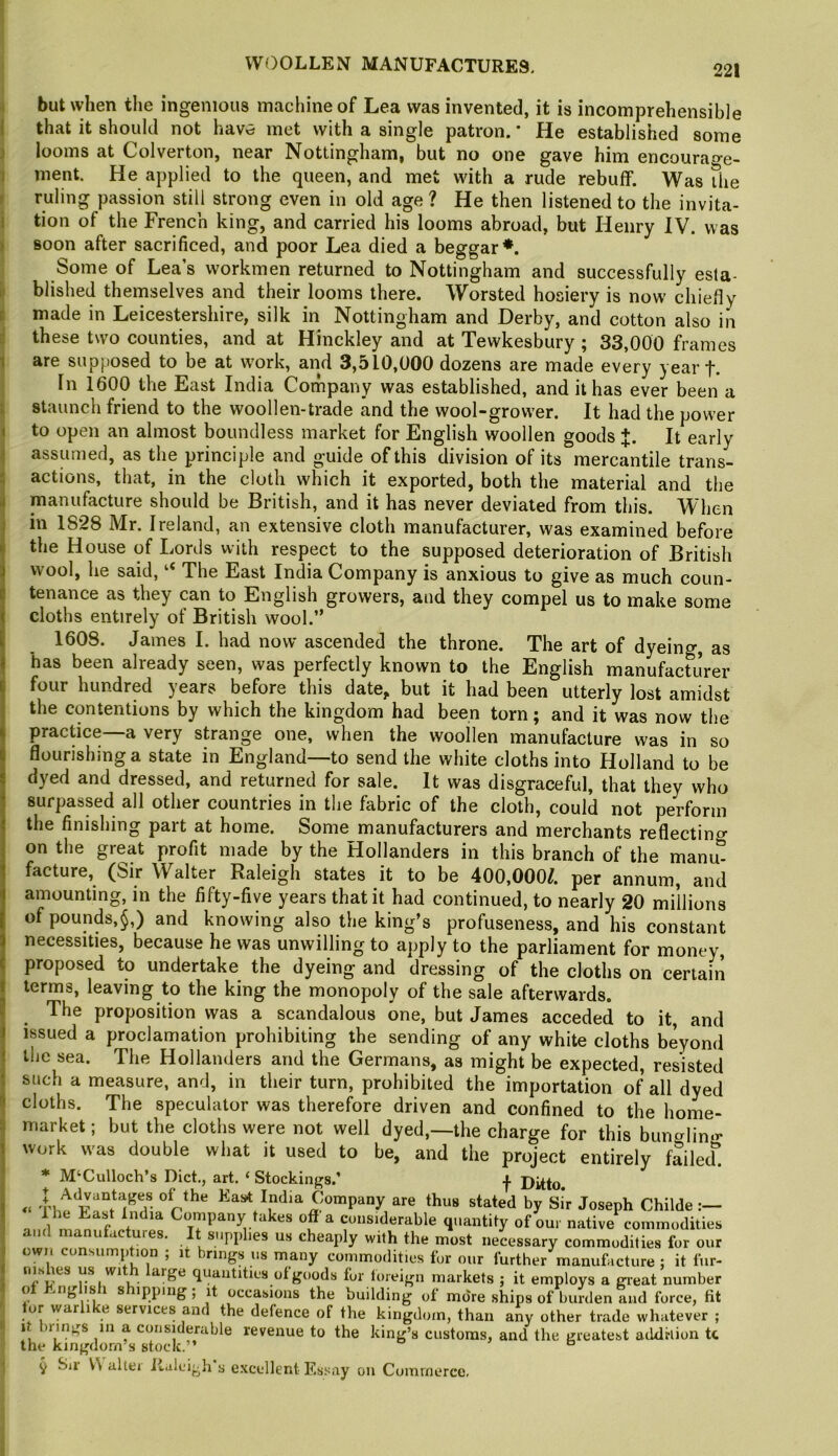 but when the ingenious machine of Lea was invented, it is incomprehensible that it should not havw met with a single patron. * He established some looms at Colverton, near Nottingham, but no one gave him encourage- ment. He applied to the queen, and met with a rude rebuff. Was the ruling passion still strong even in old age ? He then listened to the invita- tion of the French king, and carried his looms abroad, but Henry IV. was soon after sacrificed, and poor Lea died a beggar*. Some of Lea’s workmen returned to Nottingham and successfully esta- blished themselves and their looms there. Worsted hosiery is now chiefly made in Leicestershire, silk in Nottingham and Derby, and cotton also in these two counties, and at Hinckley and at Tewkesbury ; 33,000 frames are supposed to be at work, and 3,510,000 dozens are made every year f. In 1600 the East India Corhpany was established, and it has ever been a staunch friend to the woollen-trade and the wool-grower. It had the power to open an almost boundless market for English woollen goods J. It early assumed, as the principle and guide of this division of its mercantile trans- actions, that, in the cloth which it exported, both the material and the manufacture should be British, and it has never deviated from this. When in 1828 Mr. Ireland, an extensive cloth manufacturer, was examined before the House of Lords with respect to the supposed deterioration of British wool, he said, “ The East India Company is anxious to give as much coun- tenance as they can to English growers, and they compel us to make some cloths entirely of British wool.” 1608. James I. had now ascended the throne. The art of dyeing, as has been already seen, was perfectly known to the English manufacturer four hundred years before this date, but it had been utterly lost amidst the contentions by which the kingdom had been torn; and it was now the practice—a very strange one, when the woollen manufacture was in so flourishing a state in England—to send the white cloths into Holland to be dyed and dressed, and returned for sale. It was disgraceful, that they who surpassed all other countries in the fabric of the cloth, could not perform the finishing part at home. Some manufacturers and merchants reflectino- on the great profit made by the Hollanders in this branch of the manu^ facture, (Sir Walter Raleigh states it to be 400,000/. per annum, and amounting, in the fifty-five years that it had continued, to nearly 20 millions ofpounds,^,) and knowing also the king’s profuseness, and his constant necessities, because he was unwilling to apply to the parliament for money, proposed to undertake the dyeing and dressing of the cloths on certain terms, leaving to the king the monopoly of the sale afterwards. The proposition was a scandalous one, but James acceded to it, and issued a proclamation prohibiting the sending of any white cloths beyond the sea. The Hollanders and the Germans, as might be expected, resisted such a measure, and, in their turn, prohibited the importation of all dyed cloths. The speculator was therefore driven and confined to the home- market ; but the cloths were not well dyed,—the charge for this bungling work was double what it used to be, and the project entirely failed. * M‘Culloch’s Diet,, art. ‘ Stockings.’ f Ditto. Ka<*t India Company are thus stated by Sir Joseph Childe:— n.ul Company takes off a considerable quantity of our native commodities u a ures. supplies us cheaply with the most necessary commodities for our own consump ion , i rings us many commodities for our further manufacture ; it fur- quantities of goods for toieign markets ; it employs a gieat number o ^ s ’PP’iig 5 it occasions the building of more ships of burden and force, fit lor warlike services and the defence of the kingdom, than any other trade whatever ; f considerable revenue to the king’s customs, and the greatest addrlion tt the kingdom’s stock.” ^ ^ Sir V\ alter iialeigh s e.xcellent Essay on Commerce,