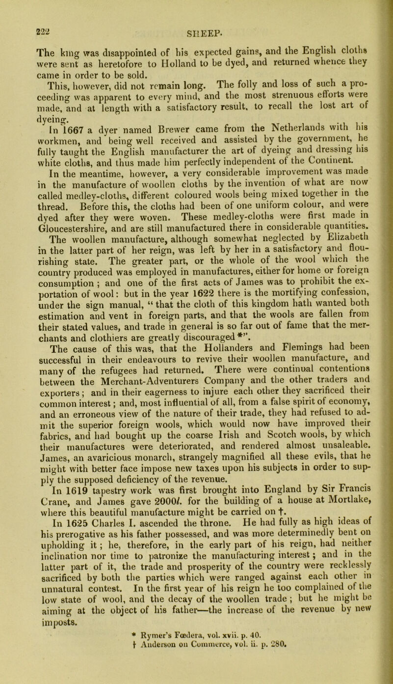 The king was disappointed of his expected gains, and the English cloths were sent as heretofore to Holland to be dyed, and returned whence they came in order to be sold. This, however, did not remain long. The folly and loss of such a pro- ceeding was apparent to every mind, and the most strenuous efforts were made, and at length with a satisfactory result, to recall the lost art of dyeing. • i i • In 1667 a dyer named Brewer came from the Netherlands with his workmen, and being well received and assisted by the government, he fully taught the English manufacturer the art of dyeing and dressing his white cloths, and thus made him perfectly independent of the Continent. In the meantime, however, a very considerable improvement was made in the manufacture of woollen cloths by the invention of what are now called medley-cloths, different coloured wools being mixed together in the thread. Before this, the cloths had been of one uniform colour, and were dyed after they were woven. These medley-cloths were first made in Gloucestershire, and are still manufactured there in considerable qua,ntities. The woollen manufacture, although somewhat neglected by Elizabeth in the latter part of her reign, was left by her in a satisfactory and flou- rishing state. The greater part, or the whole of the wool which the country produced was employed in manufactures, either for home or foreign consumption ; and one of the first acts of James was to prohibit the ex- portation of wool: but in the year 1622 there is the mortifying confession, under the sign manual, “ that the cloth of this kingdom hath wanted both estimation and vent in foreign parts, and that the wools are fallen from their stated values, and trade in general is so far out of fame that the mer- chants and clothiers are greatly discouraged*’’. The cause of this was, that the Hollanders and Flemings had been successful in their endeavours to revive their woollen manufacture, and many of the refugees had returned. There were continual contentions between the Merchant-Adventurers Company and the other traders and exporters ; and in their eagerness to injure each other they sacrificed their common interest; and, most influential of all, from a false spirit of economy, and an erroneous view of the nature of their trade, they had refused to ad- mit the superior foreign wools, which would now have improved their fabrics, and had bought up the coarse Irish and Scotch wools, by which their manufactures were deteriorated, and rendered almost unsaleable. James, an avaricious monarch, strangely magnified all these evils, that he might with better face impose new taxes upon his subjects in order to sup- ply the supposed deficiency of the revenue. In 1619 tapestry work was first brought into England by Sir Francis Crane, and James gave 2000/. for the building of a house at Mortlake, where this beautiful manufacture might be carried on t. In 1625 Charles I. ascended the throne. He had fully as high ideas of his prerogative as his father possessed, and was more determinedly bent on upholding it; he, therefore, in the early part of his reign, had neither inclination nor time to patronize the manufacturing interest; and in the latter part of it, the trade and prosperity of the country were recklessly sacrificed by both the parties which were ranged against each other in unnatural contest. In the first year of his reign he too complained of the low state of wool, and the decay of the woollen trade ; but he might be aiming at the object of his father—the increase of the revenue by new imposts. ♦ Rymer’s Foeilera, vol. xvii. p. 40.