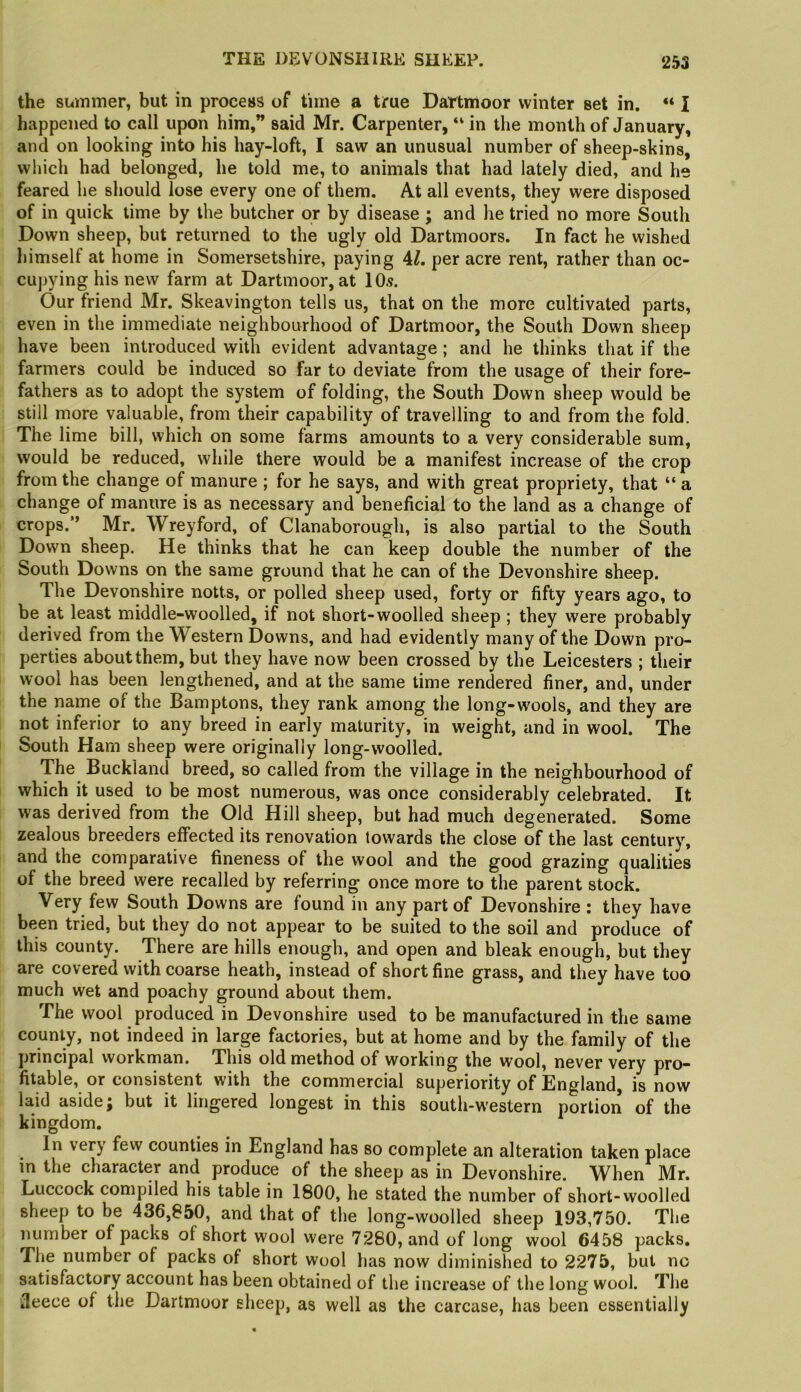 the summer, but in process of time a true Dartmoor winter set in. “ I happened to call upon him,” said Mr. Carpenter, “ in the month of January, and on looking into his hay-loft, I saw an unusual number of sheep-skins, winch had belonged, he told me, to animals that had lately died, and he feared he should lose every one of them. At all events, they were disposed of in quick time by the butcher or by disease ; and he tried no more South Down sheep, but returned to the ugly old Dartmoors. In fact he wished himself at home in Somersetshire, paying 4/. per acre rent, rather than oc- cupying his new farm at Dartmoor, at 10.9. Our friend Mr. Skeavington tells us, that on the more cultivated parts, even in the immediate neighbourhood of Dartmoor, the South Down sheep have been introduced with evident advantage ; and he thinks that if the farmers could be induced so far to deviate from the usage of their fore- fathers as to adopt the system of folding, the South Down sheep would be still more valuable, from their capability of travelling to and from the fold. The lime bill, which on some farms amounts to a very considerable sum, would be reduced, while there would be a manifest increase of the crop from the change of manure ; for he says, and with great propriety, that “ a change of manure is as necessary and beneficial to the land as a change of crops.” Mr. Wreyford, of Clanaborough, is also partial to the South Down sheep. He thinks that he can keep double the number of the South Downs on the same ground that he can of the Devonshire sheep. The Devonshire notts, or polled sheep used, forty or fifty years ago, to be at least middle-woolled, if not short-woolled sheep ; they were probably derived from the Western Downs, and had evidently many of the Down pro- perties about them, but they have now been crossed by the Leicesters ; their wool has been lengthened, and at the same time rendered finer, and, under the name of the Bamptons, they rank among the long-wools, and they are not inferior to any breed in early maturity, in weight, and in wool. The South Ham sheep were originally long-woolled. The Buckiand breed, so called from the village in the neighbourhood of which it used to be most numerous, was once considerably celebrated. It was derived from the Old Hill sheep, but had much degenerated. Some zealous breeders effected its renovation towards the close of the last century, and the comparative fineness of the wool and the good grazing qualities of the breed were recalled by referring once more to the parent stock. Very few South Downs are found in any part of Devonshire : they have been tried, but they do not appear to be suited to the soil and produce of this county. There are hills enough, and open and bleak enough, but they are covered with coarse heath, instead of short fine grass, and they have too much wet and poachy ground about them. The wool produced in Devonshire used to be manufactured in the same county, not indeed in large factories, but at home and by the family of the principal workman. This old method of working the wool, never very pro- fitable, or consistent with the commercial superiority of Bngland, is now laid aside j but it lingered longest in this south-western portion of the kingdom. In very few counties in England has so complete an alteration taken place in the character and produce of the sheep as in Devonshire. When Mr. Luccock compiled his table in 1800, he stated the number of short-woolled sheep to be 436,850, and that of the long-woolled sheep 193,750. The number of packs of short wool were 7280, and of long wool 6458 packs. The number of packs of short wool has now diminished to 2275, but no satisfactory account has been obtained of the increase of the long wool. The Jeece of the Dartmoor sheep, as well as the carcase, has been essentially