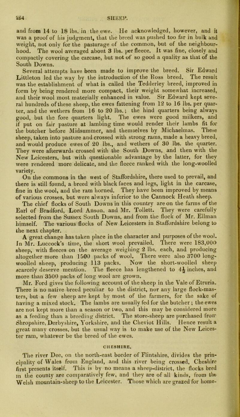 and from 14 to 18 lbs. in the ewe. He acknowledged, however, and it was a proof of liis judgment, that the breed was pushed too far in bulk and weight, not only for the pasturage of the common, but of the neighbour- hood. The wool averaged about 3 lbs. per fleece. It was fine, closely and compactly covering the carcase, but not of so good a quality as that of the South Downs. Several attempts have been made to improve the breed. Sir Edward Littleton led the way by the introduction of the Eoss breed. The result was the establishment of what is called the Tedderley breed, improved in form by being rendered more compact, their weight somewhat increased, and their wool most materially enhanced in value. Sir Edward kept seve- ral hundreds of these sheep, the ewes fattening from 12 to 16 lbs. per quar- ter, and the wethers from 16 to 20 lbs.; the hind quarters being always good, but the fore quarters light. The ewes were good milkers, and if put on fair pasture at lambing time would render their lambs fit for the butcher before Midsummer, and themselves by Michaelmas. These sheep, taken into pasture and crossed with strong rams, made a heavy breed, and would produce ewes of 20 lbs., and wethers of 30 lbs. the quarter. They were afterwards crossed with the South Downs, and then with the New Leicesters, but with questionable advantage by the latter, for they were rendered more delicate, and the fleece ranked with the long-woolled variety. On the commons in the west of Staffordshire, there used to prevail, and there is still found, a breed with black faces and legs, light in the carcase, fine in tlie wool, and the ram horned. They have been improved by means of various crosses, but were always inferior to the Cannock Heath sheep. The chief flocks of South Downs in this country are on the farms of the Earl of Bradford, Lord Anson, and Mr. Tollett. They were carefully selected from the Sussex South Downs, and from the flock of Mr. Ellman himself. The various flocks of New Leicesters in Staffordshire belong to the next chapter. A great change has taken place in the character and purposes of the wool. In Mr. Luccock’s time, the short wool prevailed. There were 183,000 sheep, with fleeces on the average weighing 2 lbs. each, and producing altogether more than 1500 packs of wool. There were also 3700 long- woolled sheep, producing 113 packs. Now the short-woolled sheep scarcely deserve mention. The fleece has lengthened to 4^ inches, and more than 3500 packs of long wool are grown. Mr. Ford gives the following account of the sheep in the Vale of Etruria. There is no native breed peculiar to the district, nor any large flock-mas- ters, but a fevv sheep are kept by most of the farmers, for the sake of having a mixed stock. The lambs are usually fed for the butcher ; the ewes are not kept more than a season or two, and this may be considered more as a feeding than a breeding district. The store-sheep are purchased from Shropshire, Derbyshire, Yorkshire, and the Cheviot Hills. Hence result a great many crosses, but the usual way is to make use of the New Leices- ter ram, whatever be the breed of the ewes. CHESHIRE. The river Dee, on the north-east border of Flintshire, divides the prin- cipality of Wales from England, and this river being crossed, Cheshire first presents itself. This is by no means a sheep-district, the flocks bred m the county are comj)aratively few, and they are of all kinds, from the Welsh mountain-sheep to the Leicester. Those which are grazed for home-