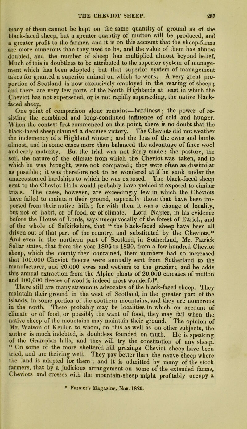 many of them cannot be kept on the same quantity of ground as of the black-faced sheep, but a greater quantity of mutton will be produced, and a greater profit to the farmer, and it is on this account that the sheep-farms are more numerous than they used to be, and the value of them has almost doubled, and the number of sheep has multiplied almost beyond belief. Much of this is doubtless to be attributed to the superior system of manage- ment which has been adopted ; but that superior system of management takes for granted a superior animal on which to work. A very great pro- portion of Scotland is now exclusively employed in the rearing of sheep ; and there are very few parts of the South Highlands at least in which the Cheviot has not superseded, or is not rapidly superseding, the native black- faced sheep,, One point of comparison alone remains—hardiness; the power of re- sisting the combined and long-continued influence of cold and hunger. When the contest first commenced on this point, there is no doubt that the black-faced sheep claimed a decisive victory. The Cheviots did not weather the inclemency of a Highland winter ; and the loss of the ewes and lambs almost, and in some cases more than balanced the advantage of finer wool and early maturity. But the trial was not fairly made : the pasture, the soil, the nature of the climate from which the Cheviot was taken, and to which he was brought, were not compared; they were often as dissimilar as possible ; it was therefore not to be wondered at if he sunk under the unaccustomed hardships to which he was exposed. The black-faced sheep sent to the Cheviot Hills would probably have yielded if exposed to similar trials. The cases, however, are exceedingly few in which the Cheviots have failed to maintain their ground, especially those that have been im- ported from their native hills j for with them it was a change of locality, but not of habit, or of food, or of climate. Lord Napier, in his evidence before the House of Lords, says unequivocally of the forest of Ettrick, and of the whole of Selkirkshire, that “ the black-faced sheep have been all driven out of that part of the country, and substituted by the Cheviots.” And even in the northern part of Scotland, in Sutherland, Mr. Patrick Sellar states, that from the year 1805 to 1820, from a few hundred Cheviot sheep, which the county then contained, their numbers had so increased that 100,000 Cheviot fleeces were annually sent from Sutherland to the manufacturer, and 20,000 ewes and wethers to the grazier; and he adds this annual extraction from the Alpine plants of 20,000 carcases of mutton and 100,000 fleeces of wool is indeed most wonderful*. There still are many strenuous advocates of the black-faced sheep. They maintain their ground in the west of Scotland, in the greater part of the islands, in some portion of the southern mountains, and they are numerous in the north. There probably may be localities in which, on account of climate or of food, or possibly the want of food, they may fail when the native sheep of the mountains may maintain their ground. The opinion of Mr. Watson of Keillor, to whom, on this as well as on other subjects, the author is much indebted, is doubtless founded on truth. He is speaking of the Grampian hills, and they will try the constitution of any sheep. “ On some of the more sheltered hill grazings Cheviot sheep have been tried, and are thriving well. They pay better than the native sheep where the land is adapted for them ; and it is admitted by many of the stock farmers, that by a judicious arrangement on some of the extended farms, Cheviots and crosses with the mountain-sheep might profitably occupy a