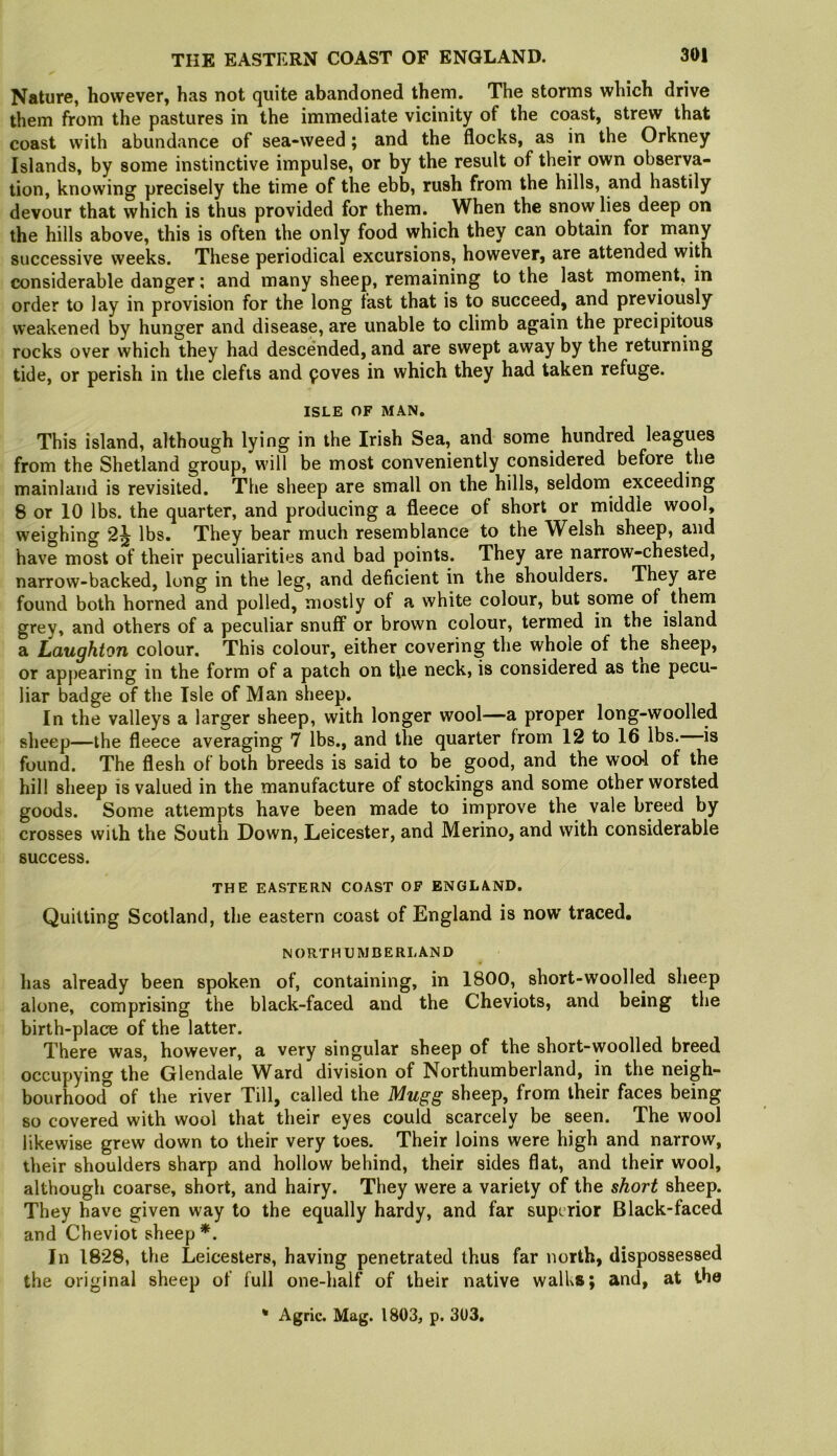 Nature, however, has not quite abandoned them. The storms which drive them from the pastures in the immediate vicinity of the coast, strew that coast with abundance of sea-weed; and the flocks, as in the Orkney Islands, by some instinctive impulse, or by the result of their own observa- tion, knowing precisely the time of the ebb, rush from the hills, and hastily devour that which is thus provided for them. When the snow lies deep on the hills above, this is often the only food which they can obtain for many successive weeks. These periodical excursions, however, are attended with considerable danger; and many sheep, remaining to the last moment, in order to lay in provision for the long fast that is to succeed, and previously weakened by hunger and disease, are unable to climb again the precipitous rocks over which they had descended, and are swept away by the returning tide, or perish in the clefts and poves in which they had taken refuge. ISLE OF MAN. This island, although lying in the Irish Sea, and some hundred leagues from the Shetland group, will be most conveniently considered before the mainland is revisited. The sheep are small on the hills, seldom^ exceeding 8 or 10 lbs. the quarter, and producing a fleece of short or middle wool, weighing 2^ lbs. They bear much resemblance to the Welsh sheep, and have most of their peculiarities and bad points. They are narrow-chested, narrow-backed, long in the leg, and deficient in the shoulders. They are found both horned and polled, mostly of a white colour, but some of them grey, and others of a peculiar snuff or brown colour, termed in the island a Laughton colour. This colour, either covering the whole of the sheep, or appearing in the form of a patch on the neck, is considered as tne pecu- liar badge of the Isle of Man sheep. In the valleys a larger sheep, with longer wool—a proper long-woolled sheep—the fleece averaging 7 lbs., and the quarter from 12 to 16 lbs. is found. The flesh of both breeds is said to be good, and the wool of the hill sheep is valued in the manufacture of stockings and some other worsted goods. Some attempts have been made to improve the vale breed by crosses with the South Down, Leicester, and Merino, and with considerable success. THE EASTERN COAST OP ENGLAND. Quitting Scotland, the eastern coast of England is now traced. NORTHUMBERLAND has already been spoken of, containing, in 1800, short-woolled sheep alone, comprising the black-faced and the Cheviots, and being the birth-place of the latter. There was, however, a very singular sheep of the short-woolled breed occupying the Glendale Ward division of Northumberland, in the neigh- bourhood” of the river Till, called the Mugg sheep, from their faces being so covered with wool that their eyes could scarcely be seen. The wool likewise grew down to their very toes. Their loins were high and narrow, their shoulders sharp and hollow behind, their sides flat, and their wool, although coarse, short, and hairy. They were a variety of the short sheep. They have given way to the equally hardy, and far superior Black-faced and Cheviot sheep*. In 1828, the Leicesters, having penetrated thus far north, dispossessed the original sheep of full one-half of their native walhs; and, at the * Agric. Mag. 1803, p. 303.