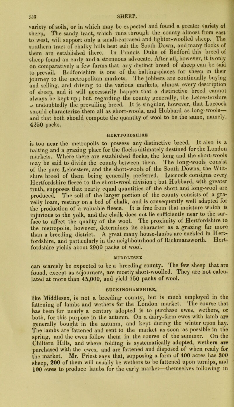 variety of soils, or in which may be expected and found a greater variety of sheep. The sandy tract, which runs through the county almost from east to west, will support only a small-carcased and lighter-woolled sheep. The southern tract of chalky hills best suit the South Down, and many flocks of them are established there. In Francis Duke of Bedford this breed of sheep found an early and a strenuous advocate. After all, however, it is only on comparatively a few farms that any distinct breed of sheep can be said to prevail. Bedfordshire is one of the halting-places for sheep in their journey to the metropolitan markets. The jobbers are continually buying and selling, and driving to the various markets, almost every description of sheep, and it will necessarily happen that a distinctive breed cannot always be kept up; but, regarding the county generally, the Leicestershire io undoubtedly the prevailing breed. It is singular, however, that Luccock should characterize them all as short-wools, and Hubbard as long-wools— and that both should compute the quantity of wool to be the same, namely, 4250 packs. HERTFORDSHIRE is too near the metropolis to possess any distinctive breed. It also is a halting and a grazing place for the flocks ultimately destined for the London markets. Where there are established flocks, the long and the short-wools may be said to divide the county between them. The long-wools consist of the pure Leicesters, and the short-wools of the South Downs, the Wilt- shire breed of them being generally preferred. Luccock consigns every Hertfordshire fleece to the short-wool division ; but Hubbard, with greater truth, supposes that nearly equal quantities of the short and long-wool are produced. The soil of the larger portion of the county consists of a gra- velly loam, resting on a bed of chalk, and is consequently well adapted for the production of a valuable fleece. It is free from that moisture which is injurious to the yolk, and the chalk does not lie sufficiently near to the sur- face to affect the quality of the wool. The proximity of Hertfordshire to the metropolis, however, determines its character as a grazing far more than a breeding district. A great many house-lambs are suckled in Hert- fordshire, and particularly in the neighbourhood of Rickmansworlh. Hert- fordshire yields about 2900 packs of wool. MIDDLESEX can scarcely be expected to be a breeding county. The few sheep that are found, except as sojourners, are mostly short-woolled. They are not calcu- lated at more than 45,000, and yield 750 packs of wool. BUCKINGHAMSHIRE, like Middlesex, is not a breeding county, but is much employed in the fattening of lambs and wethers for the London market. 'Ehe course that has been for nearly a century adopted is to purchase ewes, wethers, or both, for this purpose in the autumn. On a dairy-farm ewes with lamb are generally bought in the autumn, and kept during the winter upon hay. The lambs are fattened and sent to the market as soon as possible in the spring, and the ewes follow them in the course of the summer. On the Chiltern Hills, and where folding is systematically adopted, wethers are purchased with the ewes, and are fattened and disposed of when ready for the market. Mr. Priest says that, supposing a farm of 400 acres has 300 sheep, 200 of them will usually be wethers to be fattened upon turnips, ami 100 ewes to produce lambs for the early market—themselves following in