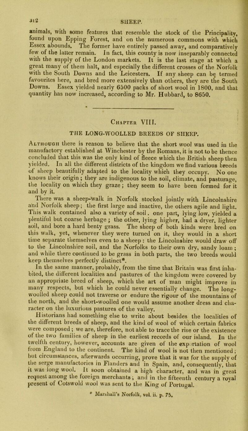 animals, with some features that resemble the stock of tlie Principality, found upon Epping Forest, and on the numerous commons with which Essex abounds. The former have entirely passed away, and comparatively few of the latter remain. In fact, this county is now inseparably connected with the supply of the London markets. It is the last stage at which a great many of them halt, and especially the different crosses of the Norfolk with the South Downs and the Leicesters. If any sheep can be termed favourites here, and bred more extensively than others, they are the South Downs. Essex yielded nearly 6500 packs of short wool in 1800, and that quantity has now increased, according to Mr. Hubbard, to 8650. Chapter VIII. THE LONG-WOOLLED BREEDS OF SHEEP. Although there is reason to believe that the short wool was used in the manufactory established at Winchester by the Romans, it is not to be thence concluded that this was the only kind of fleece which the British sheep then yielded. In all the different districts of the kingdom we find various breeds of sheep beautifully adapted to the locality which they occupy. No one knows their origin; they are indigenous to the soil, climate, and pasturage, the locality on which they graze; they seem to have been formed for it and by it. There was a sheep-walk in Norfolk stocked jointly with Lincolnshire and Norfolk sheep; the first large and inactive, the others agile and light, riiis W'alk contained also a variety of soil. one part, lying low, yielded a plentiful but coarse herbage; the other, lying higher, had a drv'er, lighter soil, and bore a hard benty grass. The sheep of both kinds were bred on this walk, yet, whenever tliey were turned on it, they would in a short time separate themselves even to a sheep: the Lincolnshire would draw off to the Lincolnshire soil, and the Norfolks to their own dry, sandy loam ; and while there continued to be grass in both parts, the two breeds would keep themselves perfectly distinct*. In the same manner, probably, from the time that Britain vvas first inha- bited, the different localities and pastures of the kingdom were covered by an appropriate breed of sheep, which the art of man might improve in many respects, but which he could never essentially change. The long- woolled sheep could not traverse or endure the rigour of the mountains of the north, and the short-woolled one would assume another dress and cha- racter on the luxurious pastures of the valley. Historians had something else to write about besides the localities of the different breeds of sheep, and the kind of wool of which certain fabrics were composed ; we are, therefore, notable to trace the rise or the existence of the two families of sheep in the earliest records of our island. In the twelfth century, however, accounts are given of the exportation of wool from England to the continent. The kind of wool is not then mentioned; but circumstances, afterwards occurring, prove that it was for the supply of the serge manufactories in Flanders and in Spain, and, consequently, that it was long wool. It soon obtained a high character, and vvas in great re(|uest among the foreign merchants; and in the fifteenth century a royal present of Cotswold wool was sent to the King of Portugal. * Marishall’s Norfolk, vol. ii. p. 75,