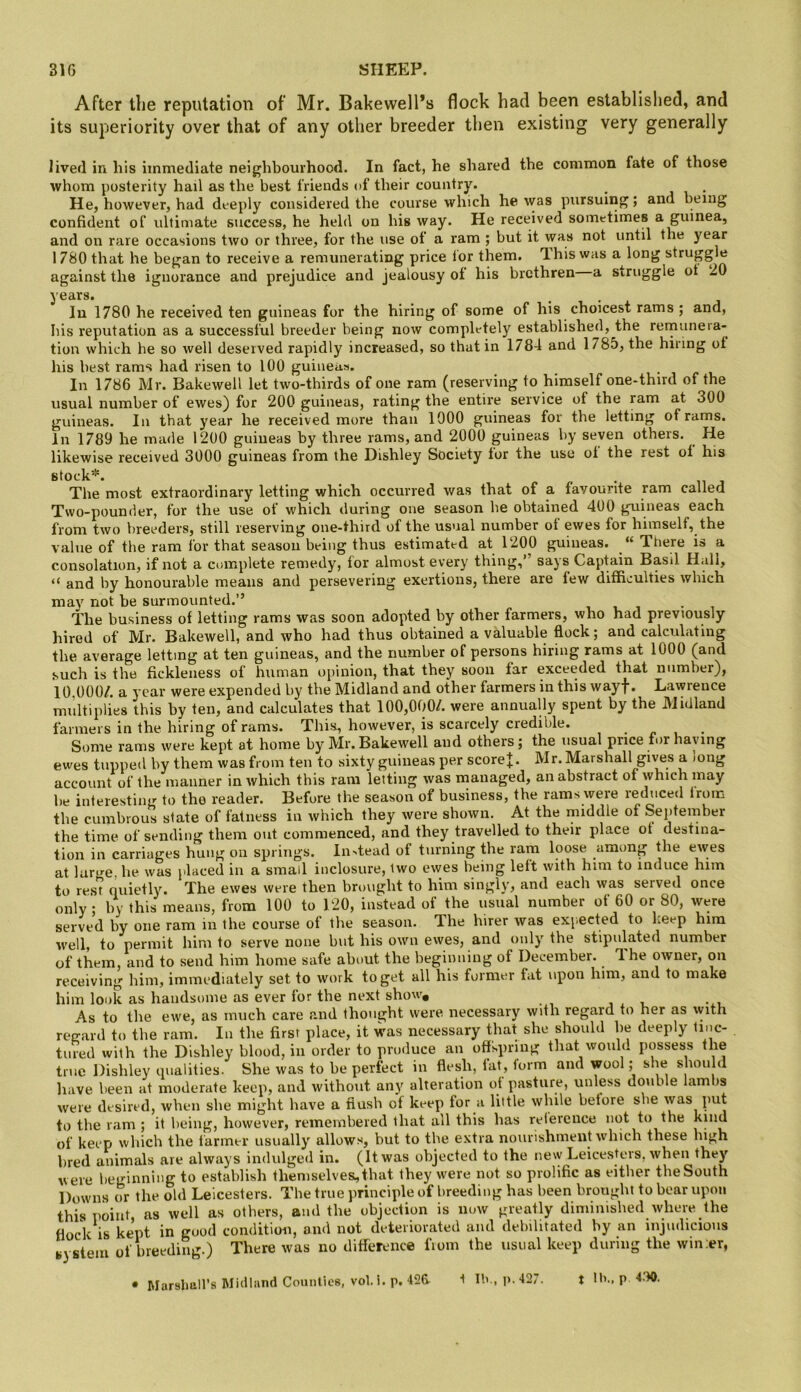 After the reputation of Mr. BakewelPs flock had been established, and its superiority over that of any other breeder then existing very generally lived in his immediate neighbourhood. In fact, he shared the common fate of those whom posterity hail as the best friends of their country. . i • He, however, had deeply considered the course which he was pursuing; and being confident of ultimate success, he held on his way. He received sometimes a guinea, and on rare occasions two or three, for the use ot a ram ; but it was not until the year 1780 that he began to receive a remunerating price lor them. T. his was a long struggle against the ignorance and prejudice and jealousy ot his brethren a struggle ot 20 years. • • x In 1780 he received ten guineas for the hiring of some of his choicest rams ; and, his reputation as a successful breeder being now completely established, the rernunera- tiou which he so well deserved rapidly increased, so that in 1784 and 1785, the hiring ot his best rams had risen to 100 guineas. In 1786 Mr. Bakewell let two-thirds of one ram (reserving to himself one-third of the usual number of ewes) for 200 guineas, rating the entire service of the ram at 300 guineas. In that year he received more than 1000 guineas for the letting of rams. In 1789 he made 1200 guineas by three rams, and 2000 guineas by seven others. He likewise received 3000 guineas from the Dishley Society tor the use ot the rest ot his stock*. /. • 11 j The most extraordinary letting which occurred was that of a favourite ram called Two-pounder, for the use of which during one season he obtained 400 guineas each from two breeders, still reserving one-third of the usual number ot ewes for himself, the value of the ram for that season being thus estimated at 1200 guineas. “ There is a consolation, if not a cnmplete remedy, for almost every thing,” says Captain Basil H.dl, “ and by honourable means and persevering exertions, there are few difficulties which may not be surmounted.” The business of letting rams was soon adopted by other farmers, who had previously hired of Mr. Bakewell, and who had thus obtained a valuable flock; and calculating the average letting at ten guineas, and the number of persons hiring rams at 1000 (and such is the fickleness of human opinion, that they soon far exceeded that number), 10.000/. a year were expended by the Midland and other farmers in this wayf. Lawrence multiplies this by ten, and calculates that 100,000/. were annually spent by the Midland farmers in the hiring of rams. This, however, is scarcely credible. • p . • St)ine rams were kept at home by Mr. Bakewell and others; the usual price for haying ewes tupped by them was from ten to sixty guineas per score J. Mr. Marshall gi\^s a >ong account of the manner in which this ram letting was managed, an abstract of which may be interesting to the reader. Before the season of business, the rams were reduced from the cumbrous state of fatness in which they were shown. At the middle of September the time of sending them out commenced, and they travelled to their place ot destina- tion in carriages hung on springs. In^tead of turning the ram loose among the ewes at large, he was placed in a small inclosure, two ewes being left with him to induce him to rest quietly. The ewes were then brought to him singly, and each was served once only; by this means, from 100 to 120, instead of the usual number of 60 or 80, were served by one ram in the course of the season. The hirer was exp.ected to keep him well, to permit him to serve none but his own ewes, and only the stipulated number of them, and to send him home safe about the beginning of December. T.he owner, on receiving him, immediately set to work to get all his former fat upon him, and to make him look as handsome as ever for the next show. As to the ewe, as much care and thought were necessary with regard to her as with regard to the ram. In the first place, it was necessary that she should be deeply tinc- tured with the Dishley blood, in order to produce an offspring that would possess the true Dishley qualities. She was to be perfect in flesh, lat, torm and wool; she should have been at moderate keep, and without any alteration ot pasture, unless double lambs were desired, when she might have a flush of keep for a little while betore she to the ram ; it being, however, remembered that all this has relerence not to the of keep which the tanner usually allows, but to the extra nourishment which these high bred animals are always indulged in. (It was objected to the new Leicesters, when they were beginning to establish themselves, that they were not so prolific as either the South Downs or the old Leicesters. The true principle of breeding has been brought to bear upon this T)oiut, as well as others, and the objection is now greatly diminished where the flock IS kept in good condition, and not deteriorated and debilitated by an injudicious system of breeding.) There was no difference fioin the usual keep during the wm;er, • Marshall’s Midland Counties, vol. i. p. 4f26 ^ Ib,, i>.427. t Il»., p 4.10.