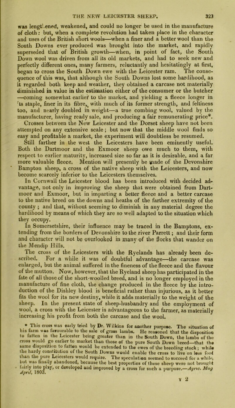 was lengthened, weakened, and could no longer be used in the manufacture of cloth; but, when a complete revolution had taken place in the character and uses of the Britisli short wools—when a finer and a better wool than the South Downs ever produced was brought into the market, and rapidly superseded that of British growth—when, in point of fact, the South Down wool was driven from all its old markets, and had to seek new and perfectly different ones, many farmers, reluctantly and hesitatingly at first, began to cross the South Down ewe with the Leicester ram. The conse- quence of this was, that although the South Downs lost some hardihood, as it regarded both keep and weather, they obtained a carcase not materially diminished in value in the estimation either of the consumer or the butcher —coming somewhat earlief to the market, and yielding a fleece longer in ■'ts staple, finer in its fibre,^ with much of its former strength, and feltiness too, and nearly doubled in weight—a true combing wool, valued by the manufacturer, having ready sale, and producing a fair remunerating price*. Crosses between the New Leicester and the Dorset sheep have not been attempted on any extensive scale; but now that the middle wool finds so easy and profitable a market, the experiment will doubtless be resumed. Still farther in the west the Leicesters have been eminently useful. Both the Dartmoor and the Exmoor sheep owe much to them, with respect to earlier maturity, increased size so far as it is desirable, and a far more valuable fleece. Mention will presently be ipiade of the Devonshire Bampton sheep, a cross of the native sheep with the Leicesters, and now become scarcely inferior to the Leicesters themselves. In Cornwall the Leicester blood has been introduced with decided ad** vantage, not only in improving the sheep that were obtained from Dart- moor and Exmoor, but in imparting a better fleece and a better carcase to the native breed on the downs and heaths of the farther extremity of the county ; and that, without seeming to diminish in any material degree the hardihood by means of which they are so well adapted to the situation which they occupy. In Somersetshire, their influence may be traced in the Bamptons, ex- tending from the borders of Devonshire to the river Parrett; and their form and character will not be overlooked in many of the flocks that wander on the Mendip Hills. The cross of the Leicesters with the Ryelands has already been de- scribed. For a while it was of doubtful advantage—the carcase was enlarged, but the animal suffered in the fineness of the fleece and the flavour of the mutton. Now, however, that the Ryeland sheep has participated in the fate of all those of the short'Woolled breed, and is no longer employed in the manufacture of fine cloth, the change produced in the fleece by the intro- duction of the Dishley blood is beneficial rather than injurious, as it better fits the wool for its new destiny, while it adds materially to the weight of the sheep. In the present state of sheep-husbandry and the employment of wool, a cross with the Leicester is advantageous to the farmer, as materially increasing his profit from both the carcase and the wool. ♦ This cross was early tried by Dr. Wilkins for another purpose. The situation of his farm was favourable to the sale of grass lambs. He reasoned that the disposition to fatten in the Leicester being greater than in the South Down, the lambs of the cross would go earlier to market than those of the pure South Down breed—that tha same disposition to fatten would be extended to the ewes of the breeding stock; while the hardy constitution of the South Downs would enable the cross to live on less food than the pure Leicesters would require. The speculation seemed to succeed for a while, but was finally abandoned, because the best properties of these sheep were not brought fairly into play, or developed and improved by a cross for such a purpose.—Agric. Mag April, 1803.