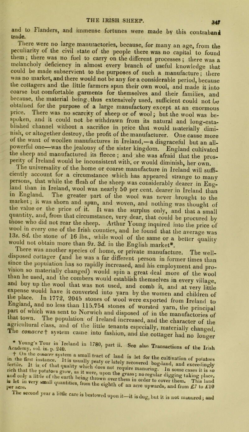 34T and to Flanders, and immense fortunes were made by this contrabanil trade. There were no large manufactories, because, for many an age, from the peculiarity of the civil state of the people there was no capital to found them ; there was no fuel to carry on the different processes ; there was a melancholy deficiency in almost every branch of useful knowledge that could be made subservient to the purposes of such a manufacture; there was no market, and there would not be any for a considerable period, because the cottagers and the little farmers spun their own wool, and made it into coarse but comfortable garments for themselves and their families, and because, the material being, thus extensively used, sufficient could not be obtained for the purpose of a large manufactory except at an enormous price. There was no scarcity of sheep or of wool; but the wool was be- spoken, and it could not be withdrawn from its natural and long-esta- blished channel without a sacrifice in price that would materially dimi- nish, or altogether destroy, the profit of the manufacturer. One cause more of the want of woollen manufactures in Ireland,—a disgraceful but an all- powerful one—was the jealousy of the sister kingdom. England cultivated the sheep and manufactured its fleece ; and she was afraid that the pros- perity of Ireland would be inconsistent with, or would diminish, her own. The universality of the home or coarse manufacture in Ireland will suffi- ciently account for a circumstance which has appeared strange to many j3ersons, that while the flesh of the sheep was considerably dearer in Eng^ land than m Ireland, wool was nearly 50 per cent, dearer in Ireland than in ngland. The greater part of the wool was never brought to the nriarket; it was shorn and spun, and woven, and nothing was thought of the value or the price of it. It was the surplus onlv, and that a small quantity, and, from that circumstance, verv dear, that could be procured by tnose who did not rear the sheep. Arthur Young inquired into the price of wool m every one of the Irish counties, and he found that the average was 13j. 8ct. the stone of 16 lbs,, while wool of the same or a better quality would not obtain more than 9s. 3d. in the English market*. ^ There was another species of home, or priyate manufacture. The well- disposed cottapr (and he was a far different person in former times than since the population has so rapidly increased, and his employment and pro- vision so materially changed) would spin a great deal more of the wool than he used and the combers would establish themselyes in eyery village and buy up tue wool that was not used, and comb it, and at very little expense would have it converted into yarn by the women and children of le place. In 1772, 2045 stones of wool were exported from Ireland to England, and no less tlian 115,754 stones of worsted yarn, the principal par of which was sent to Norwich and disposed of in the manufactories of that town. The population of Ireland increased, and the character of the gricultural c^ass, and ol the little tenants especially, materially changed The conacre f system came into fashion, and the cottager had no longer ^ Transactions of the Irish for the cultivation of pdatoes fertile. It is of that ciualitv which n< f 7 recovered bog-land, and exceedingly rich that the potatoes grow, L it were upon and only a little of the earth bein.r l,rass, no regular digging taking place, ia let ii very small guanhtni cover them. This land Iter acre. ^ T'ant.t.cs, from the eighth of an acre upwards, and from £7 to £10 The year a link care is beatowed ui,o„ il_il is dug, but it is u„t u.auured; auU