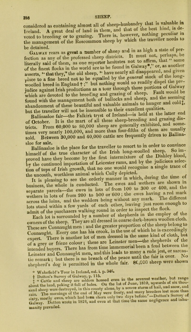 considered as containing almost all of sheep-husbandry that is valuable m Ireland. A great deal of land in them, and that of the best « de- voted to breeding or to grazing. There is, however, nothing pecu the management of the Roscommon sheep by which the iravellet needs to ‘''g!lwv'rears as great a number of sheep and in as high a state of per- fection as any of the professed sheep districts. It must no , ’ literally said of them, as one reporter hesitates not vO affirm, that sorne of the Lest flocks in the world are to be found in Galway , or “ asserts, “ that they, the old sheep, “ have nearly all d'^ppeared , and g v place to a fine breed not to be equalled by tVe general f Lolled breed in England tbut nothing would so ^‘\P®‘/gXav judice against Irish productions as a tour through those which are devoted to the breeding and grazing of sheep. Ff“>‘ found with the management both of bullocks and sheep, and the seemt ig abandonment of these beautiful and valuable anima s to hunger and cold., but the traveller will not be insensible to their excellent qualities Ballinasloe fair-the Falkirk tryst of Ireland-is held at the latter end of October. It is the mart of all these sheep-breeding and g g tricts From 60,000 to 80,000 sheep are generally exhibited, and som times very neatly 100,000, and mote than four-fifths of them afe usually sold. Between 30,000 and 40,000 cattle are frequently driven to Ballina- '’°B!mnasloe is the place for the traveller to resort to m order to convince himself of the true character of the Irish long-woolled abapP' proved have they become by the first intermixture of the Dishley blood, by the continued importation of Leicester rams, and by the judicious selec- tion of tups of Irish growth, that no one would recognise a single trace of the uncouth, worthless animal which Cully depicted. . „ It is pleasing to see the orderly manner in which, diiiing the time ot business Le whole is conducted. The ewes and wethers are ahown m LpTrSe’ parcels-the ewes in lots of from 100 to 300 or 400, and the wethers in lots of from 200 to 500 or 600 ; the ewes >'ajnig ared m^ •icross the loins, and the wedclers being without any mark. Hie ditterent lots stand within a few yards of each other leaving admit of the purchasers walking round in order to inspect the flock. Each lot is surrounded by a number of shepherds in the employ of the owners of the sheep. They are all dressed in coarse dark-brown wool en cloth These are Connaught men : and the greater proportion of the sheep belong, to Connaught. Every one has his crook, in the use of which he is exceedingly expert. ^There is another lot of men dressed in the same kind of cloth but of a grey or frieze colour; these are Leinster men—the shepherds of th ^ntenfed buyers. There has from time immemorial been a feud between the Connaught men, and this leads to many tic remark; but there is no breach of the peace until the fair is over, ^o shepherd’s dog is permitted in the whole fair. 8C,G00 sheep were shown * Wiikefield’s Tour in Ireland, vol. i. p. 346» I Dutton’s Survey of Galway, p. 115. ^ 4. mno'P + « Cattle and sheep are seldom housed even in the severest weather, but ranp abmit the land, poking it full of holes. On the 1st of June, 1810, upwards of six thou- sand sheep were destroyed, in this county alone, by a severe storm of hail, and snow, ai d rain. The mornings of the end of May were frosty, and many bree^rs los more sixtv mostly ewes, which had been shorn only two days before. —Dutton s Survey Galway Dutton wrote in 1821, and even at that time the same negligence and inhu- manity prevailed.