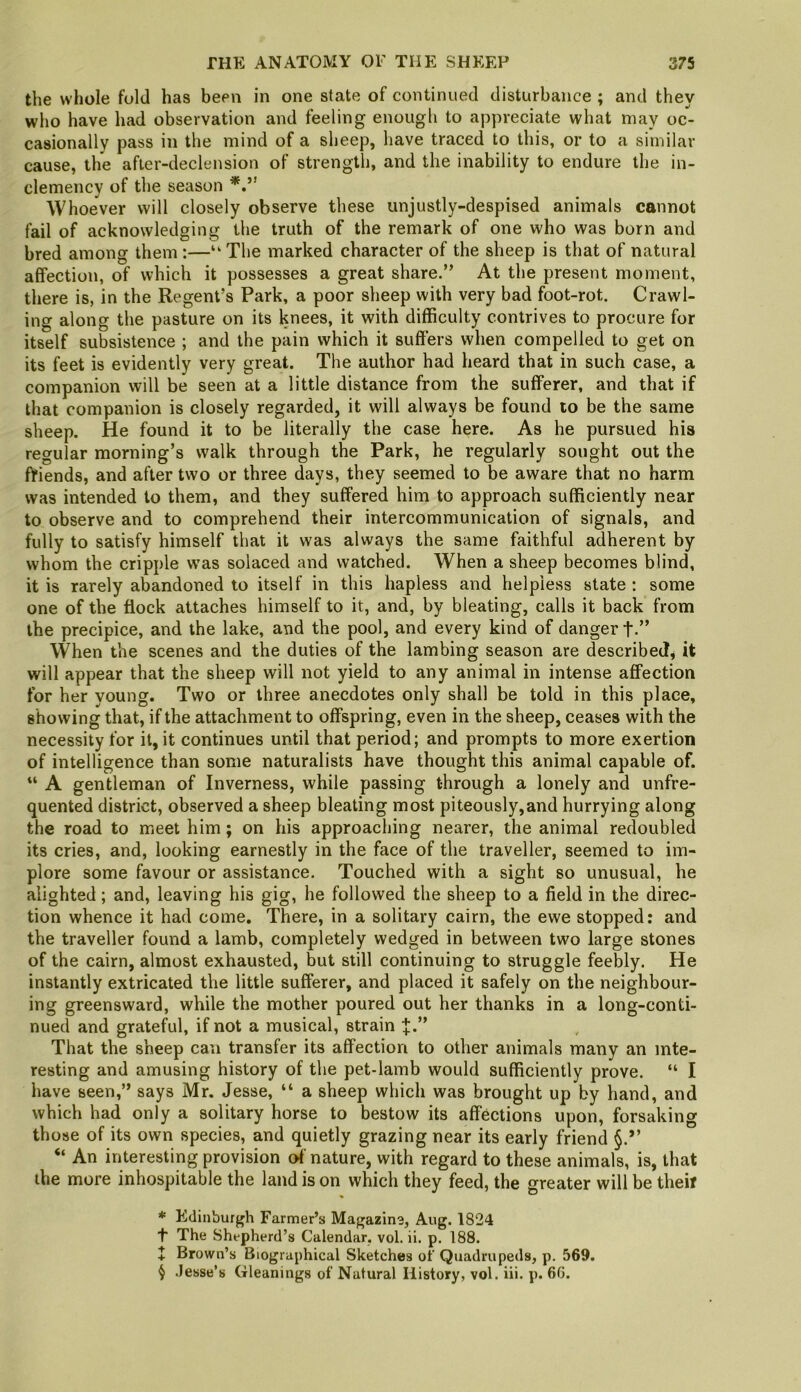 the whole fold has been in one state of continued disturbance ; and they who have had observation and feeling enougli to appreciate what may oc- casionally pass in the mind of a sheep, have traced to this, or to a similar cause, the after-declension of strength, and the inability to endure the in- clemency of the season Whoever will closely observe these unjustly-despised animals cannot fail of acknowledging the truth of the remark of one who was born and bred among them :—“ The marked character of the sheep is that of natural affection, of which it possesses a great share.” At the present moment, there is, in the Regent’s Park, a poor sheep with very bad foot-rot. Crawl- ing along the pasture on its knees, it with difficulty contrives to procure for itself subsistence ; and the pain which it suffers when compelled to get on its feet is evidently very great. The author had heard that in such case, a companion will be seen at a little distance from the sufferer, and that if that companion is closely regarded, it will always be found to be the same sheep. He found it to be literally the case here. As he pursued his regular morning’s walk through the Park, he regularly sought out the fViends, and after two or three days, they seemed to be aware that no harm was intended to them, and they suffered him to approach sufficiently near to observe and to comprehend their intercommunication of signals, and fully to satisfy himself that it was always the same faithful adherent by whom the cripple w'as solaced and watched. When a sheep becomes blind, it is rarely abandoned to itself in this hapless and helpless state : some one of the flock attaches himself to it, and, by bleating, calls it back from the precipice, and the lake, and the pool, and every kind of danger t-” When the scenes and the duties of the lambing season are described^ it will appear that the sheep will not yield to any animal in intense affection for her young. Two or three anecdotes only shall be told in this place, showing that, if the attachment to offspring, even in the sheep, ceases with the necessity for it, it continues until that period; and prompts to more exertion of intelligence than some naturalists have thought this animal capable of. “ A gentleman of Inverness, while passing through a lonely and unfre- quented district, observed a sheep bleating most piteously,and hurrying along the road to meet him; on his approaching nearer, the animal redoubled its cries, and, looking earnestly in the face of the traveller, seemed to im- plore some favour or assistance. Touched with a sight so unusual, he alighted; and, leaving his gig, he followed the sheep to a field in the direc- tion whence it had come. There, in a solitary cairn, the ewe stopped: and the traveller found a lamb, completely wedged in between two large stones of the cairn, almost exhausted, but still continuing to struggle feebly. He instantly extricated the little sufferer, and placed it safely on the neighbour- ing greensward, while the mother poured out her thanks in a long-conti- nued and grateful, if not a musical, strain That the sheep can transfer its affection to other animals many an inte- resting and amusing history of the pet-lamb would sufficiently prove. “ I have seen,” says Mr. Jesse, “ a sheep which was brought up by hand, and which had only a solitary horse to bestow its affections upon, forsaking those of its own species, and quietly grazing near its early friend “ An interesting provision of nature, with regard to these animals, is, that the more inhospitable the land is on which they feed, the greater will be theif * Edinburgh Farmer’s Magazine, Aug. 1824 t The Shepherd’s Calendar, vol. ii. p. 188. + Brown’s Biographical Sketches of Quadrupeds, p. 569. ^ .Jesse’s Gleanings of Natural History, vol. iii. p. 6G.