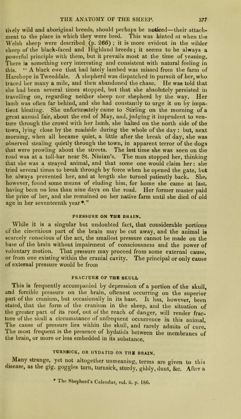 tUely wild and aboriginal breeds, should perhaps be noticed—their attach- ment to the place in which they were bred. This was hinted at when the Welsh sheep were described (p. 266) ; it is more evident in the wilder sheep of the black-faced and Highland breeds; it seems to be always a powerful principle with them, but it prevails most at the time of yeaning. There is something very interesting and consistent with natural feeling in this. “ A black ewe that had lately lambed was missed from the farm of Harehope in Tweeddale. A shepherd was dispatched in pursuit of her, who traced her many a mile, and then abandoned the chase. He was told that she had been several times stopped, but that she absolutely persisted in travelling on, regarding neither sheep nor shepherd by the way. Her lamb was often far behind, and she had constantly to urge it on by impa- tient bleating. She unfortunately came to Stirling on the morning of a great annual fair, about the end of May, and, judging it imprudent to ven- ture through the crowd with her lamb, she halted on the north side of the town, lying close by the roadside during the whole of the day: but, next morning, when all became quiet, a little after the break of day, she was observed stealing quietly through the town, in apparent terror of the dogs that were prowling about the streets. The last time she was seen on the road was at a toll-bar near St. Ninian’s. The man stopped her, thinking that she was a strayed animal, and that some one would claim her: she tried several times to break through by force when he opened the gate, but he always prevented her, and at length she turned patiently back. She, however, found some means of eluding him, for home she came at last, having been no less than nine days on the road. Her former master paid the price of her, and she remained on her native farm until she died of old age in her seventeenth year*.” PRESSURE ON TU« BRAIN. While it is a singular but undoubted fact, that considerable portions cf the cineritious part of the brain may be cut away, and the animal is scarcely conscious of the act, the smallest pressure cannot be made on the base of the brain without impairment of consciousness and the power of voluntary motion. That pressure may proceed from some external cause, or from one existing within the cranial cavity. The principal or only cause of external pressure would be from FRACTURE OF THE SKULL This is frequently accompanied by depression of a portion of the skull, and forcible pressure on the brain, oftenest occurring on the superior part of the cranium, but occasionally in its base. It has, however, been stated, that the form of the cranium in the sheep, and the situation of the greater part of its roof, out of the reach of danger, will render frac- ture of the skull a circumstance of unfrequent occurrence in this animal. The cause of pressure lies within the skull, and rarely admits of cure! The most frequent is the presence of hydatids between the membranes of the brain, or more or less embedded in its substance. TURNSICK, OR HYDATID ON THE BRAIN. Many strange, yet not altogether unmeaning, terms are given to this disease, as the gig, goggles turn, turnsick, sturdy, giddy, dunt, &c. After a • Ihe Shepherd's Calendar, vol. ii. p. 186.