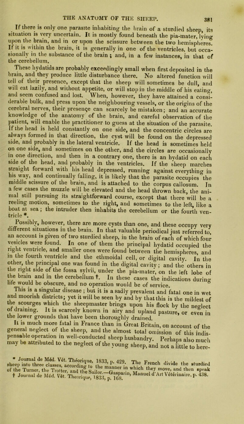 If there i8 only one parasite inliabiting the brain of a sturdiecl sheep, its situation is very uncertain. It is mostly found beneath the pia-mater, lying upon the brain, and in or upon the scissure between the two hemispheres. If it is within the brain, it is generally in one of the ventricles, but occa- sionally in the substance of the brain ; and, in a few instances, in that of the cerebellum. These hydatids are probably exceedingly small when first deposited in the brain, and they produce little disturbance there. No altered function will tell of their presence, except that the sheep will sometimes be dull, and will eat lazily, and without appetite, or will stop in the middle of his eating, and seem confused and lost. When, however, they have attained a consi- derable bulk, and press upon'the neighbouring vessels, or the origins of the cerebral nerves, their presencje can scarcely be mistaken j and an accurate knowledge of the anatomy of the brain, and careful observation of the patient, will enable the practitioner to guess at the situation of the parasite. If the head is held constantly on one side, and the concentric circles are always formed in that direction, the cyst will be found on the depressed side, and probably in the lateral ventricle. If the head is sometimes held on one side, and sometimes on the other, and the circles are occasionally in one direction, and then in a contrary one, there is an hydatid on each side of the head, and probably in the ventricles. If the sheep marches straight forward with his head depressed, running against everythincr in his way, and continually falling, it is likely that the parasite occupies ^the middle scissure of the brain, and is attached to the corpus callosum. In a few cases the muzzle will be elevated and the head thrown back, the ani- mal still pursuing its straightforward course, except that there will be a reeling motion, sometimes to the right, and sometimes to the left, like a boat at sea; the intruder then inhabits the cerebellum or the fourth ven- tricle *. Possibly, however, there are more cysts than one, and these occupy very different situations in the brain. In that valuable periodical just referred to an account is given of two sturdied sbeep, in the brain of each of which four vesicles were found. In one of them the principal hvdatid occupied the right ventricle, and smaller ones were found between the hemispheres and in the fourth ventricle and the ethmoidal cell, or digital cavity. In the other, the principal one was found in the digital cavity; and the others in the right side of the fossa sylvii, under the pia-mater, on the left lobe of the brain and in the cerebellum t. In these cases the indications durino- life would be obscure, and no operation would be of service. This is a singular disease ; but it is a sadly prevalent and fatal one in wet and moorish districts; yet it will be seen by and by that this is the mildest of the scourges which the sheepmaster brings upon his flock by the neglect of draining. It is scarcely known in airy and upland pasture, or ev?n in the lower grounds that have been thoroughly drained It is much more fatal m France than in Great Britain, on account of the genera neglect of the sheep, anj the almost total omission of this indis- pensable operation in well-conducted sheep husbandry. Perhans also mud, may be attributed to the neglect of the yotfng sheep, Ld nm aIttfe to hert of the Turner, the Trotter an,Ith'c 'l ^ t Journal de Med. V6t. Theoriipie*'*l83\ p^l68^”’ V^t^riirnire, p. 438.