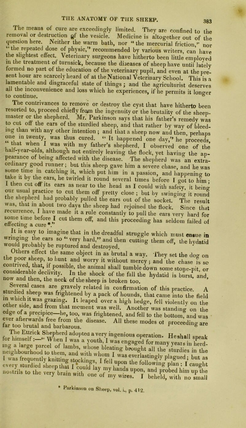 The means of cure are exceedingly limited. They are confined to the removal or destruction the vesicle. Medicine is altogether out of the question here. Neither the warm bath, nor “the mercurial friction ” nor “ the repeated dose of physic,’* recommended by various writers, can have the slightest effect. Veterinary surgeons have hitherto been little employed m the treatment of turnsick, because the diseases of sheep have until lately formed no part of the education of the veterinary pupil, and even at the pre- sent hour are scarcely heard of at the National Veterinary School, This is a lamentable and disgraceful state of things; and the agriculturist deserves all the inconvenience and loss which he experiences, if he permits it longer to continue. ° ' The contrivances to remove or destroy the cyst that have hitherto been resorted to, proceed chiefly from the ingenuity or the brutality of the sheep- master or the shepherd. Mr. Parkinson says that his father’s remedy wL to cut off the ears of the sturdied sheep, and that rather by way of bleed- ing than with any other intention ; and that a sheep now and then, perhaps one in tvventy was thus cured. “ It happened one day,’* he proceeds, hat when I was vvith my father’s shepherd, I observed one of the half-year-olds, although not entirely leaving the flock, yet having the ap- pearance of being affected with the disease. The shepherd was an extra- ordinary good runner; but this sheep gave him a severe chase, and he was some time in catching it, which put him in a passion, and happening to take It by the ears, he twirled it round several times before I got to him • 1 then cut off Its ears as near to the head as I could with safety it being our usual practice to cut them off pretty close ; but by swinging it round the shepherd had probably pulled the ears out of the socket. The result was, that in about two days the sheep had rejoined the flock. Since that recurrence, I have made it a rule constantly to pull the ears very hard for effhcdng a eur^^^ proceeding has seldom failed of It IS easy to imagine that in the dreadful struggle which must ensue in Ringing the ears so “ very hard,** and then cutting them off, the hvdatid would probably be ruptured and destroyed. Others effect the same object in as brutal a way. They set the doo- on -f without mercy; and the chase fs so ^ki 'j ’ r t';'® shall tumbledown some stone-pit, or considerable declivity In the shock of the fall the hydatid is burst, and now and then, the neck of the sheep is broken too. ’ .. “®os are gravely related in confirmation of this practice. A sturdied sheep was frightened by a pack of hounds, that came into the field Xr .‘idi “1 over a high hedge, fell violently on the other side, and from that mcment was well. Another was standin<r on the edge of a precipice—he, too, was frightened, and fell to the bottomrand was h'rbib™’- The Ettrick Shepherd adopted avery ingenious operation. Heshall sneak tor hirnselfWlien I was a youth, I was engaged for manv vems , mg a large parcel of lambs, whose bleating bmught all the s'tnrdi * .1 neighbourhood to them, and with whom I was eveflasi j pW ed f bit * Parkinson on Sheep, vol. i., p, 412,