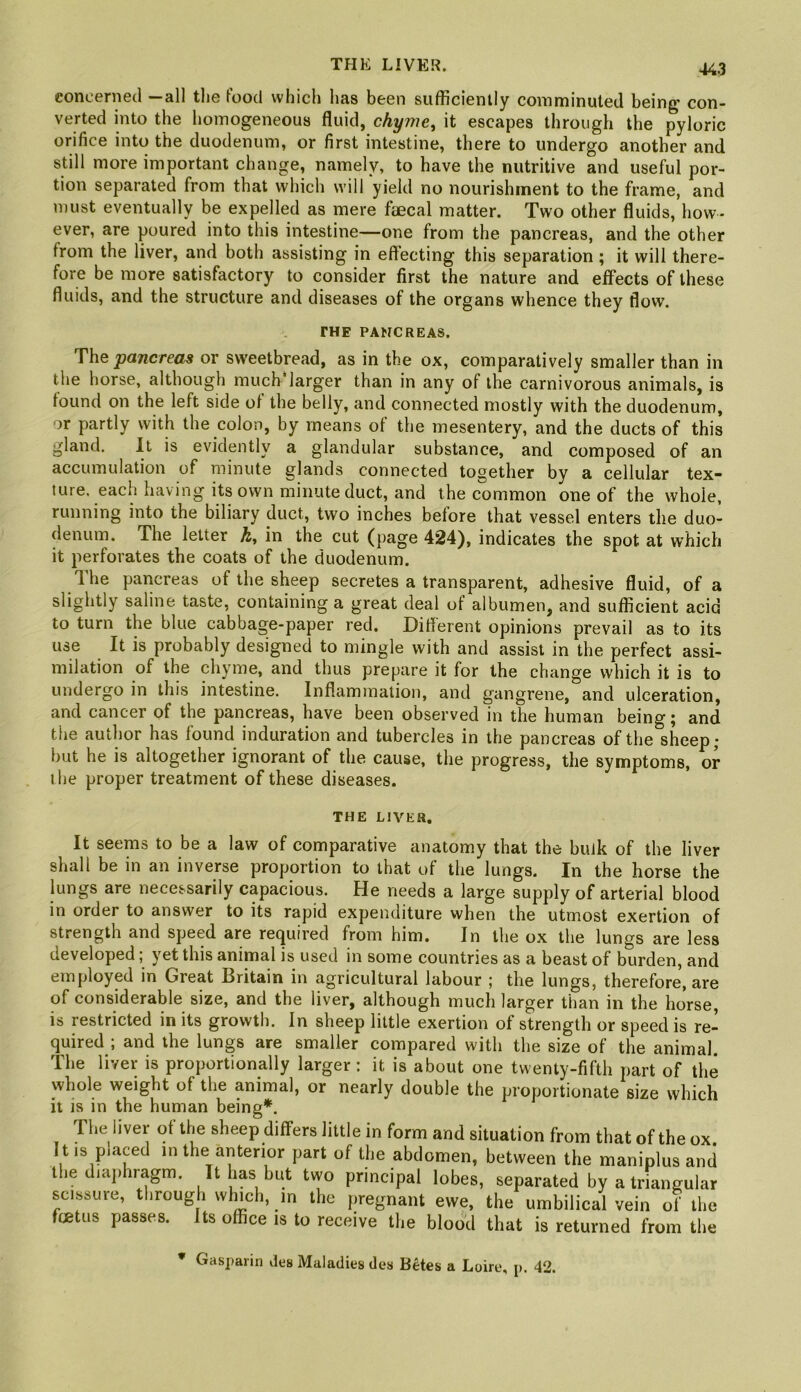 THE LIVER. concerned —all the food which has been sufficiently comminuted being con- verted into the homogeneous fluid, chyme, it escapes through the pyloric orifice into the duodenum, or first intestine, there to undergo another and still more important change, namely, to have the nutritive and useful por- tion separated from that which will yield no nourishment to the frame, and must eventually be expelled as mere faecal matter. Two other fluids, how- ever, are poured into this intestine—one from the pancreas, and the other from the liver, and both assisting in effecting this separation; it will there- fore be more satisfactory to consider first the nature and effects of these fluids, and the structure and diseases of the organs whence they flow, THE PANCREAS. The pancreas or sweetbread, as in the ox, comparatively smaller than in the horse, although much‘larger than in any of the carnivorous animals, is found on the left side of the belly, and connected mostly with the duodenum, or partly with the colon, by means of the mesentery, and the ducts of this gland. It is evidently a glandular substance, and composed of an accumulation of minute glands connected together by a cellular tex~ ture. each having its own minute duct, and the common one of the whole, running into the biliary duct, two inches before that vessel enters the duo- denum. The letter h, in the cut (page 424), indicates the spot at which it perforates the coats of the duodenum. The pancreas of the sheep secretes a transparent, adhesive fluid, of a slightly saline taste, containing a great deal of albumen, and sufficient acid to turn the blue cabbage-paper red, Diflerent opinions prevail as to its use It is probably designed to mingle with and assist in the perfect assi- milation of the chyme, and thus prepare it for the change which it is to undergo in this intestine. Inflammation, and gangrene, and ulceration, and cancer of the pancreas, have been observed in the human being; and the author has found induration and tubercles in the pancreas of the sheep; but he is altogether ignorant of the cause, the progress, the symptoms, or the proper treatment of these diseases. THE LIVER, It seems to be a law of comparative anatomy that the bulk of the liver shall be in an inverse proportion to that of the lungs. In the horse the lungs are necessarily capacious. He needs a large supply of arterial blood in order to answer to its rapid expenditure when the utmost exertion of strength and speed are re(juired from him. In the ox the lungs are less developed; yet this animal is used in some countries as a beast of burden, and employed in Great Britain in agricultural labour ; the lungs, therefore, are of considerable size, and the liver, although much larger than in the horse, is restricted in its growth. In sheep little exertion of strength or speed is re- quired ; and the lungs are smaller compared with the size of the animal. The liver is proportionally larger : it is about one twenty-fifth part of the whole weight of the animal, or nearly double the proportionate size which it is in the human being*. The liver of the sheep differs little in form and situation from that of the ox It.s placed in the anterior part of the abdomen, between the maniplus and the diaj.lnagm. It has but two principal lobes, separated by a triangular scissure, through whmh, in the pregnant ewe, the umbilical vein of the ff£tus passes. Its office is to receive the blood that is returned from the * Gaspaiin des Maladies des Betes a Loire, p. 42.