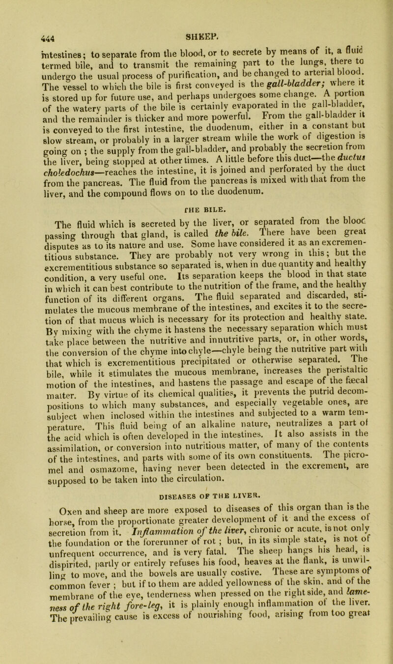 mtestines; to separate from tlie blood, or to secrete by means of it, a fluid termed bile, and to transmit the remaining part to the lungs, there to undergo the usual process of purification, and be changed to arteria oo . The vessel to which the bile is first conveyed is gall-bladder; vihexe it is stored up for future use, and perhaps undergoes some change. poition of the watery parts of the bile is certainly evaporated in the gall-bladder, and the remainder is thicker and more powerful. From the gal • ac er it is conveyed to the first intestine, the duodenum, either in a constant but slow stream, or probably in a larger stream while the work of digestion is going on ; the supply from the gall-bladder, and probably the secretiori from the liver, being stopped at other times. A little before this duct—the cAo^edocto—reaches the intestine, it is joined and perforated by the duct from the pancreas. The fluid from the pancreas is mixed with that trom the liver, and the compound flows on to the duodenum. THE BILE. The fluid which is secreted by the liver, or separated from the blooC passing through that gland, is called the bile. There have been great disputes as to its nature and use. Some have considered it as an excremen- titious substance. They are probably not very wrong in this; but the excrementitious substance so separated is, when in due quantity and healthy condition, a very useful one. Its separation keeps the blood in that state in which it can best contribute to the nutrition of the frame, and the healthy function of its different organs. The fluid separated and discarded, sti- mulates the mucous membrane of the intestines, and excites it to the secre- tion of that mucus which is necessary for its protection and healthy state. By mixing with the chyme it hastens the necessary separation which must take place between the nutritive and innutritive parts, or, in other words, the conversion of the chyme into chyle—chyle being the nutritive part with that which is excrementitious precipitated or otherwise separated. I he bile, while it stimulates the mucous membrane, increases the peristaltic motion of the intestines, and hastens the passage and escape of the fiecal matter. By virtue of its chemical qualities, it prevents the putrid decom- positions to which many substances, and especiallv vegetable ones, are subject when inclosed within the intestines and subjected to a warm tem- perature. This fluid being of an alkaline nature, neutralizes a part of the acid which is often developed in the intestines. It also assists in the assimilation, or conversion into nutritious matter, of rnany of the contents of the intestines, and parts with some of its own constituents. The picro- mel and osmazome, having never been detected in the excrement, are supposed to be taken into the circulation. DISEASES OF THE LIVER.. Oxen and sheep are more exposed to diseases of this organ than is the horse, from the proportionate greater development of it and the excess ot secretion from it. Jnjlammation of the liver^ chronic or acute, is not only the foundation or the forerunner of rot ; but, in its simple state, is not or unfrequent occurrence, and is very fatal. The sheep hangs his head, is dispirited, partly or entirely refuses his food, heaves at the flank, is unwil- ling^ to move, and the bowels are usually costive. These are symptonis of common fever ; but if to them are added yellowness ot the skin, and ot the membrane of the eye, tenderness when pressed on the right side, and lame- ness of the right fore-leg, it is plainly enough inflammation ot the liver. The prevailing cause is excess of nourishing food, arising from too great