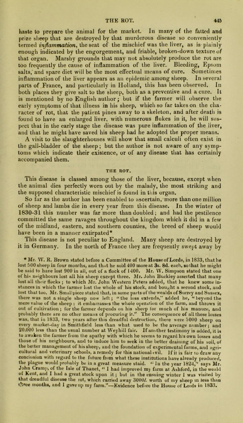 haste to prepare the animal for the market. In many of the fatted and prize sheep that are destroyed by that murderous disease so conveniently termed injlainmationy the seat of the mischief was the liver, as is plainly enough indicated by the engorgement, and friable, broken-down texture of that organ. Marshy grounds that may not absolutely produce the rot are too frequently the cause of inflammation of the liver. Bleeding, Epsom salts, and spare diet will be the most effectual means of cure. Sometimes inflammation of the liver appears as an epidemic among sheep. In several parts of France, and particularly in Holland, this has been observed. In both places they give salt to the sheep, both as a preventive and a cure. It is mentioned by no English author; but if the farmer will observe the early symptoms of that illness in his sheep, which so far takes on the cha- racter of rot, that the patient pines away to a skeleton, and after death is found to have an enlarged liver, with numerous flukes in it, he will sus- pect that in the early stage the disease was pure inflammation of the liver, and that he might have saved his sheep had he adopted the proper means. A visit to the slaughterhouses will show that small calculi often exist in the gall-bladder of the sheep; but the author is not aware of any symp- toms which indicate their existence, or of any disease that has certainly accompanied them. THE ROT. This disease is classed among those of the liver, because, except when the animal dies perfectly worn out by the malady, the most striking and the supposed characteristic mischief is found in this organ. So far as the author has been enabled to ascertain, more than one million of sheep and Iambs die in every year from this disease. In the winter of 1830-31 this number was far more than doubled; and had the pestilence committed the same ravages throughout the kingdom which it did in a few of the midland, eastern, and southern counties, the breed of sheep would have been in a manner extirpated* This disease is not peculiar to England. Many sheep are destroyed by it in Germany. In the north of France they are frequently swept away by * Mr. W. R. Brown stated before a Committee of the House of Lords, in 1833, that he lost 500 sheep in four months, and that he sold 400 more at 3s. 8d. each, so that he might be said to have lost 900 in all, out of a dock of 1400. Mr. W. Simpson stated that one of his neighbours lost all his sheep except three. Mr. John Buckley asserted that many lost all their flocks ; to which Mr. John Western Peters added, that he knew some in- stances in which the farmer lost the whole of his stock, and bou;^ht a second stock, and lost that too. Mr. Smallpiece stated that, in some parts of the wealds of Surrey and Sussex, there was not a single sheep now left; “the loss extends,” added he, “ beyond the mere value of the sheep : it embarrasses the whole operation of the farm, and throws it out of cultivation ; for the farmer depends on his sheep for much of his manure, and probably there are no other means of procuring it.” The consequence of all these losses was, that in 1833, two years after this dreadful destruction, there were 5000 sheep on every market-day in Smithfield less than what used to be tbe average number; and 20,000 less than the usual number at Weyhill fair. If another testimony is added, it is to awaken the farmer from the apathy with which he seems to regard his own losses and those of his neighbours, and to induce him to seek in the better draining of his soil, of the better management of his sheep, and the foundation of experimental farms, and agri- cultural and veterinary schools, a remedy for this national evil. 1 f it is fair to draw any conclusion with regard to the future from what these institutions have already produced, the plague would probably be in a great measure staid. “ In the year 1824,” says Mr. John Cramj), of the Isle of Thanet, “ I had improved my farm at Ashford, in the weaM ol Kent, and I had a great stock upon it; but in the ensuing winter I was visited by that dreadiul disease the rot, which carried away 3000/. worth of my sheep in less than l?3”ee months, and 1 gave up my farm.”—Evidence before the House of Lords in 1833.