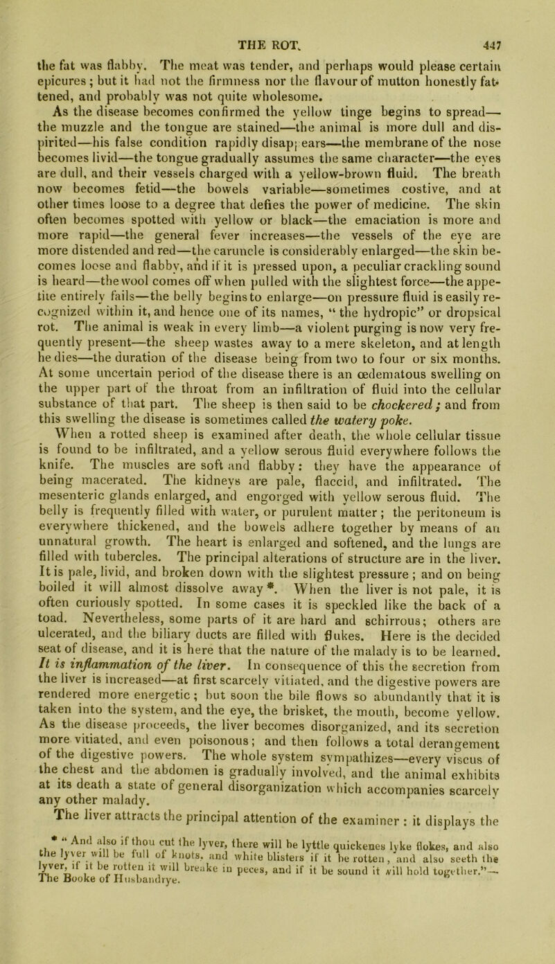 the fat vvas flabby. The meat was tender, and perhaps would please certain epicures; but it had not tlie firmness nor the flavour of mutton honestly fat* tened, and probably was not quite wbolesome. As the disease becomes confirmed the yellow tinge begins to spread— the muzzle and the tongue are stained—the animal is more dull and dis- pirited—his false condition rapidly disap; ears—the membrane of the nose becomes livid—the tongue gradually assumes the same character—the eyes are dull, and their vessels charged with a yellow-brown fluid. The breath now becomes fetid—the bowels variable—sometimes costive, and at other times loose to a degree that defies the power of medicine. The skin often becomes spotted with yellow or black—the emaciation is more and more rapid—the general fever increases—the vessels of the eye are more distended and red—the caruncle is considerably enlarged—the skin be- comes loose and flabby, and il it is pressed upon, a peculiar crackling sound is heard—the wool comes off when pulled with the slightest force—the appe- tite entirely fails—the belly begins to enlarge—on pressure fluid is easily re- Cvjgnized within it, and hence one of its names, “ the hydropic” or dropsical rot. The animal is weak in every limb—a violent purging is now very fre- quently present—the sheep wastes away to a mere skeleton, and at length he dies—the duration of the disease being from two to four or six months. At some uncertain period of the disease there is an oedematous swelling on the upper part of the throat from an infiltration of fluid into the cellular substance of that part. The sheep is then said to be chockered ; and from this swelling the disease is sometimes called the watery poke. When a rotted sheep is examined after death, the whole cellular tissue is found to be infiltrated, and a yellow serous fluid everywhere follows the knife. The muscles are soft and flabby: they have the appearance of being macerated. The kidneys are pale, flaccid, and infiltrated. The mesenteric glands enlarged, and engorged with yellow serous fluid. The belly is frequently filled with water, or purulent matter ; the peritoneum is everywhere thickened, and the bowels adhere together by means of an unnatural growth. The heart is enlarged and softened, and the lungs are filled with tubercles. The principal alterations of structure are in the liver. It is pale, livid, and broken down with the slightest pressure ; and on being boiled it will almost dissolve away*. When the liver is not pale, it is often curiously spotted. In some cases it is speckled like the back of a toad. Nevertheless, some parts of it are hard and schirrous; others are ulcerated, and the biliary ducts are filled with flukes. Here is the decided seat of disease, and it is here that the nature of the malady is to be learned. It is inflammation of the livet. In consequence of this the secretion from the liver is increased—at first scarcely vitiated, and the digestive powers are rendered more energetic; but soon the bile flows so abundantly that it is taken into the system, and the eye, the brisket, the mouth, become yellow. As the disease proceeds, the liver becomes disorganized, and its secretion more vitiated, and even poisonous; and then follows a total derangement of the digestive powers. The whole system svmpalhizes—every viscus of the chest and the abdomen is gradually involved, and the animal exhibits at its death a state of general disorganization which accompanies scarce!v any other malady. The liver attracts the principal attention of the examiner : it displays the * And also if thou cut the lyver, there will be lyttle quickenes lyke flokes, and also the lyver will be lull of knots, and white blisters if it be rotten, and also seeth the ^ it wdl breake in peces, and if it be sound it ivill hold together.” — J he Booke of Hnshandiye.