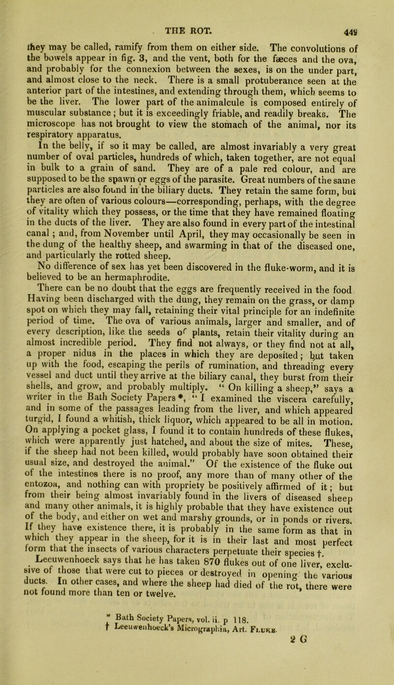 44tf they may be called, ramify from them on either side. The convolutions of the bowels appear in fig. 3, and the vent, both for the faeces and the ova, and probably for the connexion between the sexes, is on the under part, and almost close to the neck. There is a small protuberance seen at the anterior part of the intestines, and extending through them, which seems to be the liver. The lower part of the animalcule is composed entirely of muscular substance; but it is exceedingly friable, and readily breaks. The microscope has not brought to view the stomach of the animal, nor its respiratory apparatus. In the belly, if so it may be called, are almost invariably a very great number of oval particles, hundreds of which, taken together, are not equal in bulk to a grain of sand. They are of a pale red colour, and are supposed to be the spawn pr eggs of the parasite. Great numbers of the same particles are also found in the biliary ducts. They retain the same form, but they are often of various colours—corresponding, perhaps, with the degree of vitality which they possess, or the time that they have remained floating in the ducts of the liver. They are also found in every part of the intestinal canal; and, from November until April, they may occasionally be seen in the dung of the healthy sheep, and swarming in that of the diseased one, and particularly the rotted sheep. No difference of sex has yet been discovered in the fluke-worm, and it is believed to be an hermaphrodite. There can be no doubt that the eggs are frequently received in the food Having been discharged with the dung, they remain on the grass, or damp spot on which they may fall, retaining their vital principle for an indefinite period of time. The ova of various animals, larger and smaller, and of every description, like the seeds plants, retain their vitality during an almost incredible period. They find not always, or they find not at all, a proper nidus in the places in which they are deposited; but taken up with the food, escaping the perils of rumination, and threading every vessel and duct until they arrive at the biliary canal, they burst from their shells, and grow, and probably multiply. “ On killing a sheep,” says a writer in the Bath Society Papers ♦, “ 1 examined the viscera carefully, and in some of the passages leading from the liver, and which appeared turgid, I found a whitish, thick liquor, which appeared to be all in motion. On applying a pocket glass, I found it to contain hundreds of these flukes, which were apparently just hatched, and about the size of mites. These, if the sheep had not been killed, would probably have soon obtained their usual size, and destroyed the animal.” Of the existence of the fluke out of the intestines there is no proof, any more than of many other of the entozoa, and nothing can with propriety be positively affirmed of it; but from their being almost invariably found in the livers of diseased sheep and many other animals, it is highly probable that they have existence out of the body, and either on wet and marshy grounds, or in ponds or rivers. If they have existence there, it is probably in the same form as that in which they appear in the sheep, for it is in their last and most perfect form that the insects of various characters perpetuate their species f Leeuwenhoeck says that he has taken 870 flukes out of one liver exclu- sive of those that were cut to pieces or destroyed in opening the Various ducts. In other cases, and where the sheep had died of the rot, there were not found more than ten or twelve. 2 G * Bath Society Papers, vol. ii. p 118. t Leeuwenhoeck’s Micrographia, Art. Fi.ukb.