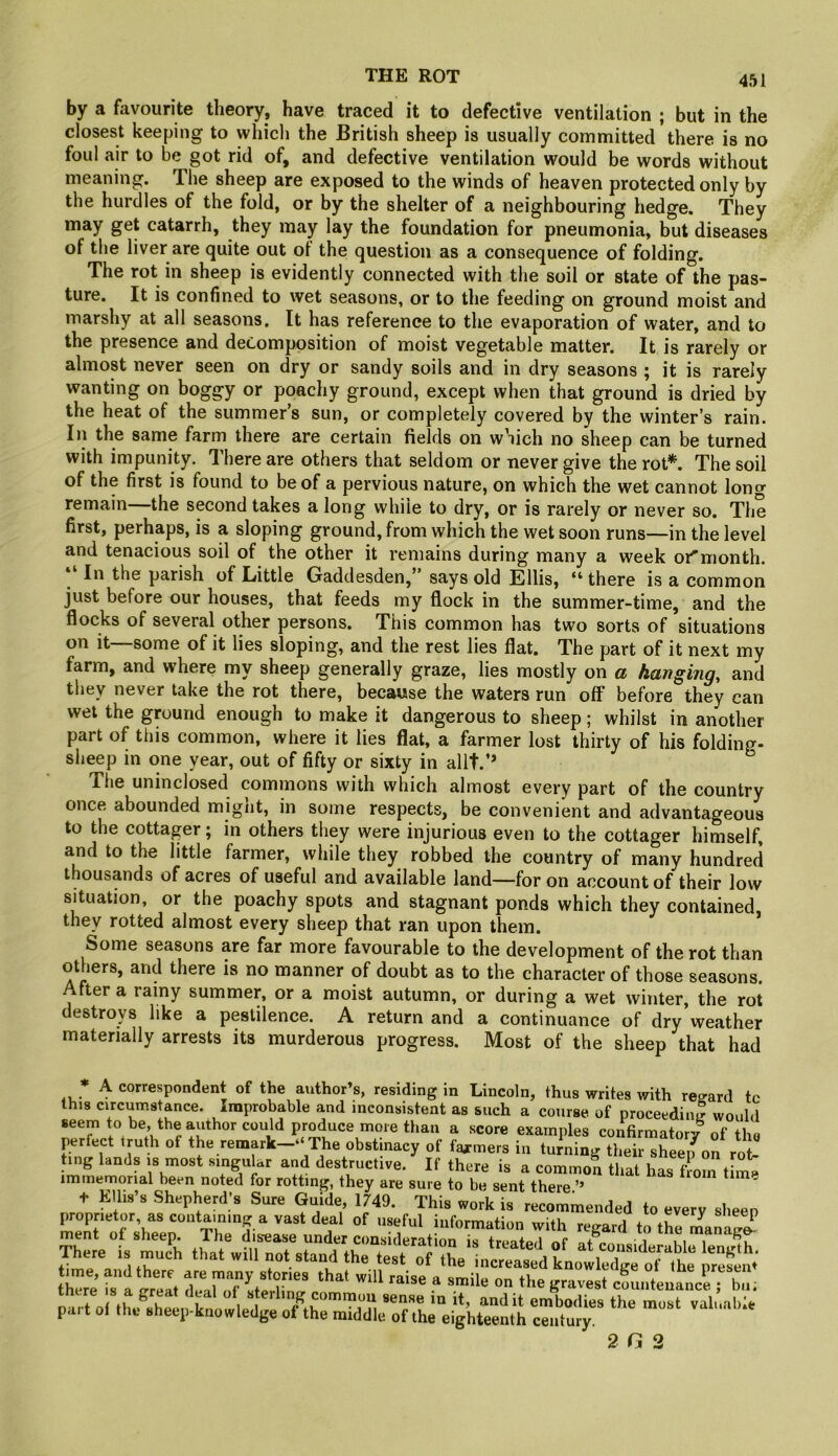 by a favourite theory, have traced it to defective ventilation ; but in the closest keeping to which the British sheep is usually committed there is no foul air to be got rid of, and defective ventilation would be words without meaning. The sheep are exposed to the winds of heaven protected only by the hurdles of the fold, or by the shelter of a neighbouring hedge. They may get catarrh, they may lay the foundation for pneumonia, but diseases of the liver are quite out of the question as a consequence of folding. The rot in sheep is evidently connected with the soil or state of the pas- ture. It is confined to wet seasons, or to the feeding on ground moist and marshy at all seasons. It has reference to the evaporation of water, and to the presence and decomposition of moist vegetable matter. It is rarely or almost never seen on dry or sandy soils and in dry seasons ; it is rarely wanting on boggy or poachy ground, except when that ground is dried by the heat of the summer’s sun, or completely covered by the winter’s rain. Ill the same farm there are certain fields on which no sheep can be turned with impunity. There are others that seldom or never give the rot*. The soil of the first is found to be of a pervious nature, on which the wet cannot long remain the second takes a long while to dry, or is rarely or never so. The first, perhaps, is a sloping ground, from which the wet soon runs—in the level and tenacious soil of the other it remains during many a week or'month. In the parish of Little Gaddesden,” says old Ellis, “ there is a common just before our houses, that feeds my flock in the summer-time, and the flocks of several other persons. This common has two sorts of situations on it—some of it lies sloping, and the rest lies flat. The part of it next my farm, and where my sheep generally graze, lies mostly on a hanging, and they never take the rot there, because the waters run off before they can wet the ground enough to make it dangerous to sheep; whilst in another part of this common, where it lies flat, a farmer lost thirty of his folding- sheep in one year, out of fifty or sixty in allt.’* The uninclosed commons with which almost every part of the country once abounded might, in some respects, be convenient and advantageous to the cottager; in others they were injurious even to the cottager himself, and to the little farmer, while they robbed the country of many hundred thousands of acres of useful and available land—for on account of their low situation, or the poachy spots and stagnant ponds which they contained, they rotted almost every sheep that ran upon them. Some seasons are far more favourable to the development of the rot than others, and there is no manner of doubt as to the character of those seasons. After a rainy summer, or a moist autumn, or during a wet winter, the rot destroys like a pestilence. A return and a continuance of dry’weather materially arrests its murderous progress. Most of the sheep that had ... A <^o*'’‘®spondent of the author’s, residing in Lincoln, thus writes with regard tc this circumstance. Improbable and inconsistent as such a course of proceeding would ^ examples confirmatory of the perfect truth of the remark—‘ The obstinacy of farmers in turning their sheeifon rot- ing lands is most singular and destructive. If there is a common that has fiom time immemorial been noted for rotting, they are sure to be sent there ’’ Klltfs Shepherd's Sure Guide, IzV This work is rllninended to every sheep proprietor as containini; a vast deal of useful information with regard to the iLuS ment of sheep. The disease under comideration is trpat,a,i tome manag^ There is much that will not stand the test olX mc«teVkuo1S pr^Sm hTre fsaIreat ^ cSunteuance ; bn; Dart of th/Khe.Mfwt Ip 1^^ embodies the most valuable pait of the sheep-knowledge of the middle of the eighteenth century. 2G 2