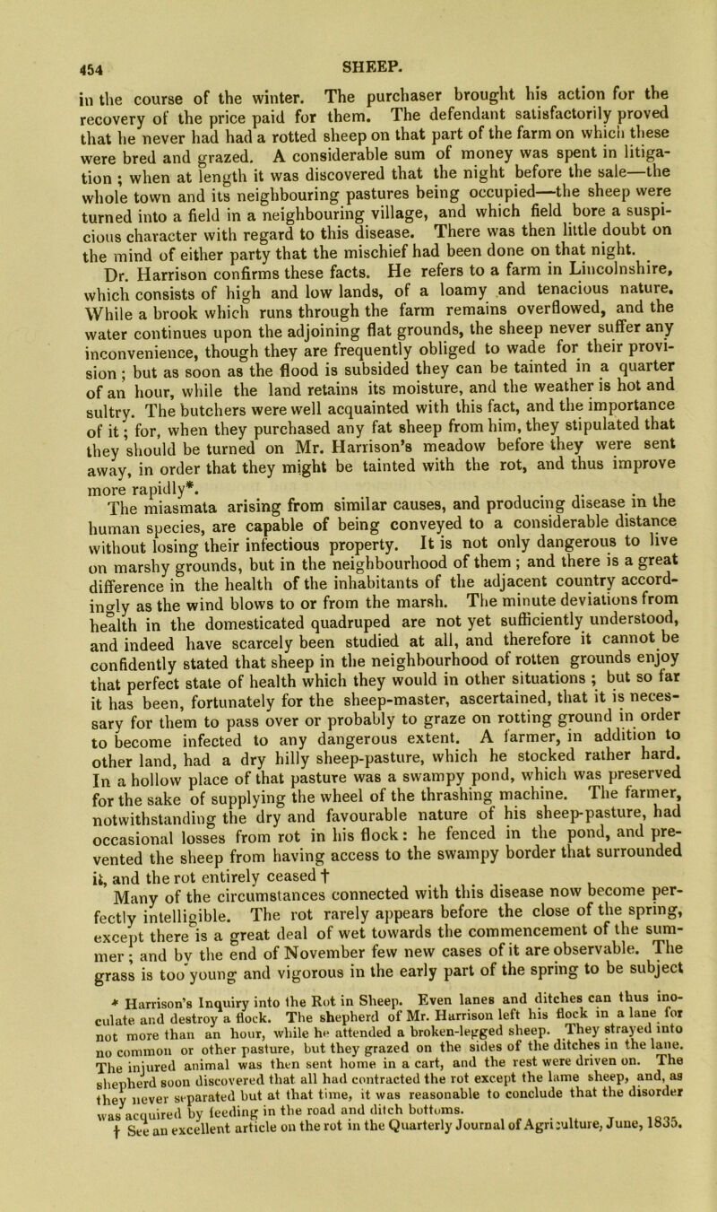 in the course of the winter. The purchaser brought his action for the recovery of the price paid for them. The defendant satisfactorily proved that he never had had a rotted sheep on that part of the farm on which these were bred and grazed. A considerable sum of money was spent in litiga- tion ; when at length it was discovered that the night before the sale the whole town and its neighbouring pastures being occupied—the sheep were turned into a field in a neighbouring village, and which field bore a suspi- cious character with regard to this disease. There was then little doubt on the mind of either party that the mischief had been done on that night. Dr. Harrison confirms these facts. He refers to a farm in Lincolnshire, which consists of high and low lands, of a loamy and tenacious natu^. While a brook which runs through the farm remains overflowed, and the water continues upon the adjoining flat grounds, the sheep never suffer any inconvenience, though they are frequently obliged to wade for their provi- sion ; but as soon as the flood is subsided they can be tainted in a quarter of an hour, while the land retains its moisture, and the weather is hot and sultry. The butchers were well acquainted with this fact, and the importance of it; for, when they purchased any fat sheep from him, they stipulated that they should be turned on Mr. Harrison’s meadow before they were sent away, in order that they might be tainted with the rot, and thus improve more rapidly*. .... . . The miasmata arising from similar causes, and producing disease m the human species, are capable of being conveyed to a considerable distance without losing their infectious property. It is not only dangerous to live on marshy grounds, but in the neighbourhood of them ; and there is a great difference in the health of the inhabitants of the adjacent country accord- ino-ly as the wind blows to or from the marsh. The minute deviations from health in the domesticated quadruped are not yet sufficiently understood, and indeed have scarcely been studied at all, and therefore it cannot be confidently stated that sheep in the neighbourhood of rotten grounds enjoy that perfect state of health which they would in other situations ; but so far it has been, fortunately for the sheep-master, ascertained, that it is neces- sary for them to pass over or probably to graze on rotting ground in order to become infected to any dangerous extent. A farmer, in addition to other land, had a dry hilly sheep-pasture, which he stocked rather hard. In a hollow place of that pasture was a swampy pond, which was preserved for the sake of supplying the wheel of the thrashing machine. The farmer, notwithstanding the dry and favourable nature of his sheep-pasture, had occasional losses from rot in his flock: he fenced in the pond, and pre- vented the sheep from having access to the swampy border that surrounded it, and the rot entirely ceased f Many of the circumstances connected with this disease now become per- fectly intelligible. The rot rarely appears before the close of the spring, except there is a great deal of wet towards the commencement of the sum- mer; and by the end of November few new cases of it are observable. The grass is too young and vigorous in the early part of the spring to be subject * Harrison’s Inquiry into the Rot in Sheep. Even lanes and ditches can thus ino- culate and destroy a flock. The shepherd of Mr. Harrison left his flock m a lane for not more than an hour, while he attended a broken-legged sheep. They strayed into no common or other pasture, but they grazed on the sides of the ditches in the laiie. The injured animal was then sent home in a cart, and the rest were driven on. The shepherd soon discovered that all had contracted the rot except the lame sheep, and, as they never separated but at that time, it was reasonable to conclude that the disorder was acquired by feeding in the road and ditch bottoms. t See an excellent article on the rot in the Quarterly Journal of Agri :ulture, June, 1835.