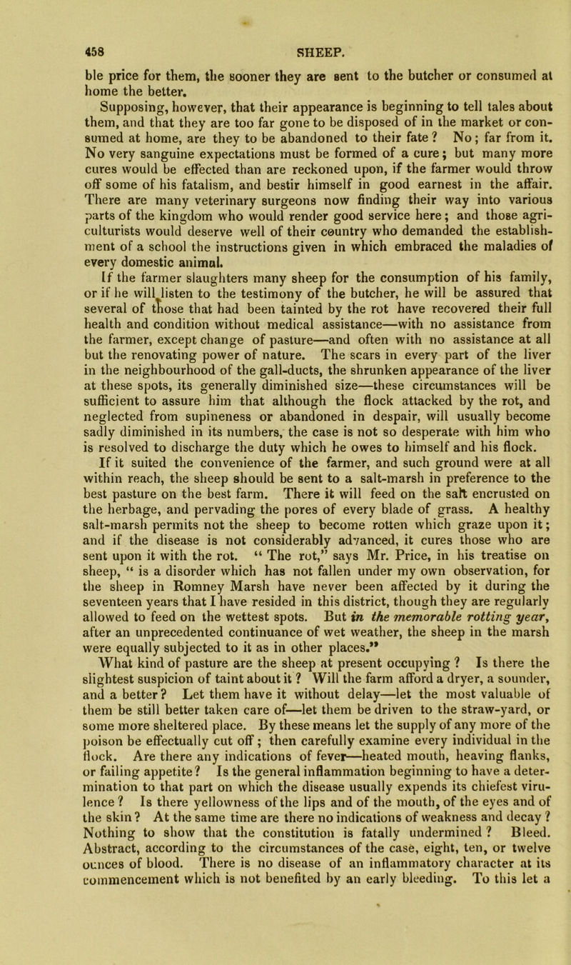 ble price for them, the sooner they are sent to the butcher or consumed al home the better. Supposing, however, that their appearance is beginning to tell tales about them, and that they are too far gone to be disposed of in the market or con- sumed at home, are they to be abandoned to their fate ? No; far from it. No very sanguine expectations must be formed of a cure; but many more cures would be effected than are reckoned upon, if the farmer would throw off some of his fatalism, and bestir himself in good earnest in the affair. There are many veterinary surgeons now finding their way into various parts of the kingdom who would render good service here; and those agri- culturists would deserve well of their country who demanded the establish- ment of a school the instructions given in which embraced the maladies of every domestic animal. If the farmer slaughters many sheep for the consumption of his family, or if he will listen to the testimony of the butcher, he will be assured that several of those that had been tainted by the rot have recovered their full health and condition without medical assistance—with no assistance from the farmer, except change of pasture—and often with no assistance at all but the renovating power of nature. The scars in every part of the liver in the neighbourhood of the gall-ducts, the shrunken appearance of the liver at these spots, its generally diminished size—these circumstances will be sufficient to assure him that although the flock attacked by the rot, and neglected from supineness or abandoned in despair, will usually become sadly diminished in its numbers, the case is not so desperate with him who is resolved to discharge the duty which he owes to himself and his flock. If it suited the convenience of the farmer, and such ground were at all within reach, the sheep should be sent to a salt-marsh in preference to the best pasture on the best farm. There it will feed on the salt encrusted on the herbage, and pervading the pores of every blade of grass. A healthy salt-marsh permits not the sheep to become rotten which graze upon it; and if the disease is not considerably advanced, it cures those who are sent upon it with the rot. “ The rot,” says Mr. Price, in his treatise on sheep, “ is a disorder which has not fallen under my own observation, for the sheep in Romney Marsh have never been affected by it during the seventeen years that I have resided in this district, though they are regularly allowed to feed on the wettest spots. But in the memorable rotting year, after an unprecedented continuance of wet weather, the sheep in the marsh were equally subjected to it as in other places.*’ What kind of pasture are the sheep at present occupying ? Is there the slightest suspicion of taint about it ? Will the farm afford a dryer, a sounder, and a better ? Let them have it without delay—let the most valuable of them be still better taken care of—let them be driven to the straw-yard, or some more sheltered place. By these means let the supply of any more of the poison be effectually cut off; then carefully examine every individual in the flock. Are there any indications of fever—heated mouth, heaving flanks, or failing appetite? Is the general inflammation beginning to have a deter- mination to that part on which the disease usually expends its chiefest viru- lence ? Is there yellowness of the lips and of the mouth, of the eyes and of the skin ? At the same time are there no indications of weakness and decay ? Nothing to show that the constitution is fatally undermined ? Bleed. Abstract, according to the circumstances of the case, eight, ten, or twelve ounces of blood. There is no disease of an inflammatory character at its commencement which is not benefited by an early bleeding. To this let a