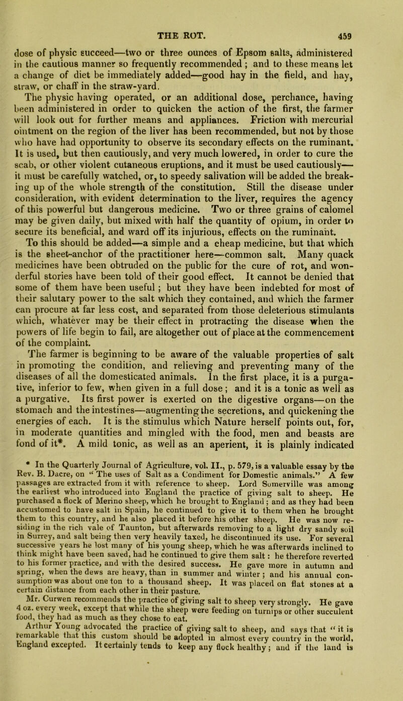 dose of physic succeed—two or three ounces of Epsom salts, administered in tl)e cautious manner so frequently recommended ; and to these means let a change of diet be immediately added—good hay in the field, and hay, straw, or chaff in the straw-yard. The physic having operated, or an additional dose, perchance, having been administered in order to quicken the action of the first, the farmer will look out for further means and appliances. Friction with mercurial ointment on the region of the liver has been recommended, but not by those who have had opportunity to observe its secondary effects on the ruminant. It is used, but then cautiously, and very much lowered, in order to cure the scab, or other violent cutaneous eruptions, and it must be used cautiously— it must be carefully watched, or, to speedy salivation will be added the break- ing up of the whole strength of the constitution. Still the disease under consideration, with evident determination to the liver, requires the agency of this powerful but dangerous medicine. Two or three grains of calomel may be given daily, but mixed with half the quantity of opium, in order to secure its beneficial, and ward off its injurious, effects on the ruminant. To this should be added—a simple and a cheap medicine, but that which is the sheet-anchor of the practitioner here—common salt. Many quack medicines have been obtruded on the public for the cure of rot, and won- derful stories have been told of their good effect. It cannot be denied that some of them have been useful ; but they have been indebted for most of their salutary power to the salt which they contained, and which the farmer can procure at far less cost, and separated from those deleterious stimulants which, whatever may be their effect in protracting the disease when the powers of life begin to fail, are altogether out of place at the commencement of the complaint. The farmer is beginning to be aware of the valuable properties of salt in promoting the condition, and relieving and preventing many of the diseases of all the domesticated animals. In the first place, it is a purga- tive, inferior to few, when given in a full dose; and it is a tonic as well as a purgative. Its first power is exerted on the digestive organs—on the stomach and the intestines—augmentingthe secretions, and quickening the energies of each. It is the stimulus which Nature herself points out, for, in moderate quantities and mingled with the food, men and beasts are fond of it*. A mild tonic, as well as an aperient, it is plainly indicated • In the Quarterly Journal of Agriculture, vol, II., p. 579, is a valuable essay by the Rev. B. Dacre, on The uses of Salt as a Condiment for Domestic animals.” A few passages are extracted from it with reference to sheep. Lord Somerville was among the earliest who introduced into England the practice of giving salt to sheep. He purchased a flock of Merino sheep, which he brought to England ; and as they had been accustomed to have salt in Spain, he continued to give it to them when he brought them to this country, and he also placed it before his other sheep. He was now re- siding in the rich vale of Taunton, but afterwards removing to a light dry sandy soil in Surrey, and salt being then very heavily taxed, he discontinued its use. For several successive years he lost many of his young sheep, which he was afterwards inclined to think might have been saved, had he continued to give them salt: he therefore reverted to his former practice, and with the desired success. He gave more in autumn and spring, when the dews are heavy, than in summer and winter ; and his annual con- sumption was about one ton to a thousand sheep. It was placed on flat stones at a certain distance from each other in their pasture. Mr. Curwen recommends the ]>ractice of giving salt to sheep very strongly. He gave 4 oz every week, except that while the sheep were feeding on turnips or other succulent iood, they had as much as they chose to eat. Arthur Young advocated the practice of giving salt to sheep, and says that it is remarkable that this custom should be adopted in almost every country in the world* bngland excepted. It certainly tends to keep any flock healthy; and if the land is