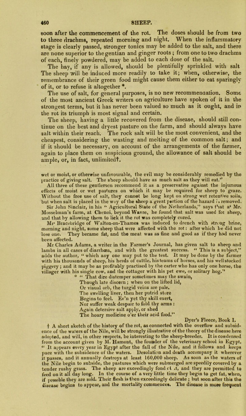 soon after the commencement of the rot. The doses should be from two to three drachms, repeated morning and night. When the inflammatory stage is clearly passed, stronger tonics may be added to the salt, and there are none superior to the gentian and ginger roots ; from one to two drachms of each, finely powdered, may be added to each dose of the salt. The hay, if any is allowed, should be plentifully sprinkled with salt The sheep will be induced more readily to take it; when, otherwise, the remembrance of their green food might cause them either to eat sparingly of it, or to refuse it altogether *. Tlie use of salt, for general purposes, is no new recommenaation. Some of the most ancient Greek writers on agriculture have spoken of it in the strongest terms, but it has never been valued so much as it ought, and in the rot its triumph is most signal and certain. The sheep, having a little recovered from the disease, should still con- tinue on the best and dryest pasture on the farm, and should always have salt within their reach. The rock salt will be the most convenient, and the cheapest, considering the wasting and melting of the common salt; and if it should be necessary, on account of the arrangements of the farmer, again to place them on suspicious ground, the allowance of salt should be ample, or, in fact, unlimited!. wet or moist, or otherwise unfavourable, the evil may be considerably remedied by the j)ractice of giving salt. The sheep should have as much salt as they will eat.” All three of these gentlemen recommend it as a preservative against the injurious effects of moist or wet pastures on which it may be required for sheep to graze. Without the free use of salt, they cannot be long kept on strong wet retentive soils, but when salt is placed in the way of the sheep a great portion of the hazard is removed. Sir John Sinclair, in his “ Agricultural State of the Netherlands,” says that a* Mr. Mosselman’s farm, at Chenoi, beyond Wavre, he found that salt was used foi sheep, and that by allowing them to lick it the rot was completely cured. Mr* Bracebridge of Walton-on-Thames was induced to drench with strong brine, morning and night, some sheep that were affected with the rot: after which he did not lose one. They became fat, and the meat was as fine and good as if they had never been affected. Mr Charles Adams, a writer in the Farmer’s Journal, has given salt to sheep and lambs in all cases of diarrhoea, and with the greatest success. “ This is a subject,” adds the author, “ which any one may put to the test. It may be done by the farmer with his thousands of sheep, his herds of cattle, his teams of horses, and his well stocked piggery ; and it may be as profitably practised by the carter who has only one horse, the villager with his single cow, and the cottager with his pet ewe, or solitary hog.’* * o That dire distemper sometimes may the swain, Though late discern ; when on the lifted lid, Or visual orb, the turgid veins are pale. The swelling liver, then her putrid store Begins to feel. Ev'n yet thy skill exert, Nor suffer weak despair to fold thy arms : Again detersive salt apply, or shed The hoary medicine o’er their acid food,” Dyer’s Fleece, Book I. f A short sketch of the history of the rot, as connected with the overflow and subsid- ence of the waters of the Nile, will be strongly illustrative of the theory of the disease here adopted, and will, in other respects, be interesting to the sheep-breeder. It is condensed from the account given by M. Hamont, the founder of the veterinary school in Egypt. ” It ajipears every year in Egypt after the fall of the Nile, and it follows and keeps pace with the subsidence of the waters. Desolation and death accompany it wherever it passes, and it annually destroys at least 160,000 sheep. As soon as the waters of the Nile begin to subside, the pastures which were submerged are speedily covered by a tender rushy grass. The sheep are exceedingly fond cl it, and they are permitted to feed on it all day long. In the course of a very little time they begin to get fat, when, if possible they are sold. Their flesh is then exceedingly delicate ; but soon after this the disease begins to appear, and the mortality commences. The disease is more frequent