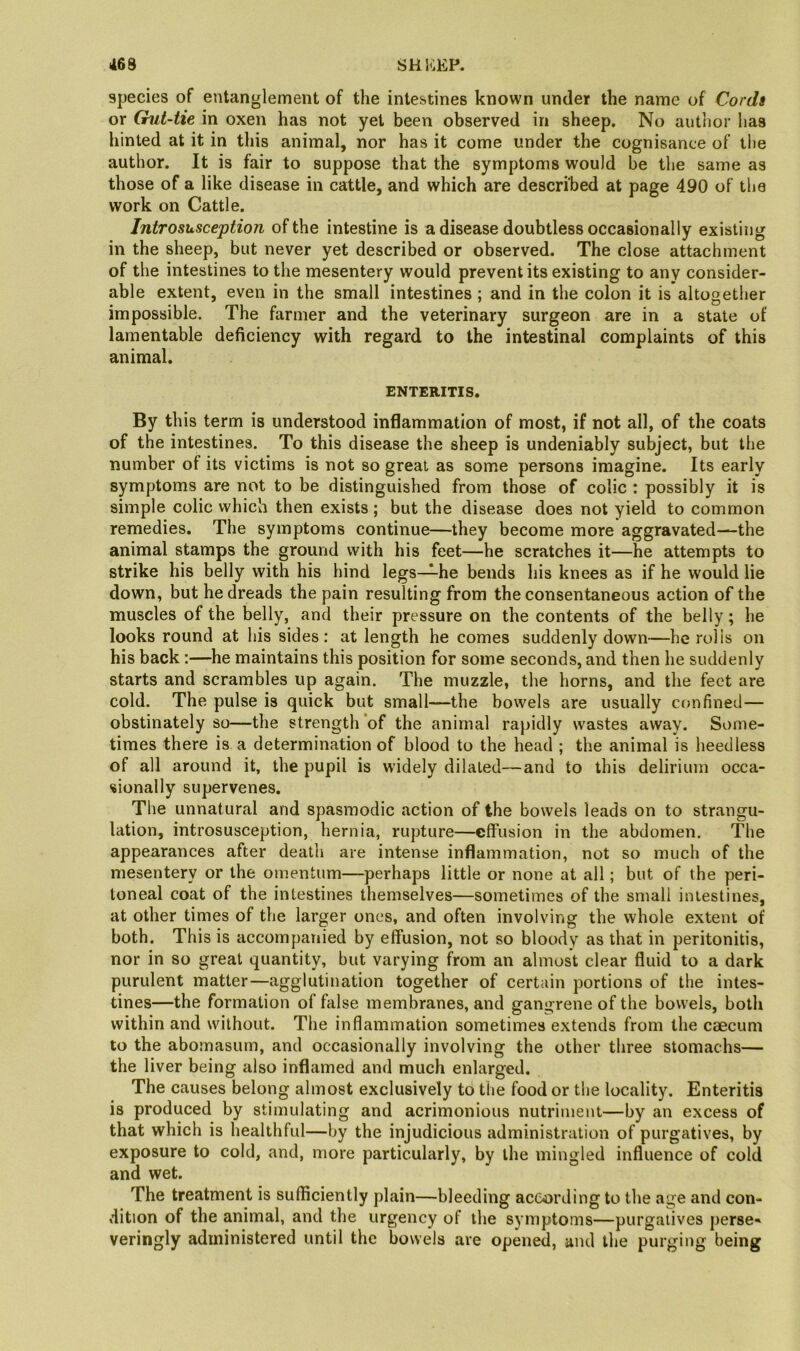 species of entanglement of the intestines known under the name of Cordi or (hit-tie in oxen has not yet been observed in sheep. No autlior has hinted at it in this animal, nor has it come under the cognisance of the author. It is fair to suppose that the symptoms would be the same as those of a like disease in cattle, and which are described at page 490 of the work on Cattle. Jntrosusception of the intestine is a disease doubtless occasionally existing in the sheep, but never yet described or observed. The close attachment of the intestines to the mesentery would prevent its existing to any consider- able extent, even in the small intestines ; and in the colon it is altogether impossible. The farmer and the veterinary surgeon are in a state of lamentable deficiency with regard to the intestinal complaints of this animal. ENTERITIS. By this term is understood inflammation of most, if not all, of the coats of the intestines. To this disease the sheep is undeniably subject, but the number of its victims is not so great as some persons imagine. Its early symptoms are not to be distinguished from those of colic : possibly it is simple colic which then exists ; but the disease does not yield to common remedies. The symptoms continue—they become more aggravated—the animal stamps the ground with his feet—he scratches it—he attempts to strike his belly with his hind legs—he bends his knees as if he would lie down, but he dreads the pain resulting from the consentaneous action of the muscles of the belly, and their pressure on the contents of the belly; he looks round at his sides: at length he comes suddenly down—he rolls on his back :—he maintains this position for some seconds, and then he suddenly starts and scrambles up again. The muzzle, the horns, and the feet are cold. The pulse is quick but small—the bowels are usually C(mfined— obstinately so—the strength of the animal rapidly wastes away. Some- times there is a determination of blood to the head ; the animal is heedless of all around it, the pupil is widely dilated—and to this delirium occa- sionally supervenes. The unnatural and spasmodic action of the bowels leads on to strangu- lation, introsusception, hernia, rupture—effusion in the abdomen. The appearances after death are intense inflammation, not so much of the mesentery or the omentum—perhaps little or none at all; but of the peri- toneal coat of the intestines themselves—sometimes of the small intestines, at other times of the larger ones, and often involving the whole extent of both. This is accompanied by effusion, not so bloody as that in peritonitis, nor in so great quantity, but varying from an almost clear fluid to a dark purulent matter—agglutination together of certain portions of the intes- tines—the formation of false membranes, and gangrene of the bowels, both within and without. The inflammation sometimes extends from the caecum to the abomasum, and occasionally involving the other three stomachs— the liver being also inflamed and much enlarged. The causes belong almost exclusively to the food or the locality. Enteritis is produced by stimulating and acrimonious nutriment—by an excess of that which is healthful—by the injudicious administration of purgatives, by exposure to cold, and, more particularly, by the mingled influence of cold and wet. The treatment is sufficiently plain—bleeding according to the age and con- dition of the animal, and the urgency of the symptoms—purgatives perse- veringly administered until the bowels are opened, and the purging being