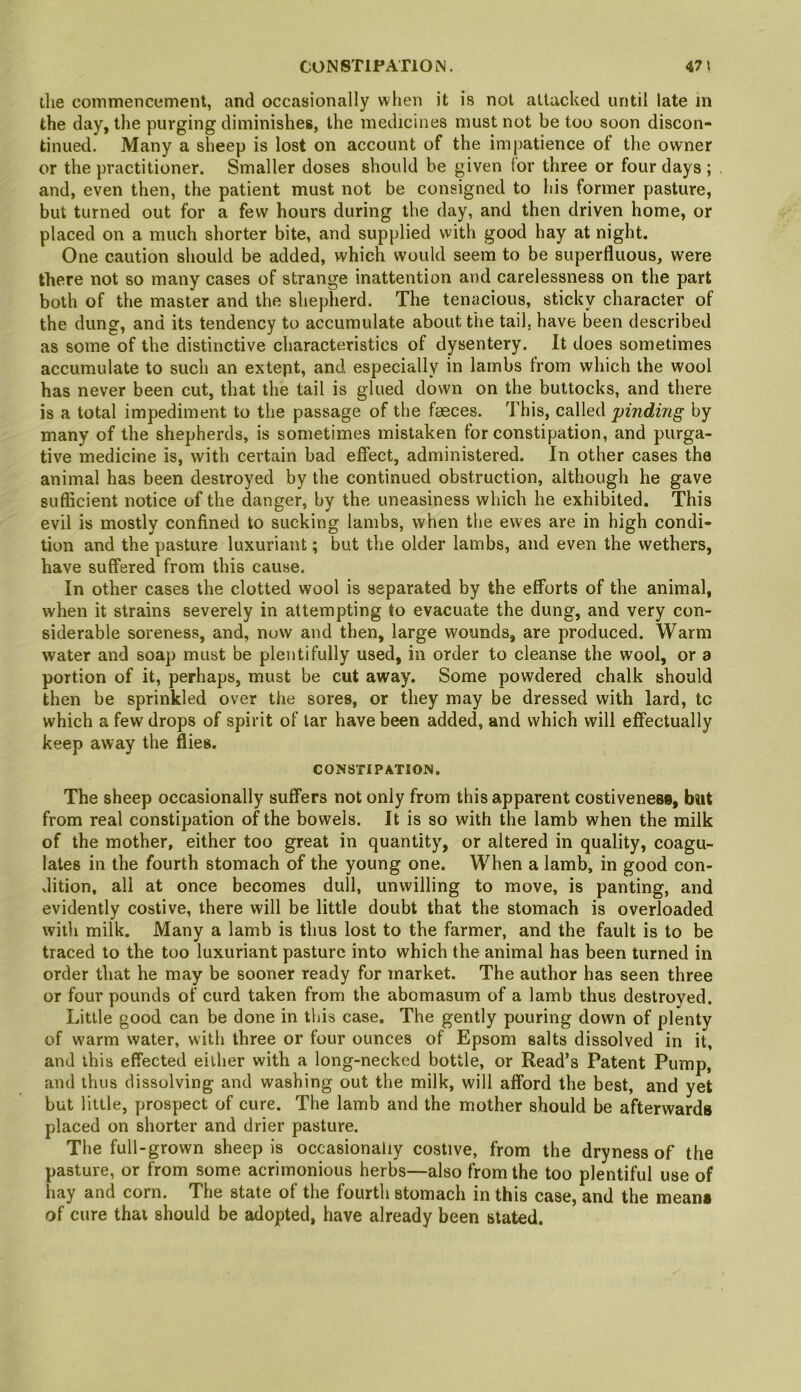 CONSTIPATION. 47 ^ the commencement, and occasionally when it is not attacked until late m the day, the purging diminishes, the medicines must not be too soon discon- tinued. Many a sheep is lost on account of the impatience of the owner or the practitioner. Smaller doses should be given for three or four days ; and, even then, the patient must not be consigned to his former pasture, but turned out for a few hours during the day, and then driven home, or placed on a much shorter bite, and supplied with good hay at night. One caution should be added, which would seem to be superfluous, were there not so many cases of strange inattention and carelessness on the part both of the master and the shepherd. The tenacious, sticky character of the dung, and its tendency to accumulate about the tail, have been described as some of the distinctive characteristics of dysentery. It does sometimes accumulate to such an extept, and especially in lambs from which the wool has never been cut, that the tail is glued down on the buttocks, and there is a total impediment to the passage of the faeces. This, called finding by many of the shepherds, is sometimes mistaken for constipation, and purga- tive medicine is, with certain bad effect, administered. In other cases the animal has been destroyed by the continued obstruction, although he gave suflicient notice of the danger, by the uneasiness which he exhibited. This evil is mostly confined to sucking lambs, when the ewes are in high condi- tion and the pasture luxuriant; but the older lambs, and even the wethers, have suffered from this cause. In other cases the clotted wool is separated by the efforts of the animal, when it strains severely in attempting to evacuate the dung, and very con- siderable soreness, and, now and then, large wounds, are produced. Warm water and soap must be plentifully used, in order to cleanse the wool, or a portion of it, perhaps, must be cut away. Some powdered chalk should then be sprinkled over the sores, or they may be dressed with lard, to which a few drops of spirit of tar have been added, and which will effectually keep away the flies. CONSTIPATION. The sheep occasionally suffers not only from this apparent costivenese, but from real constipation of the bowels. It is so with the lamb when the milk of the mother, either too great in quantity, or altered in quality, coagu- lates in the fourth stomach of the young one. When a lamb, in good con- dition, all at once becomes dull, unwilling to move, is panting, and evidently costive, there will be little doubt that the stomach is overloaded with milk. Many a lamb is thus lost to the farmer, and the fault is to be traced to the too luxuriant pasture into which the animal has been turned in order that he may be sooner ready for market. The author has seen three or four pounds of curd taken from the abomasum of a lamb thus destroyed. Little good can be done in this case. The gently pouring down of plenty of warm water, with three or four ounces of Epsom salts dissolved in it, and this effected either with a long-necked bottle, or Read’s Patent Pump, and thus dissolving and washing out the milk, will afford the best, and yet but little, prospect of cure. The lamb and the mother should be afterwards placed on shorter and drier pasture. The full-grown sheep is occasionally costive, from the dryness of the pasture, or from some acrimonious herbs—also from the too plentiful use of hay and corn. The state of the fourth stomach in this case, and the means of cure that should be adopted, have already been stated.