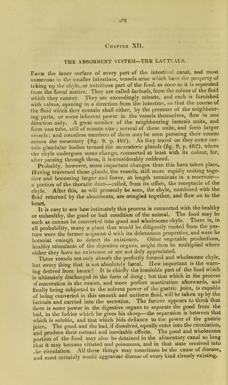 ^72 Chapter XU. THE ABSORBENT SYSTEM—THE LACTKALS. FftOM the inner surface of every part of the intestinal canal, and most numerous in the smaller intestines, vessels arise which have the property of taking up the chyle, or nutritious part of the food, as soon as it is separated from the fijecal matter. They are called lacteals, from the colour of the fluid which they convev. They are exceedingly minute, and each is furnished with valves, opening in a direction from the intestine, so that the course of the fluid which thev contain shall either, by the ])ressure of the neighbour- ing parts, or some inherent power in the vessels themselves, flow in one direction only. A great number of the neighbouring lacteals unite, and form one tube, still of minute size ; several of these unite, and form larger vessels; and countless numbers of them may be seen pursuing their course across the mesentery (fig. 9, p. 462). As they travel on they enter cer- tain glandular bodies termed the mesenteric glands (fig. 9, p. 462), where the chyle undergoes some change, connected at least with its colour, for, after passing through them, it is considerably reddened. ^ Probably, however, more important changes than this have taken place. Having traversed these glands, the vessels, still more^ rapidly uniting toge- ther and becoming larger and fewer, at length terminate in a reservoir a portion of the thoracic duct—called, from its office, the receptacle of the chyle. After this, as will presently be seen, the chyle, combined with the fluid returned by the absorbents, are mingled together,, and flow on to the heart. It is easy to see how intimately this process is connected with the healthy or unhealthy, the good or bad condition of the animal. The food may be such as cannot be converted into good and wholesome chyle. There is, in all probability, many a plant that would be diligently rooted from the pas- ture were the farmer accpiainli d wilh its deleterious pro{)erties, and were he botanist enough to detect its existence. Other vegetable productions, healthy stimulants of the digestive organs, might then be multiplied where either they have no existence or are not duly appreciated. These vessels not only absorb the perfectly formed and wholesome chyle, but every thing that is not absolutely faecal. How important is the warn- ing derived from hence ! It is chiefly the insoluble part of the food which is ultimately discharged in the form of dung; but that which in the process of maceration in the rumen, and more perfect mastication afterwards, and finally being subjected to the solvent power of the gastric juice, is capable of being converted in this smooth and uniform fluid, will be taken up by the lacteals and carried into the secretion. The farmer appears to think that there is some power in the digestive organs to separate the good from the bad, in the fodder which he gives his sheep—the separation is between that which is soluble, and that which bids defiance to the power of the gastric juice. The good and the bad, if dissolved, equally enter into the circulation, and produce their natural and inevitable effects. The good and wholesome portion of the food may also be detained in the alimentary canal so long that it may become vitiated and poisonous, and in that state received into the circulation. All these things may sometimes be the cause of disease, and most certainly would aggravate disease of every kind already existing.