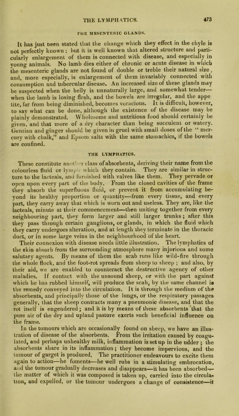 THE MESENTERIC GLANDS. It has just been stated that the ciiange wluch they effect in the chyle is not perfectly known ; hut it is well known that altered structure and parti- cularly enlargement of them is connected with disease, and especially in vouno- animals. No lamb dies either of chronic or acute disease in which the i^esenteric glands are not found of double or treble their natural size ^ and, more especially, is enlargement of them invariably connected with consumption and tubercular disease. An increased size of these glands may be suspected when the belly is unnaturally large, and somewhat tender— when the lamb is losing flesh, and the bowels are irregular, and the appe tite, far from being diminished, becomes voracious. It is difficult, however, to say what can be done, although the existence of the disease may be plainly demonstrated. Wholesome and nutritious food should certainly be given, and that more of a dry character than being succulent or watery. Gentian and ginger should be given in gruel with small doses of the “ mer- cury with chalk,” and Epsom salts with the same stomachics, if the bowels are confined. THE LYMPHATICS. These constitute anotl,;'r class of absorbents, deriving their name from the colourless fluid or lymjjii which they contain. They are similar in struc- ture to the lacteals, and furnished with valves like them. They pervade or open upon every part of the body. From the closed cavities of the frame they absorb the superfluous fluid, or prevent it from accumulating be- yond its healthy proportion or quantity—from every tissue, and every part, they carry away that which is worn out and useless. They are, like the lacteals, minute at their commencement—then uniting together from every neighbouring part, they form larger and still larger trunks ; after this they pass through certain ganglions, or glands, in which the fluid which they carry undergoes alteration, and at length they terminate in the thoracic duct, or in some large veins in the neighbourhood of the heart. Their connexion with disease needs little illustration. The lymphatics of the skin absorb from the surrounding atmosphere many injurious and some salutary agents. By means of them the scab runs like wild-fire through the whole flock, and the foot-rot spreads from sheep to sheep ; and also, by their aid, we are enabled to counteract the destructive agency of other maladies. If contact with the unsound sheep, or with the part against which he has rubbed himself, will produce the scab, by the same channel is tlie remedy conveyed into the circulation. It is through the medium of the absorbents, and principally those of the lungs, or the respiratory passages generally, that the sheep contracts many a pneumonic disease, and that the rot itself is engendered; and it is by means of these absorbents that the pure air of the dry and upland pasture exerts such beneficial influence on the frame. In the tumours which are occasionally found on sheep, we have an illus- tration of disease of the absorbents. From the irritation caused by coagu- lated, and perhaps unhealthy milk, inflammation is setup in the udder ; the absorbents share in its inflammation; they become impervious, and the tumour of garget is produced. The practitioner endeavours to excite them again to action—he foments—he well rubs in a stimulating embrocation, and the tumour gradually decreases and disappears—it has been absorbed-^ the matter of which it was composed is taken up, carried into the circula-i tion, and expelled, or the tumour undergoes a change of consistence—it