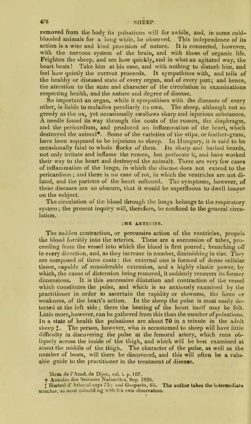 removed from the body its pulsations will for awhile, and, in some cold- blooded animals for a long while, he observed. This independence of its action is a wise and kind provision, of nature. It is connected, however, with the nervous system of the brain, and with those of organic life. Frighten the sheep, and see how quickly, and in what an agitated way, the heart beats! Take him at his ease, and with nothing to disturb him, and feel how quietly the current proceeds. It sympathises with, and tells of the healthy or diseased state of every organ, and of every part; and hence, the attention to the state and character of the circulation in examinations respecting health, and the nature and degree of disease. So important an organ, while it sympathises with the diseases of every other, is liable to maladies peculiarly its own. The sheep, although not so greedy as the ox, yet occasionally swallows sharp and injurious substances. A needle found its way through the coats of the rumen, the diaphragm, and the pericardium, and produced an inflammation of the heart, which destroyed the animal*. Some of the varieties of the stipa, or feather-grass, have been supposed to be injurious to sheep. In Hungary, it is said to be occasionally fatal to whole flocks of them. Its sharp and barbed beards, not only irritate and inflame the rumen, but perforate it, and have worked their way to the heart and destroyed the animalt- There are very few cases of inflammation of the lungs, in which the disease does not extend to the pericardium ; and there is no case of rot, in which the ventricles are not di- lated, and the parietes of the heart softened. The symptoms, however, of these diseases are so obscure, that it would be sujierfluous to dwell longer on the subject. The circulation of the blood through the lungs belongs to the respiratory system; the present inquiry will, therefore, be confined to the general circu- lation. THE ARTEllIES. The sudden contraction, or percussive action of the ventricles, propels the blood forcibly into the arteries. These are a succession of tubes, pro- ceeding from the vessel into which the blood is first poured; branching off in every direction, and, as they increase in number, diminishing in size. They are composed of three coats : the external one is formed of dense cellular tissue, capable of considerable extension, and a highly elastic power, bv which, the cause of distension being removed, it suddenly recovers its former dimensions. It is this successive dilatation and contraction of the vessel which constitutes the pulse, and which is so anxiously examined by the practitioner in order to ascertain the rapidity or slowness, the force or weakness, of the heart’s action. In the sheep the pulse is most easily de- tected at the left side; there the beating of the heart itself may be felt. Little more,however, can be gathered from this than the number ofpulsations. In a state of health the pulsations are about 70 in a minute in the adult sheep J. The person, however, who is accustomed to sheep will have little difficulty in discovering the pulse at the femoral artery, which runs ob- liquely across the inside of the thigh, and which will be best examined at about the middle of the thigh. The character of the pulse, as well as the number of beats, will there be discovered, and this will often be a valu- able guide to the practitioner in the treatment of disease. Mem. de I’Acad. de Dijon, vol. i. p. 107. -f- Annale.s des Sciences Naturelles, Sep. 1826. J Huftrel d’.A.rbovul says 75 ; and Gasparin, 65. The author takes the intermediate number, as most coincid ng witli his own observation.