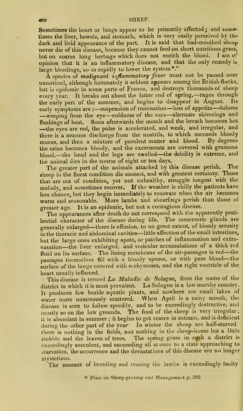 Sometimes the heart or lungs appear to be primarily affected; and 8om*r- times the liver, bowels, and'stomach, which is very easily perceived by Um dark and livid appearance of the part. It is said that bad-mouthed shee^ never die of this disease, because they cannot feed on short nutritious grass, but on coarse long herbage which does not enrich the blood. I am Cx opinion that it is an inflammatory disease, and that the only remedy is large bleedings, so as rapidly to lower the system A species of malignant inflammatory fever must not be passed over unnoticed, although fortunately it seldom appears among the British flocks, but is epidemic in some parts of France, and destroys thousands of sheep every year. It breaks out about the latter end of spring,—rages through the early part of the summer, and begins to disappear in August. Its early symptoms are ;—suspension of rumination—loss of appetite—dulness —weeping from the eye—coldness of the ears—alternate shiverings and flushings of heat. Soon afterwards the mouth and the breath becomes hot —the eyes are red, the pulse is accelerated, and weak, and irregular, and there is a mucous discharge from the nostrils, to which succeeds bloody mucus, and then a mixture of purulent matter and blood. By degrees the urine becomes bloody, and the excrements are covered with grumous blood,—the head and the legs are swelled—the debility is extreme, and the animal dies in the course of eight or ten days. The greater part of the animals attacked by this disease perish. The sheep in the finest condition die soonest, and with greatest certainty. Those that are out of condition, yet not unhealthy, struggle longest with the malady, and sometimes recover. If the weather is chilly the patients have less chance, but they begin immediately to renovate when the air becomes warm and seasonable. More lambs and shearlings perish than those of greater age. It is an epidemic, but not a contagious disease. The appearances after death do not correspond with the apparently pesti- lential character of the disease during life. The mesenteric glands are generally enlarged—there is effusion, to no great extent, of bloody serosity in the thoracic and abdominal cavities—little affection of the small intestines, but the large ones exhibiting spots, or patches of inflammation and extra- vasation—the liver enlarged, and vesicular accumulations of a thick red fluid on its surface. The lining membrane of the air-passages is red—the passages themselves fill with a bloody spume, or with pure blood—the surface of the lungs covered with ecchymoses, and the right ventricle of the heart usually inflamed. This disease is termed La Maladie de Sologne, from the name of the district in which it is most prevalent. La Sologne is a low marshy country. It produces few beside aquatic plants, and nowhere are small lakes of water more numerously scattered. When April is a rainy month, the disease is sure to follow speedily, and to be exceedingly destructive, and mostly so on the loVv grounds. The food of the sheep is very irregular, it is abundant in summer ; it begins to get scarce in autumn, and is deficient during the other part of the year In winter the sheep are half-starved there is nothing in the fields, and nothing in the bheep-house but a little stubble and the leaves of trees. The spring grass in si^ch a district is exceedingly succulent, and succeeding all at once to a state approaching to starvation, the occurrence and the devastations of tliis disease are mi longer mysterious. Tlie manner of breeding and rearing the lambs is exceedingly faulty Price on Shcep-grazinf' inu\ Mauaj^emeiit.p. 392.
